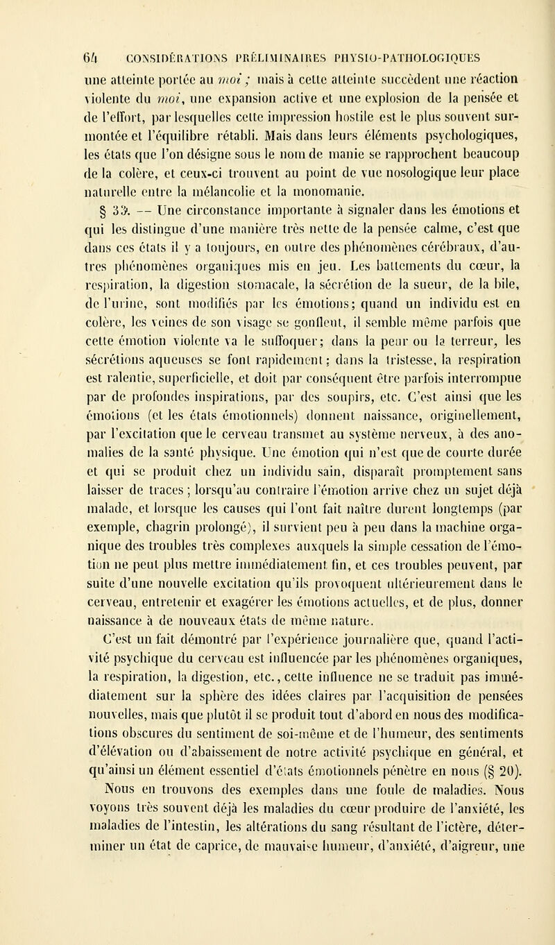 une atteinte porléc au vwi ; mais à cette atleiiile succèdent une réaction violente du moi, une expansion active et une explosion de la pensée et de l'elfoit, par lesquelles cette impression liostile est le plus souvent sur- montée et l'équilibre rétabli. Mais dans leurs éléments psychologiques, les états que l'on désigne sous le nom de manie se rapprochent beaucoup de la colère, et ceux-ci trouvent au point de vue nosologique leur place naturelle entre la mélancolie et la monomanie. § 33. — Une circonstance importante à signaler dans les émotions et qui les distingue d'une manière très nette de la pensée calme, c'est que dans ces états il y a toujours, en outre des phénomènes cérébraux, d'au- tres phénomènes organiques mis en jeu. Les battements du cœur, la respiration, la digestion stomacale, la sécrétion de la sueur, de la bile, de l'urine, sont modifiés par les émotions; quand un individu est eu colère, les veines de son visage se gonllent, il semble même parfois que cette émotion violente va le suffoquer; dans la peur ou la terreur, les sécrétions aqueuses se font rapidement; dans la tristesse, la respiration est ralentie, superficielle, et doit par conséquent être parfois interrompue par de profondes inspirations, par des soupirs, etc. C'est ainsi que les émotions (et les étals émotionnels) donnent naissance, originellement, par l'excitation que le cerveau transmet au système nerveux, à des ano- malies de la santé physique. Une émotion qui n'est que de courte durée et qui se produit chez un individu sain, disparaît promptement sans laisser de traces ; lorsqu'au conlraire l'émotion arrive chez un sujet déjà malade, et lorsque les causes qui l'ont fait naître durent longtemps (par exemple, chagrin prolongé), il survient peu à peu dans la machine orga- nique des troubles très complexes auxquels la simple cessation de l'émo- tion ne peut plus mettre iunnédialement fin, et ces troubles peuvent, par suite d'une nouvelle excitation qu'ils provoquent uliérieurement dans le cerveau, entretenir et exagérer les émotions actuelles, et de plus, donner naissance h de nouveaux états de mC'me nature. C'est un fait démontré par l'expérience journalière que, quand l'acti- vité psychique du cerveau est influencée par les phénomènes organiques, la respiration, la digestion, etc., cette influence ne se traduit pas immé- diatement sur la sphère des idées claires par l'acquisition de pensées nouvelles, mais que plutôt il se produit tout d'abord en nous des modifica- tions obscures du sentiment de soi-même et de l'humeur, des sentiments d'élévation ou d'abaissement de notre activité psychique en général, et qu'ainsi un élément essentiel d'ciats émotionnels pénètre en nous (§ 20). Nous en trouvons des exemples dans une foule de maladies. Nous voyons très souvent déjà les maladies du cœur produire de l'anxiété, les maladies de l'intestin, les altérations du sang résultant de l'ictère, déter- miner un état de caprice, de mauvaise humeur, d'anxiété, d'aigreur, une