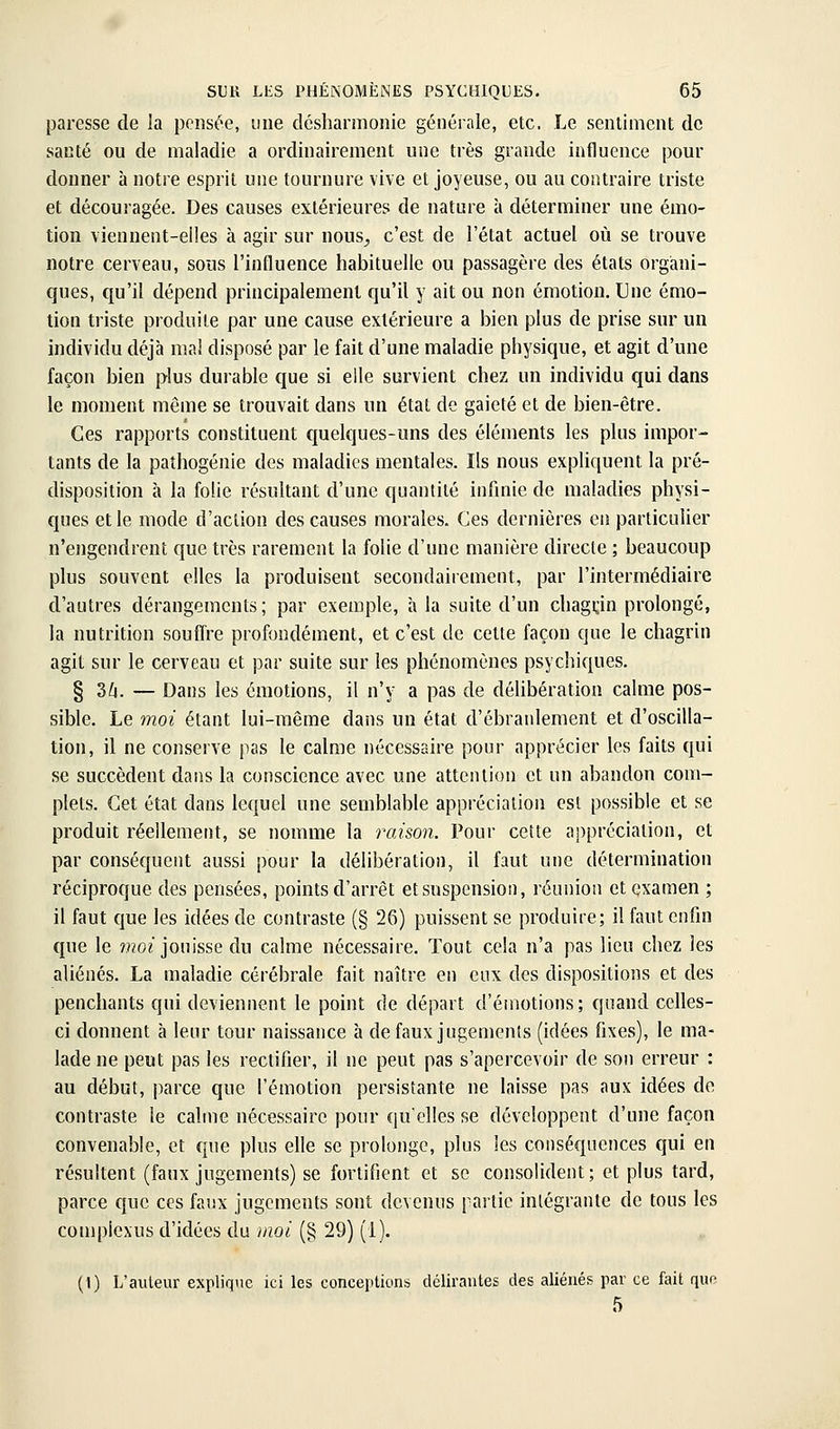 paresse de la pensée, iiue désharmonie générale, etc. Le sentiment de santé ou de maladie a ordinairement une très grande influence pour donner à notre esprit une tournure vive et joyeuse, ou au contraire triste et découragée. Des causes extérieures de nature à déterminer une émo- tion viennent-elles à agir sur nous^ c'est de l'état actuel où se trouve notre cerveau, sous l'influence habituelle ou passagère des états organi- ques, qu'il dépend principalement qu'il y ait ou non émotion. Une émo- tion triste produite par une cause extérieure a bien plus de prise sur un individu déjà ma! disposé par le fait d'une maladie physique, et agit d'une façon bien plus durable que si elle survient chez un individu qui dans le moment même se trouvait dans un état de gaieté et de bien-être. Ces rapports constituent quelques-uns des éléments les plus impor- tants de la paîhogénie des maladies mentales. Ils nous expliquent la pré- disposition à la folie résultant d'une quantité infinie de maladies physi- ques et le mode d'action des causes morales. Ces dernières en particulier n'engendrent que très rarement la folie d'une manière directe ; beaucoup plus souvent elles la produisent secondairement, par l'intermédiaire d'autres dérangements; par exemple, à la suite d'un chagi;in prolongé, la nutrition souffre profondément, et c'est de cette façon que le chagrin agit sur le cerveau et par suite sur les phénomènes psychiques. § 3/4. — Dans les émotions, il n'y a pas de délibération calme pos- sible. Le moi étant lui-même dans un état d'ébranlement et d'oscilla- tion, il ne conserve pas le calme nécessaire pour apprécier les faits qui se succèdent dans la conscience avec une attention et un abandon com- plets. Cet état dans lequel une semblable appréciation est possible et se produit réellement, se nomme la raison. Pour cette appréciation, et par conséquent aussi pour la délibération, il faut une détermination réciproque des pensées, points d'arrêt etsnspension, réunion et examen ; il faut que les idées de contraste (§ 26) puissent se produire; il faut enfin que le ??202 jouisse du calme néce.ssaire. Tout cela n'a pas lieu chez les aliénés. La maladie cérébrale fait naître en eux des dispositions et des penchants qui deviennent le point de départ d'émotions; quand celles- ci donnent à leur tour naissance à de faux jugements (idées fixes), le ma- lade ne peut pas les rectifier, il ne peut pas s'apercevoir de son erreur : au début, parce que l'émotion persistante ne laisse pas aux idées de contraste le calme nécessaire pour quelles se développent d'une façon convenable, et que plus elle se prolonge, plus les conséquences qui en résultent (faux jugements) se fortifient et se consolident ; et plus tard, parce que ces faux jugements sont devenus partie intégrante de tous les compiexus d'idées du moi (§ 29) (1). (1) L'auteur explique ici les conceptions dclirautes des aliénés par ce fait qup 5