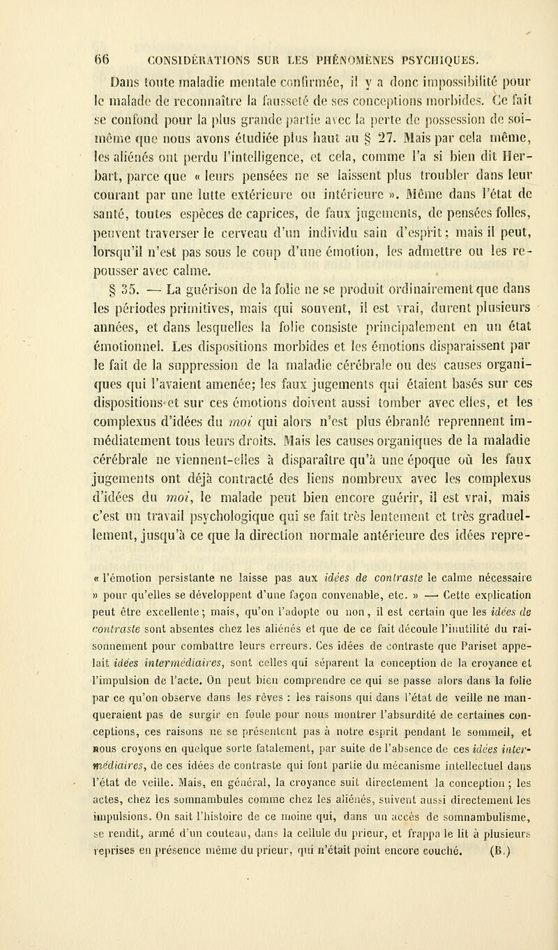 Dans tonte maladie mentale confirmée, il y a donc impossibilité pour le malade de rcconiiaître la fausseté de ses conceptions morbides. Ce fait se confond pour la plus grande j)arlie avec la perte de possession de soi- même que nous avons étudiée plus haut au § 27. Mais par cela même, les aliénés ont perdu l'intelligence, et cela, comme l'a si bien dit Her- bart, parce que « leurs pensées ne se laissent plus troubler dans leur courant par une lutte extérieure ou intérieure ». Même dans l'état de santé, toutes espèces de caprices, de faux jugements, de pensées folles, peuvent traverser le cerveau d'un individu sain d'esprit ; mais il peut, lorsqu'il n'est pas sous le coup d'une émotion, les admettre ou les re- pousser avec calme. § 35. — La guérison de la folie ne se produit ordinairement que dans les périodes primitives, mais qui souvent, il est vrai, durent plusieurs années, et dans lesquelles la folie consiste principalement en un état émotionnel. Les dispositions morbides et les émotions disparaissent par le fait de la suppression de la maladie cérébrale ou des causes organi- ques qui l'avaient amenée; les faux jugements qui étaient basés sur ces dispositions et sur ces émotions doivent aussi tomber avec elles, et les complexus d'idées du moi qui alors n'est plus ébranlé reprennent im- médiatement tous leurs droits. Mais les causes organiques de la maladie cérébrale ne viennent-elles à disparaître qu'à une époque où les faux jugements ont déjà contracté des liens nombreux avec les complexus d'idées du moi, le malade peut bien encore guérir, il est vrai, mais c'est un travail psychologique qui se fait très lentement et très graduel- lement, jusqu'à ce que la direction normale antérieure des idées repre- « l'émotion persistante ne laisse pas aux idées de conlraste le calme nécessaire » pour qu'elles se développent d'une façon convenable, etc. » —■ Cette explication peut être excellente; mais, qu'on l'adopte ou non, il est certain que les idées de contraste sont absentes chez les aliénés et que de ce fait découle l'inutilité du rai- sonnement pour combattre leurs erreurs. Ces idées de conlraste que Pariset appe- lait idées intermédiaires, sont celles qui séparent la conception de la croyance et l'impulsion de l'acte. On peut bien comprendre ce qui se passe alors dans la folie par ce qu'on observe dans les rêves : les raisons qui dans l'état de veille ne man- queraient pas de surgir en foule pour nous montrer l'absurdité de certaines con- ceptions, ces raisons ne se présentent pas à notre esprit pendant le sommeil, et Hous croyons en quelque sorte fatalement, par suite de l'absence de ces idées inter- médiaires, de ces idées de contraste qui font partie du mécanisme intellectuel dans l'état de veille. Mais, en général, la croyance suit directement la conception ; les actes, chez les somnambules comme chez les aliénés, suivent aussi directement les impulsions. On sait l'histoire de ce moine qui, dans un accès de somnambulisme, se rendit, armé d'un couteau, dans la cellule du prieur, et frappa le lit à plusieurs reprises en présence même du prieur, qui n'était point encore couché. (B.)