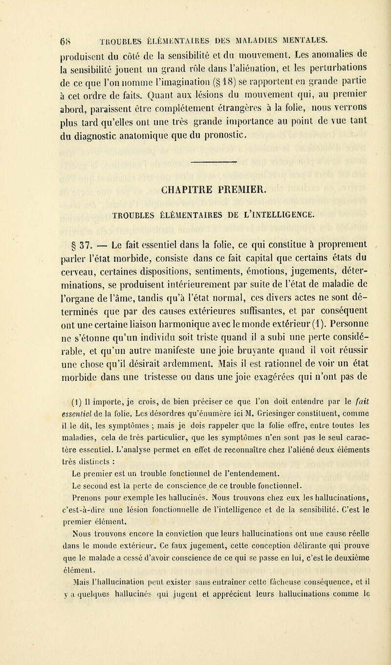 produisent du côlé de la sensibilité et du mouvement. Les anomalies de la sensibilité jouent un grand rôle dans l'aliénation, et les perturbations de ce que l'on nomme l'imagination (§18) se rapportent en grande partie à cet ordre de faits. Quant aux lésions du mouvement qui, au premier abord, paraissent être complètement étrangères à la folie, nous verrons plus tard qu'elles ont une très grande importance au point de vue tant du diagnostic analomique que du pronostic. CHAPITRE PREMIER. TROUBLES ÉLÉMENTAIRES DE L'INTELLIGENCE. § 37. — Le fait essentiel dans la folie, ce qui constitue à proprement parler l'état morbide, consiste dans ce fait capital que certains états du cerveau, certaines dispositions, sentiments, émotions, jugements, déter- minations, se produisent intérieurement pai- suite de l'état de maladie de l'organe de l'âme, tandis qu'à l'état normal, ces divers actes ne sont dé- terminés que par des causes extérieures suffisantes, et par conséquent ont une certaine liaison harmonique avec le monde extérieur (4). Personne ne s'étonne qu'un individu soit triste quand il a subi une perte considé- rable, et qu'un autre manifeste une joie bruyante quand il voit réussir une chose qu'il désirait ardemment. Mais il est rationnel de voir un état morbide dans une tristesse ou dans une joie exagérées qui n'ont pas de (1) Il importe, je crois, de bien préciser ce que l'on doit entendre par le fait essenliel de la folie. Les désordres qu'énumère ici M. Griesinger constiLuent, comme il le dit, les symptômes ; mais je dois rappeler que la folie offre, entre toutes les maladies, cela de très particulier, que les symptômes n'en sont pas le seul carac- tère essentiel. L'analyse permet en effet de reconnaître chez l'aliéné deux éléments très distincts : Le premier est un trouble fonctionnel de l'entendement. Le second est la perte de conscience de ce trouble fonctionnel. Prenons pour exemple les hallucinés. Nous trouvons chez eux les hallucinations, c'est-à-dire une lésion fonctionnelle de l'intelligence et de la sensibilité. C'est le premier élément. Nous trouvons encore la conviction que leurs hallucinations ont une cause réelle dans le monde extérieur. Ce faux jugement, cette conception délirante qui prouve que le malade a cessé d'avoir conscience de ce qui se passe en lui, c'est le deuxième élément. Mais riiallucination peut exister sans entraîner cette fâcheuse conséquence, et il y a quelques hallucinés qui jugent et apprécient leurs hallucinations comme le