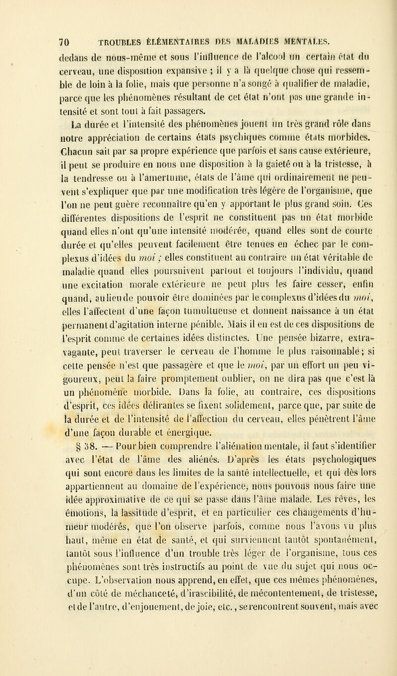 dedans de iious-mème et sous l'iiiflueiice de l'alcoî»! un certain état du cerveau, une disposition expansive ; il y a là quelque chose qui ressem- ble de loin à la folie, mais que personne n'a songé ù qualifier de maladie, parce que les phénomènes résultant de cet état n'ont pas une grande in- tensité et sont tout à fait passagers. La durée et l'intensité des phénomènes jouent un très grand rôle dans notre appréciation de certains états psychiques comme étiits morbides. Chacun sait par sa propre expérience que parfois et sans cause extérieure, il peut se produire en nous une disposition à la gaieté ou à la tristesse, à h tendresse ou à l'amertume, étals de l'àme qui ordinairement ne peu- vent s'expliquer que par une modification très légère de l'organisme, que l'on ne peut guère reconnaître qu'en y apportant le plus grand soin. Ces différentes dispositions de l'esprit ne constituent pas un état morbide quand elles n'ont qu'une intensité modérée, quand elles sont de courte durée et qu'elles peuvent facilement être tenues en échec par le com- plexus d'idées du moi ; elles constituent au contraire un état véritable de maladie quand elles poursuivent partout et toujours l'individu, quand une excitation morale extérieure ne peut plus les faire cesser^ enfin quand, au lieu de pouvoir être dominées par le complexus d'idées du jnoi, elles l'affectent d'une façon tumultueuse et donnent naissance à un état permanent d'agitation interne pénible. Mais il en est de ces dispositions de l'esprit connue de certaines idées distinctes. Une pensée bizarre, extra- vagante, peut traverser le cerveau de l'homme le plus raisonnable; si cette pensée n'est que passagère et que le nwi, par un effort un peu vi- goureux, peut la faire promptement oublier, on ne dira pas que c'est là un phénomène morbide. Dans la folie, au contraire, ces dispositions d'esprit, ces idées délirantes se fixent solidement, parce que, par suite de la durée et de l'intensité de l'affection du cerveau, elles pénètrent l'âtne d'une façon durable et énergique. § S8. — Pour bien comprendre l'aliénation mentale, il faut s'identifier avec l'état de l'âme des aliénés. D'après les états psychologiques qui sont encore dans les limites de la santé intellectuelle, et qui dès lors appartiennent au domaine de l'expérience^, nous pouvons nous faire une idée approximative de ce qui se passe dans l'âme malade. Les rêves, les émotions, la lassitude d'esprit, et en particulier ces changements d'hu- meur modérés, que l'on observe parfois, comme nous l'avons vu plus haut, môme en état de santé, et qui surviennent tantôt spontanément, tantôt sous l'influence d'un trouble très léger de l'organisme, tous ces phénomènes sont très instructifs au point de vue du sujet qui nous oc- cupe. L'observation nous apprend, en effet, que ces mêmes phénomènes, d'un côté de méchanceté, d'irascibilité, de mécontentement, de tristesse, et de l'autre, d'enjouement, de joie, etc., se rencontrent souvent, mais avec