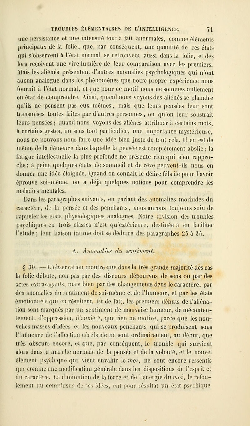 une persistance et une intensité tout à fait anormales, comme éléments principaux de la folie; que, par conséquent, une quantité de ces états qui s'observent à l'état normal se retrouvent aussi dans la folie, et dès lors reçoivent une vive lumière de leur comparaison avec les premiers. Mais les aliénés présentent d'autres anomalies psychologiques qui n'ont aucun analogue dans les phénomènes que notre propre expérience nous fournit h l'état normal, et que pour ce motif nous ne sommes nullement en état de comprendre. Ainsi, quand nous voyous des aliénés se plaindre qu'ils ne pensent pas eux-mêmes, mais que leurs pensées leur sont transmises toutes faites par d'autres personnes, ou qu'on leur soustrait leurs pensées ; quand nous voyons des aliénés attribuer à certains mots, à certains gestes, un sens tout particulier, une importance mystérieuse, nous ne pouvons nous faire une idée bien juste de tout cela. Il en est de même de la démence dans laquelle la pensée est complètement abolie ; la fatigue intellectuelle la plus profonde ne présente rien qui s'en rappro- che: à peine quelques états de sommeil et de rêve peuvent-ils nous en donner une idée éloignée. Quand on connaît le délire fébrile pour l'avoir éprouvé soi-même, on a déjà quelques notions pour comprendre les maladies mentales. Dans les paragraphes suivants, en parlant des anomalies morbides du caractère, de la pensée et des penchants, nous aurons toujours soin de rappeler les étais physiologiques analogues. Notre division des troubles psychiques en trois classes n'est qu'extérieure, destinée à en faciliter l'étude ; leur liaison intime doit se déduire des paragraphes 25 à ok. ■ A. Anomalies du sentiment. § 39. — L'observation montre que dans la très grande majorité des cas la folie débute, non pas par des discours dépourvus de sens ou par des actes extravagants, mais bien par des changements dans le caractère, par des anomalies du sentiment de soi-même et de l'humeur, et par les états émotioniieis qui en résultent. Et de fait, les prenners débuts de l'aliéna- tion sont marqués par m\ sentiment de mauvaise humeur, de méconten- tement, d'oppression, d'anxiété, que rien ne motive, parce que les nou- velles masses d'idées ei les nouveaux penchants qui se produisent sous rinHuence de l'airecsioiî cérébrale ne sont ordinairement, au début, que très obscurs encore, et que, par conséquent, le trouble qui survient alors dans la marche nonuaie de la pensée et de la volonté, et le nouvel élément psychique qui vient envahir le ynoi, ne sont encore ressentis que comme une modification générale dans les dispositions de l'esprit cl du caractère. La diminution de la force et de l'énergie du moi, le refou- lement du compîcxus de ses idées, ont pour iésultaî un état psychique