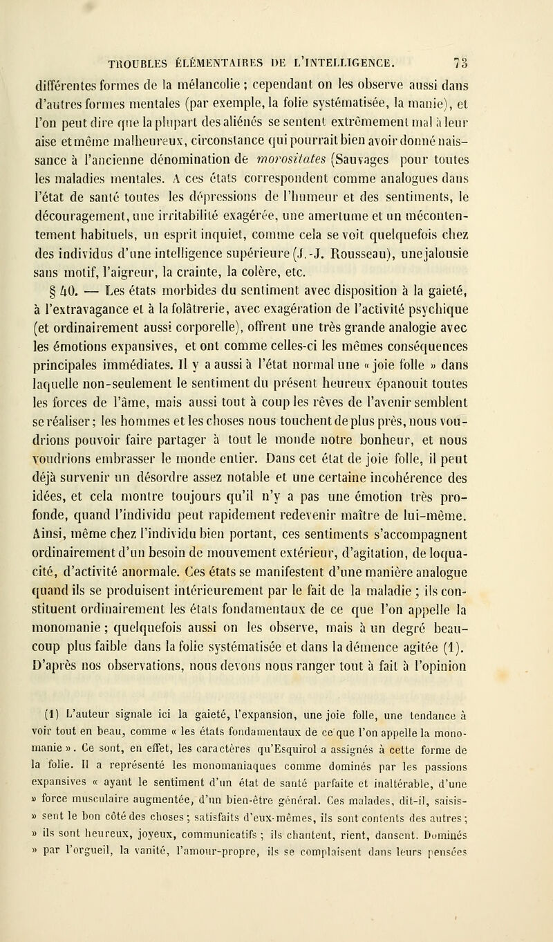 différentes formes de la mélancolie ; cependant on les observe aussi dans d'autres formes mentales (par exemple, la folie systématisée, la manie), et l'on peut dire que la plupart des aliénés se sentent extrêmement mal h leur aise etmême malheureux, circonstance qui pourrait bien avoir donné nais- sance à l'ancienne dénomination de morositates (Sauvages pour toutes les maladies mentales. A ces étals correspondent comme analogues dans l'état de sanlé toutes les dépressions de l'humeur et des sentiments, le découragement, une irritabilité exagérée, une amertume et un méconten- tement habituels, un esprit inquiet, comme cela se voit quelquefois chez des individus d'une intelligence supérieure (J,-J. Rousseau), une jalousie sans motif, l'aigreur, la crainte, la colère, etc. § 40. — Les états morbides du sentiment avec disposition à la gaieté, à l'extravagance et à lafolâtrerie, avec exagération de l'activité psychique (et ordinairement aussi corporelle), offrent une très grande analogie avec les émotions expansives, et ont comme celles-ci les mêmes conséquences principales immédiates. Il y a aussi à l'état normal une « joie folle » dans laquelle non-seulement le sentiment du présent heureux épanouit toutes les forces de l'àme, mais aussi tout à coup les rêves de l'avenir semblent se réaliser ; les hommes et les choses nous touchent de plus près, nous vou- drions pouvoir faire partager à tout le monde notre bonheur, et nous voudrions embrasser le monde entier. Dans cet état de joie folle, il peut déjà survenir un désordre assez notable et une certaine incohérence des idées, et cela montre toujours qu'il n'y a pas une émotion très pro- fonde, quand l'individu peut rapidement redevenir maître de lui-même. Ainsi, même chez l'individu bien portant, ces sentiments s'accompagnent ordinairement d'un besoin de mouvement extérieur, d'agitation, de loqua- cité, d'activité anormale. Ces états se manifestent d'une manière analogue quand ils se produisent intérieurement par le fait de la maladie ; ils con- stituent ordinairement les étals fondamentaux de ce que l'on appelle la monomanie ; quelquefois aussi on les observe, mais à un degré beau- coup plus faible dans la folie systématisée et dans la démence agitée (1). D'après nos observations, nous devons nous ranger tout à fait à l'opinion (1) L'auteur signale ici la gaieté, l'expansion, une joie folle, une tendance à voir tout en beau^ comme « les états fondamentaux de ce que l'on appelle la mono- manie ». Ce sont, en effet, les caractères qu'Esquirol a assignés à cette forme de la folie. Il a représenté les monomaniaques comme dominés par les passions expansives « ayant le sentiment d'un état de santé parfaite et inaltérable, d'une » force musculaire augmentée, d'un bien-être général. Ces malades, dit-il, saisis- » sent le bon côté des choses; satisfaits d'eux-mêmes, ils sont contents des autres; » ils sont heureux, joyeux, communicatifs ; ils chantent, rient, dansent. Dominés » par l'orgueil, la vanité, l'amour-propre, ils se complaisent dans leurs pensées
