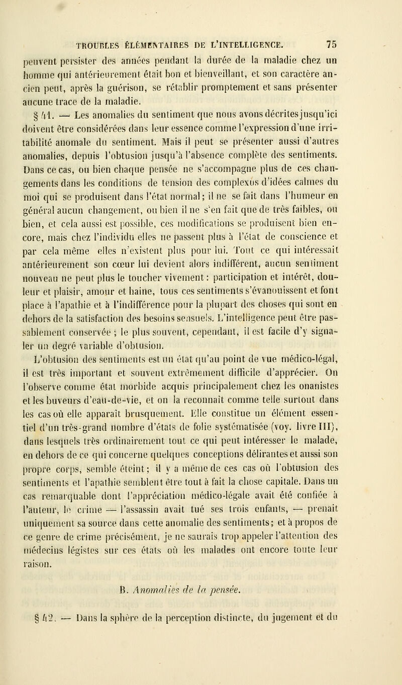 peuvent persister des années pendant la durée de la maladie chez un homme qui antérieurement était bon et bienveillant, et son caractère an- cien peut, après la guérison, se rétablir promptement et sans présenter aucune trace de la maladie. § /il. — Les anomalies du sentiment que nous avons décrites jusqu'ici doivent être considérées dans leur essence comme l'expression d'une irri- tabilité anomale du sentiment. Mais il peut se présenter aussi d'autres anomalies, depuis l'obtusion jusqu'à l'absence complète des sentiments. Dans ce cas, ou bien chaque pensée ne s'accompagne plus de ces chan- gements dans les conditions de tension des complexus d'idées calmes du moi qui se produisent dans l'état normal; il ne se fait dans l'humeur en général aucun changement, ou bien il ne s'en fait que de très faibles, ou bien, et cela aussi est possible, ces modifications se produisent bien en- core, mais chez l'individu elles ne passent plus à l'état de conscience et par cela même elles n'existent plus pour lui. Tout ce qui intéressait antérieurement son cœur lui devient alors indifférent, aucun seniiment nouveau ne peut plus le toucher vivement : participation et intérêt, dou- leur et plaisir, amour et haine, tous ces sentiments s'évanouissent et font place à l'apathie et à l'indifférence pour la plupart des choses qui sont en dehors de la satisfaction des besoins sensuels. L'intelligence peut être pas- sablement conservée ; le plus souvent, cependant, il est facile d'y signa- ler un degré variable d'obtusion. L'obtusion des sentiments est un état qu'au point de vue médico-légal, il est très important et souvent extrêmement difficile d'apprécier. On l'observe comme état morbide acquis principalement chez les onanistes et les buveurs d'eaii-do-vie, et on la reconnaît comme telle surtout dans les cas où elle apparaît brusquement. Elle constitue un élément essen- tiel d'un très-grand nombre d'étals de folie systématisée (voy. livre III), dans lesquels très ordinairement tout ce qui peut intéresser le malade, en dehors de ce qui concerne quelques conceptions délirantes et aussi son propre corps, semble éteint ; il y a même de ces cas où l'obtusion des sentiments et l'apathie semblent être tout à fait la chose capitale. Dans un cas remarquable dont l'appréciation médico-légale avait été confiée à l'auteur, lo crime — l'assassin avait tué ses trois enfants, — prenait uniquement sa source dans cette anomalie des sentiments; et à propos de ce genre de crime précisément, je ne saurais trop appeler l'attention des médecins légistes sur ces états où les malades ont encore toute leur raison. B. Anomalies de In pensée. § ^2. — Dans la sphère de la perception distincte, du jugement et du