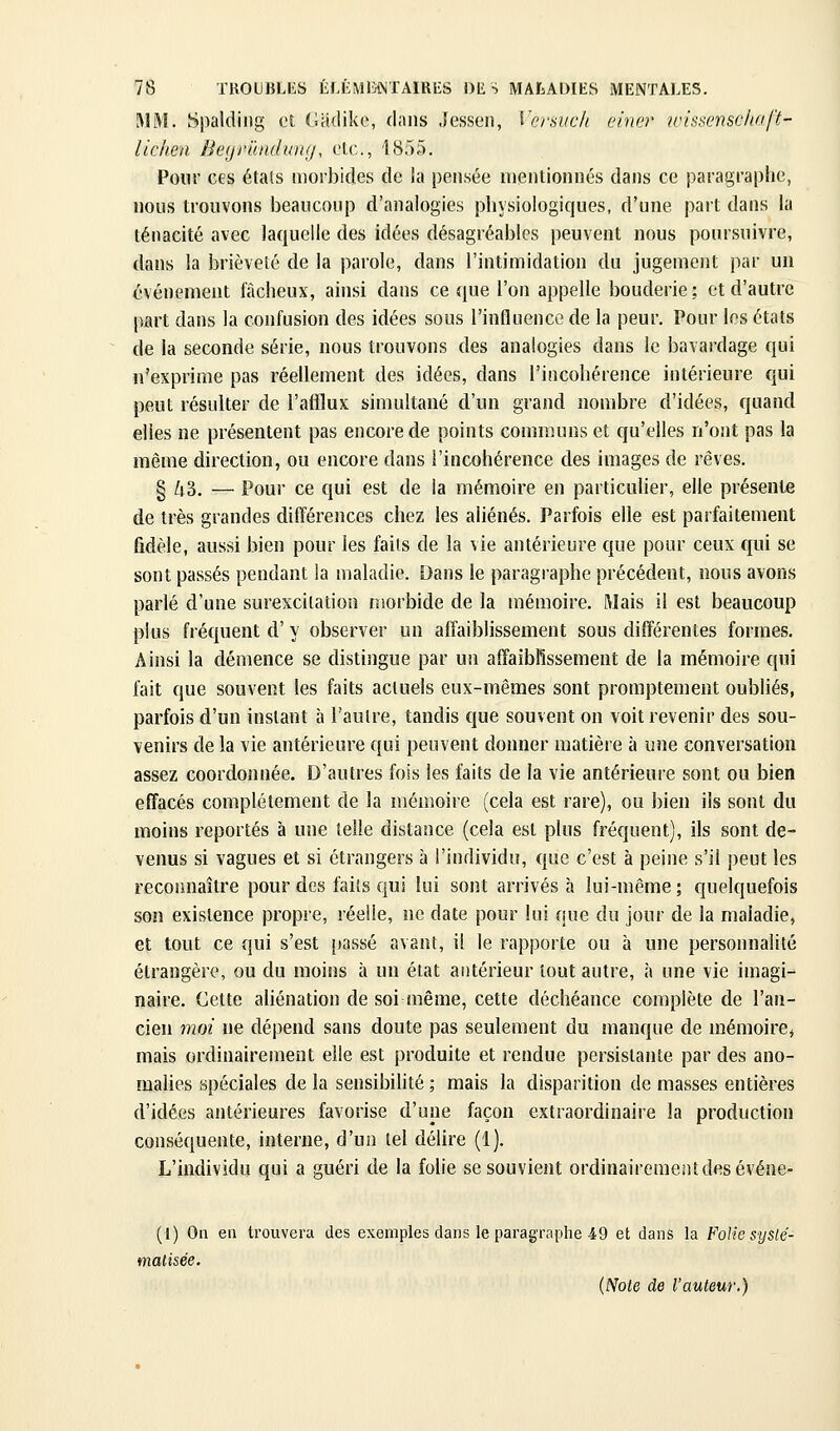 WM. Spalding et Cadike, dans Jessen, Versuc/i einer wissenscho/ï- lichen Beyrilnduiii/, elc.., I8r)5. Pour ces étals morbides de ia pensée mentionnés dans ce paragraphe, nous trouvons beaucoup d'analogies physiologiques, d'une part dans la ténacité avec laquelle des idées désagréables peuvent nous poursuivre, dans la brièveté de la parole, dans l'intimidation du jugement par un événement fâcheux, ainsi dans ce que l'on appelle bouderie; et d'autre part dans la confusion des idées sous l'influence de la peur. Pour les états de la seconde série, nous trouvons des analogies dans le bavardage qui n'exprime pas réellement des idées, dans l'incohérence intérieure qui peut résulter de l'afflux simultané d'un grand nombre d'idées, quand elles ne présentent pas encore de points communs et qu'elles n'ont pas la même direction, ou encore dans l'incohérence des images de rêves. § Zt3, — Pour ce qui est de la mémoire en particulier, elle présente de très grandes différences chez les aliénés. Parfois elle est parfaitement fidèle, aussi bien pour les faits de la vie antérieure que pour ceux qui se sont passés pendant la maladie. Dans le paragraphe précédent, nous avons parlé d'une surexcitation morbide de la mémoire. Mais il est beaucoup plus fréquent d' y observer un affaiblissement sous différentes formes. Ainsi la démence se distingue par un affaiblissement de la mémoire qui fait que souvent les faits actuels eux-mêmes sont prompteraent oubliés, parfois d'un instant à l'autre, tandis que souvent on voit revenir des sou- venirs de la vie antérieure qui peuvent donner matière à une conversation assez coordonnée. D'autres fois les faits de la vie antérieure sont ou bien effacés complètement de la mémoire (cela est rare), ou bien ils sont du moins reportés à une telle distance (cela est plus fréquent), ils sont de- venus si vagues et si étrangers à l'individu, que c'est à peine s'il peut les reconnaître pour des faits qui lui sont arrivés à lui-même ; quelquefois son existence propre, réelle, ne date pour lui que du jour de la maladie, et tout ce qui s'est passé avant, il le rapporte ou à une personnalité étrangère, ou du moins à un état antérieur tout autre, à une vie imagi- naire. Cette aliénation de soi même, cette déchéance complète de l'an- cien moi ne dépend sans doute pas seulement du manque de mémoirej mais ordinairement elle est produite et rendue persistante par des ano- malies spéciales de la sensibilité ; mais la disparition de masses entières d'idées antérieures favorise d'une façon extraordinaire la production conséquente, interne, d'un tel délire (1). L'individu qui a guéri de la folie se souvient ordinaireraentdesévéne- (I) On en trouvera des exemples dans le paragraplie 49 et dans la FoHc systé- matisée. {Noie de l'auteur.)