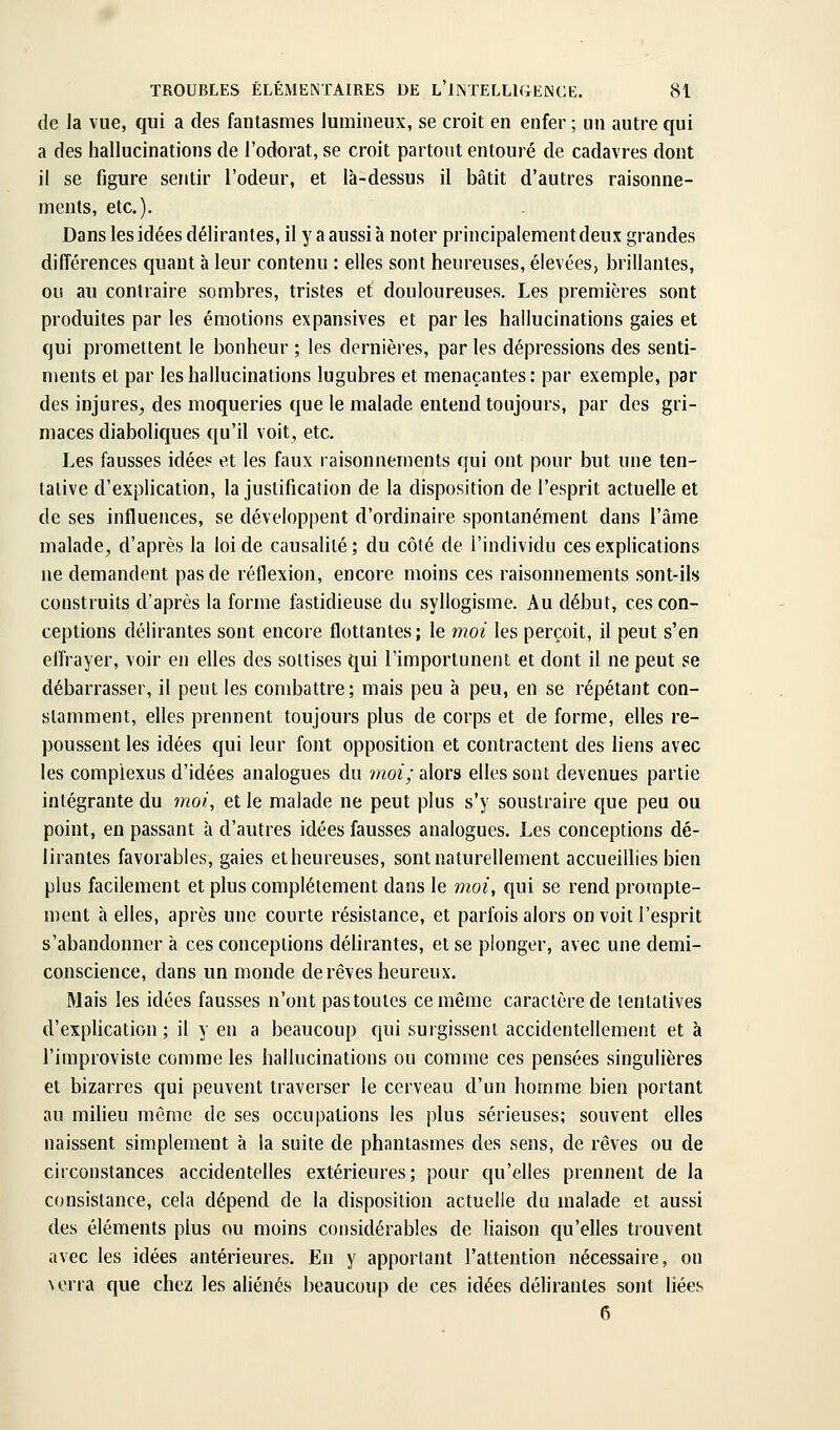 de la vue, qui a des fantasmes lumineux, se croit en enfer ; un autre qui a des hallucinations de l'odorat, se croit partout entouré de cadavres dont il se figure sentir l'odeur, et là-dessus il bâtit d'autres raisonne- ments, etc.). Dans les idées délirantes, il y a aussi à noter principalementdeux grandes différences quant à leur contenu : elles sont heureuses, élevées, brillantes, ou au contraire sombres, tristes et douloureuses. Les premières sont produites par les émotions expansives et par les hallucinations gaies et qui promettent le bonheur ; les dernières, par les dépressions des senti- ments et par les hallucinations lugubres et menaçantes: par exemple, par des injures, des moqueries que le malade entend toujours, par des gri- maces diaboliques qu'il voit, etc. Les fausses idées et les faux raisonnements qui ont pour but une ten- tative d'explication, la justification de la disposition de l'esprit actuelle et de ses influences, se développent d'ordinaire spontanément dans l'âme malade, d'après la loi de causalité; du côlé de l'individu ces explications ne demandent pas de réflexion, encore moins ces raisonnements sont-ils construits d'après la forme fastidieuse du syllogisme. Au début, ces con- ceptions délirantes sont encore flottantes; le moi les perçoit, il peut s'en effrayer, voir en elles des sottises qui l'importunent et dont il ne peut se débarrasser, il peut les combattre; mais peu à peu, en se répétant con- stamment, elles prennent toujours plus de corps et de forme, elles re- poussent les idées qui leur font opposition et contractent des liens avec les complexus d'idées analogues du moi; alors elles sont devenues partie intégrante du moi, et le malade ne peut plus s'y soustraire que peu ou point, en passant à d'autres idées fausses analogues. Les conceptions dé- lirantes favorables, gaies et heureuses, sont naturellement accueillies bien plus facilement et plus complètement dans le moi, qui se rend prompte- ment à elles, après une courte résistance, et parfois alors on voit l'esprit s'abandonner à ces conceptions délirantes, et se plonger, avec une demi- conscience, dans un monde de rêves heureux. Mais les idées fausses n'ont pas toutes ce même caractère de tentatives d'exphcation ; il y en a beaucoup qui surgissent accidentellement et à l'iraproviste comme les hallucinations ou comme ces pensées singulières et bizarres qui peuvent traverser le cerveau d'un homme bien portant au milieu môme de ses occupations les plus sérieuses; souvent elles naissent simplement à la suite de phantasmes des sens, de rêves ou de circonstances accidentelles extérieures; pour qu'elles prennent de la consistance, cela dépend de la disposition actuelle du malade et aussi des éléments plus ou moins considérables de liaison qu'elles trouvent avec les idées antérieures. En y apportant l'attention nécessaire, on \erra que chez les aliénés beaucoup de ces idées délirantes sont liées 6