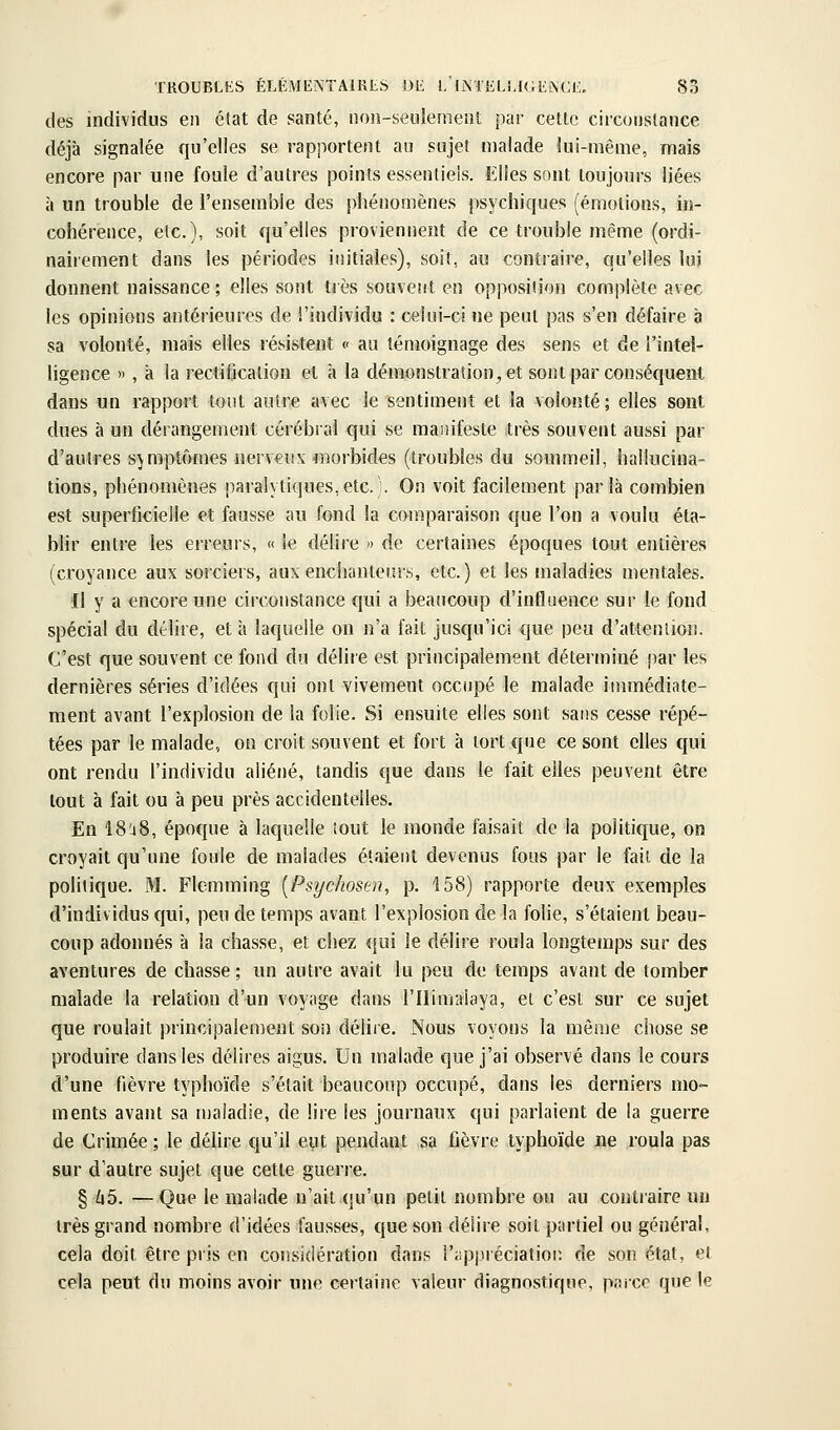 des individus en état de santé, non-seulement par cette circonstance déjà signalée qu'elles se rapportent au sujet malade lui-même, mais encore par une foule d'autres points essentiels. Elles sont toujours liées à un trouble de l'ensemble des phénomènes psychiques (émotions, in- cohérence, etc.), soit qu'elles proviennent de ce trouble même (ordi- nairement dans les périodes initiales), soit, au contraire, qu'elles lui donnent naissance ; elles sont très souvent en opposition complète avec les opinions antérieures de l'individu : celui-ci ne peut pas s'en défaire à sa volonté, mais elles résistent <• au témoignage des sens et de l'intel- ligence », à la rectification et à la démonstration, et sont par conséquent dans un rapport tout autre avec le sentimeiit et la volonté ; elles sont dues à un dérangement cérébral qui se manifeste très souvent aussi par d'autres symptôines nerveux morbides (troubles du sommeil, hallucina- tions, phénomènes paralytiques,etc.\ On voit facilement parla combien est superficielle et fausse au fond la comparaison que l'on a voulu éta- blir entre les erreurs, « le délire » de certaines époques tout entières (croyance aux sorciers, aux enchanteurs, etc.) et les maladies mentales. Il y a encore une circonstance qui a beaucoup d'influence sur le fond spécial du délire, et à laquelle on n'a fait jusqu'ici que peu d'attention. C'est que souvent ce fond du délire est principalement déterminé par les dernières séries d'idées qui ont vivement occupé le malade inunédiate- ment avant l'explosion de la folie. Si ensuite elles sont sans cesse répé- tées par le malade, on croit souvent et fort à tort que ce sont elles qui ont rendu l'individu aliéné, tandis €[ue dans le fait elles peuvent être tout à fait ou à peu près accidentelles. En IS'jS, époque à laquelle tout le monde faisait de la politique, on croyait qu'une foule de malades étaient devenus fous par le fait de la politique. M. Flemming [Psychosen, p. 158) rapporte deux exemples d'individus qui, peu de temps avant l'explosion de la folie, s'étaient beau- coup adonnés à la chasse, et chez qui le délire roula longtemps sur des aventures de chasse ; un autre avait lu peu de temps avant de tomber malade la relation d'un voyage dans l'Ilimalaya, et c'est sur ce sujet que roulait principalement son délire. Nous voyons la même chose se produire dans les délires aigus. Un malade que j'ai observé dans le cours d'une fièvre typhoïde s'était beaucoup occupé, dans les derniers mo- ments avant sa maladie, de lire les journaux qui parlaient de la guerre de Crimée ; le délire qu'il eut pendant sa fièvre typhoïde ne roula pas sur d'autre sujet que cette guerre. § 65. —Que le malade n'ait qu'un petit nombre ou au contraire un très grand nombre d'idées fausses, que son délire soit partiel ou général, cela doit être pris en considération dans l'appréciation de son état, et cela peut du moins avoir une certaine valeur diagnostique, paicc que le