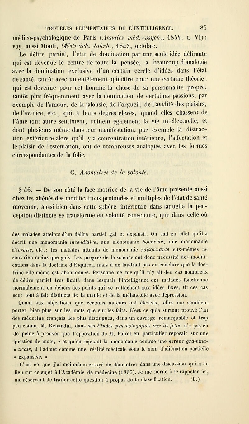 médico-psychologique de Paris [Annales méd.-psycli., 185^i, l. VI); voy. aussi Monti, Œstreick. Jahrb., 18Zt3, octobre. Le délire partiel, l'état de doininaiion par une seule idée délirante qui est devenue le centre de toute la pensée, a beaucoup d'analogie avec la domination exclusive d'un certain cercle d'idées dans l'état de santé, tantôt avec un entêtement opiniâtre pour une certaine théorie , qui est devenue pour cet homme la chose de sa personnalité propre, tantôt plus fréquemment avec la domination de certaines passions, par exemple de l'amour, de la jalousie, de l'orgueil, de l'avidité des plaisirs, de l'avarice, etc., qui, à leurs degrés élevés, quand elles chassent de l'âme tout autre sentiment^ ruinent également la vie intellectuelle, et dont plusieurs même dans leur manifestation, par exemple la distrac- tion extérieure alors qu'il y a concentration intérieure, l'alfeciation et le plaisir de l'ostenlalion, ont de nombreuses analogies avec les formes correspondantes de la folie. C. Anomalies de la volonté. § k^. — De son côté la face motrice de la vie de l'âme présente aussi chez les aliénés des modifications profondes et multiples de l'état de santé moyenne, aussi bien dans cette sphère intérieure dans laquelle la per- ception distincte se transforme en volonté consciente, que dans celle où des malades atteints d'un délire partiel gai et expansil'. On sait eu effet qu'il a décrit ime monomanie incendiaire, une monomanie homicide, une monomanie A'ivresse, etc.; les malades atteints de mononianie raisonnante eux-mêmes ne sont rien moins que gais. Les progrès de la science ont donc nécessité des modifi- cations dans la doctrine d'Esquirol, mais il ne faudrait pas en conclure que la doc- trine elle-même est abandonnée. Personne ne nie qu'il n'y ait des cas nombreux de délire partiel très limité dans lesquels l'intelligence des malades fonctionne normalement en dehors des points qui se rattachent aux idées fixes. Or ces cas sont tout à fait distincts de la manie et de la mélancolie avec dépression. Quant aux objections que certains auteurs ont élevées, elles me semblent porter bien plus sur les mots que sur les faits. C'est ce qu'a surtout prouvé l'un des médecins français les plus distingués, dans un ouvrage remarquable et trop peu connu. M. Renaudin, dans ses Études psychologiques sur la folie, n'a pas eu de peine à prouver que l'opposition de M. Falret en particulier reposait sur une question de mots, « et qu'en rejetant la monomanie comme une erreur gramma- » ticale, il l'admet comme une réalité médicale sous le nom d'aliénation partielle » expansive. » C'est ce que j'ai moi-même essayé de démontrer dans une discussion qui a eu lieu sur ce siijet à l'Académie de médecine (1855). Je me borne à le rappeler ici, me réservant de traiter celte question à propos de la classification. (B.)