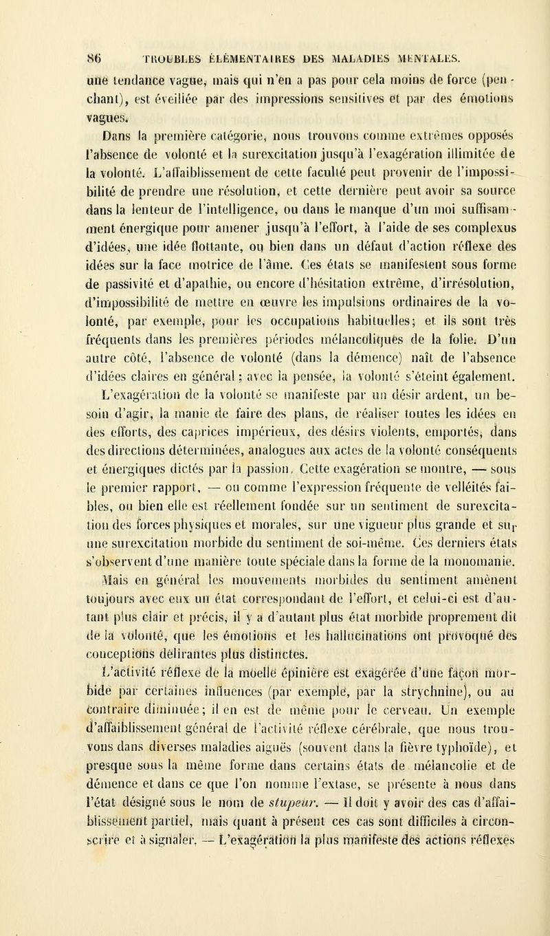 une tendance vague, mais qui n'en a pas pour cela moins de force (peu - chanl), est éveillée par des impressions sensilives et par des émotions vagues. Dans la première catégorie, nous trouvons comme extrêmes opposés l'absence de volonté et la surexcitation jusqu'à l'exagération illimitée de la volonté. L'alîaiblissement de cette faculté peut provenir de l'impossi- bilité de prendre une résolution, et cette dernière peut avoir sa source dans la lenteur de l'intelligence, ou dans le manque d'un moi suffisam- ment énergique pour amener jusqu'à l'effort, à l'aide de ses complexus d'idées, une idée flottante, ou bien dans un défaut d'action réflexe des idées sur la face motrice de l'àme. Ces étals se manifestent sous forme de passivité et d'apathie, ou encore d'hésitation extrême, d'irrésolution, d'impossibilité de metîre en œuvre les impulsions ordinaires de la vo- lonté, par exemple, pour les occupations habituelles; et ils sont très fréquents dans les premières périodes mélancoliques de la folie. D'un autre côté, l'absence de volonté (dans la démence) naît de l'absence d'idées claires en général ; avec la pensée, ia volonté s'éteint également. L'exagération de la volonté se manifeste par un désir ardent, un be- soin d'agir, la manie de faire des plans, de réaliser toutes les idées eiî des efforts, des caj)rices impérieux, des désirs violents, emportés, dans desdireclions déterminées, analogues aux actes de la volonté conséquents et énergiques dictés par la passion, Cette exagération se montre, —■ sous le premier rapport, — ou comme l'expression fréquenle de velléités fai- bles, ou bien elle est réellement fondée sur un sentiment de surexcita- tion des forces physiques et morales, sur une vigueur plus grande et sup une surexcitation morbide du sentiment de soi-même. Ces derniers états s'observent d'une manière toute spéciale dans la forme de la monomanie. Mais en général les mouvements uiorbides du sentiment amènent toujours avec eux un éiat correspondant de l'effort, et celui-ci est d'au- tant plus clair et précis, il y a daulant plus état morbide proprement dit de ia volonté, que les émotions et les hallucinations ont pnWoqué des conceptions délirantes plus distinctes. L'activité réflexe de la moelle épinière est exagérée d'Une façon mor- bide par certaines influences (par exemple, par la strychnine), ou au Contraire diminuée; il en est de même pour le cerveau. Un exemple d'affaiblissement général de l'activité réflexe cérébrale, que nous trou- vons dans diverses maladies aiguës (souvent dans la fièvre typhoïde), et presque sous la même forme dans certains états de mélancolie et de démence et dans ce que l'on nomr.ie l'extase, se présente à nous dans l'état désigné sous le nom de stupeur. — Il doit y avoir des cas d'affai- blissement partiel, mais quant à présent ces cas sont difficiles à circon- scrire eî à signaler, — L'exagération la plus iTianifeste des actions réflexes