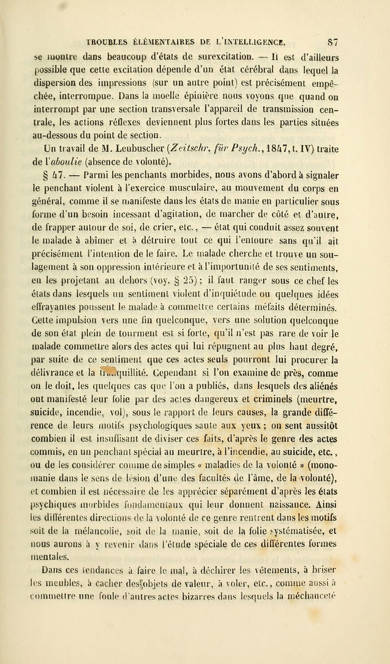 se raoutre dans beaucoup d'états de surexcitation. — li est d'ailleurs possible que cette excitation dépende d'un état cérébral dans lequel la dispersion des impressions (sur un autre point) est précisément empê- chée, interrompue. Dans la moelle épinière nous voyons que quand on interrompt par une section transversale l'appareil de transmission cen- trale, les actions réflexes deviennent plus fortes dans les parties situées au-dessous du point de section. Un travail de M. Leubuscher [Zeitschr. fur Psych.,lSkl,l. IV) traite de ïaboulie (absence de volonté). % hl. — Parmi les penchants morbides, nous avons d'abord à signaler le penchant violent à l'exercice musculaire, au mouvement du corps en général, comme il se manifeste dans les états de manie en particulier sous forme d'un besoin incessant d'agitation, de marcher de côté et d'autre, de frapper autour de soi, de crier, etc., — élat qui conduit assez souvent le malade à abîmer et à détruire tout ce qui l'entoure sans qu'il ait précisément l'intenlion de le faire. Le malade cherche et trouve un sou- lagement à son oppression intérieure et àl'importuniié de ses sentiments, en les projetant au dehors (voy. § 25) ; il faut ranger sous ce chef les états dans lesquels un sentiment violent d'inquiétude ou quelques idées effrayantes poussent le malade à commettre certains méfaits déternjinés. Cette impulsion vers une tin quelconque, vers une solution quelconque de son état plein de tourment est si forte, qu'il n'est pas rare de voir le malade commettre alors des actes qui lui répugnent au plus haut degré, par suite de ce senliment que ces actes seuls pourront lui procurer la délivrance et la tranquillité. Cependant si l'on examine de près, comme on le doit, les quelques cas que l'on a publiés, dans lesquels des aliénés ont manifesté leur lolie par des actes dangereux et criminels (meurtre, suicide, incendie, vol), sous le rapport de leurs causes, la grande diffé- rence de leurs motifs psychologiques saute aux yeux; on sent aussitôt combien il est insuffisant de diviser ces faits, d'après le genre des actes commis, en un penchant spécial au meurtre, à l'incendie, au suicide, etc., ou de les considérer cotiime de simples « maladies de la volonté » (mono- manie dans le sens de lésion d'une des facultés de l'âme, de la volonté), et combien il est nécessaire de les apprécier séparément d'après les états psychiques morbides fondamentaux qui leur donnent naissance. Ainsi les différentes directions de la volonté de ce genre rentrent dans les motifs soiî de la mélancolie, soit de la manie, soit de la folie î-ystématisée, et nous aurons à y revenir dans l'étude spéciale de ces différentes formes mentales. Dans ces iciidances à faire le mal, à déchirer les vêtements, à briser les meubles, à cacher des|objets de valeur, à voler, etc., comme aussi à commettre une foule d'autres actes bizarres dans lesquels la méchanceté