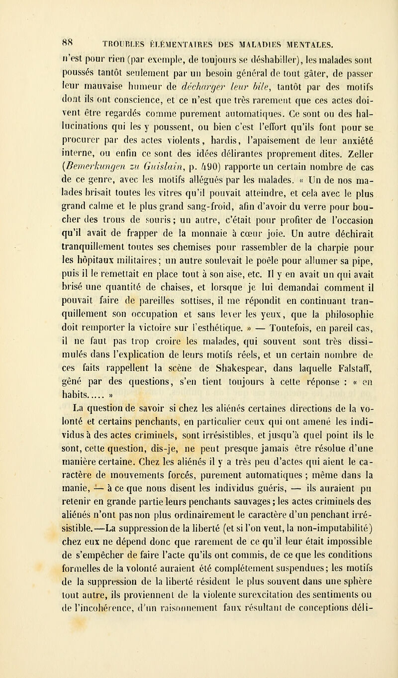 n'est pour rien (par exemple, de toujours se iléshabiller), les malades sont poussés tantôt seulement par un besoin général de tout gâter, de passer leur mauvaise humeur de décharger leur bile, tantôt par des moiifs dont ils ont conscience, et ce n'est que très rarement que ces actes doi- vent être regardés comme purement automatiques. Ce sont ou des hal- lucinations qui les y poussent, ou bien c'est l'effort qu'ils font pour se procurer par des actes violents, hardis, l'apaisement de leur anxiété interne, ou enfin ce sont des idées délirantes proprement dites. Zeller [Bemerkungen zu Guislain, p. ^90) rapporte un certain nombre de cas de ce genre, avec les motifs allégués par les malades. « Un de nos ma- lades brisait toutes les vitres qu'il pouvait atteindre, et cela avec le plus grand calme et le plus grand sang-froid, afin d'avoir du verre pour bou- cher des trous de souris ; un autre, c'était pour profiter de l'occasion qu'il avait de frapper de la monnaie à cœur joie. Un autre déchirait tranquillement toutes ses chemises pour rassembler de la charpie pour les hôpitaux militaires; un autre soulevait le poêle pour allumer sa pipe, puis il le remettait en place tout à son aise, etc. Il y en avait un qui avait brisé une quantité de chaises, et lorsque je lui demandai comment il pouvait faire de pareilles sottises, il me répondit en continuant tran- quillement son occupation et sans lever les yeux, que la philosophie doit remporter la victoire sur l'esthétique. » — Toutefois, en pareil cas, il ne faut pas trop croire les malades, qui souvent sont très dissi- mulés dans l'explication de leurs motifs réels, et un certain nombre de ces faits rappellent la scène de Shakespear, dans laquelle Falstalf, gêné par des questions, s'en tient toujours à celte réponse : « en habits » La question de savoir si chez les aliénés certaines directions de la vo- lonté et certains penchants, en particulier ceux qui ont amené les indi- vidus à des actes criminels, sont irrésistibles, et jusqu'à quel point ils le sont, cette question, dis-je, ne peut presque jamais être résolue d'une manière certaine. Chez les aliénés il y a très peu d'actes qui aient le ca- ractère de mouvements forcés, purement automatiques ; même dans la manie, -^ à ce que nous disent les individus guéris, — ils auraient pu retenir en grande partie leurs penchants sauvages ; les actes criminels des aliénés n'ont pas non plus ordinairement le caractère d'un penchant irré- sistible.—La suppression de la liberté (et si l'on veut, la non-imputabililé) chez eux ne dépend donc que rarement de ce qu'il leur était impossible de s'empêcher de faire l'acte qu'ils ont commis, de ce que les conditions formelles de la volonté auraient été complètement suspendues ; les motifs de la suppression de la liberté résident le plus souvent dans une sphère tout autre, ils proviennent de la violente surexcitation des sentiments ou de l'incohérence, d'un raisonnement faux résultani de conceptions déli-