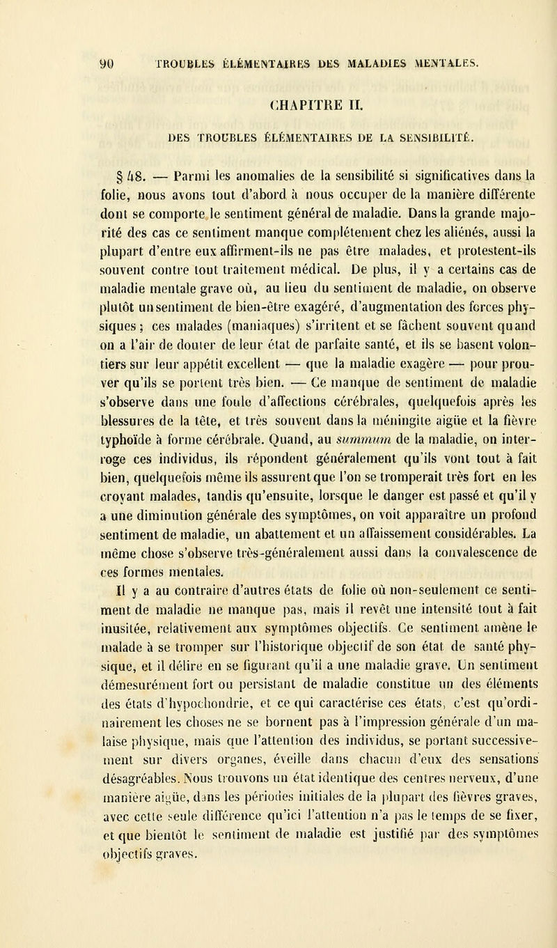 CHAPITRE II. DES TROUBLES ÉLÉMENTAIRES DE LA SENSIBILITÉ. § /t8. — Parmi les anomalies de la sensibilité si significatives dans la folie, nous avons tout d'abord à nous occuper de la manière différente dont se comporte le sentiment général de maladie. Dans la grande majo- rité des cas ce sentiment manque complètement chez les aliénés, aussi la plupart d'entre eux affirmenl-ils ne pas être malades, et prolestent-ils souvent contre tout traitement médical. De plus, il y a certains cas de maladie mentale grave où, au lieu du sentiment de maladie, on observe plutôt un sentiment de bien-être exagéré, d'augmentation des forces phy- siques ; ces malades (maninques) s'irritent et se fâchent souvent quand on a l'air de douter de leur état de parfaite santé, et ils se basent volon- tiers sur leur appétit excellent — que la maladie exagère — pour prou- ver qu'ils se portent très bien. — Ce manque de sentiment de maladie s'observe dans une foule d'affections cérébrales, quelquefois après les blessures de la tête, et très souvent dans la méningite aigiie et la fièvre typhoïde à forme cérébrale. Quand, au summum de la maladie, on inter- roge ces individus, ils répondent généralement qu'ils vont tout à fait bien, quelquefois même ils assurent que l'on se tromperait très fort en les croyant malades, tandis qu'ensuite, lorsque le danger est passé et qu'il y a une diminution générale des symptômes, on voit apparaître un profond sentiment de maladie, un abattement et un affaissement considérables. La même chose s'observe très-généralement aussi dans la convalescence de ces formes mentales. Il y a au contraire d'autres états de folie où non-seulement ce senti- ment de maladie ne manque pas, mais il revêt une intensité tout à fait inusitée, relativement aux symptômes objectifs. Ce sentiment amène le malade à se tromper sur l'historique objectif de son état de santé phy- sique, et il délire en se figurant qu'il a une maladie grave. Un sentiment démesurément fort ou persistant de maladie constitue un des éléments des états d'hypochondrie, et ce qui caractérise ces états, c'est qu'ordi- nairement les choses ne se bornent pas à l'impression générale d'un ma- laise physique, mais que l'attention des individus, se portant successive- ment sur divers organes, éveille dans chacun d'eux des sensations désagréables. Nous trouvons un état identique des centres nerveux, d'une manière aÏL^ûe, dans les périodes initiales de la plupart des fièvres graves, avec cette .seule différence qu'ici ralteution n'a pas le temps de se fixer, et que bientôt le sentiment de maladie est justifié par des symptômes objectifs graves.