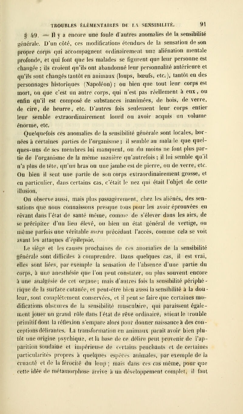 ^ ^9 ^ Il y a encore une foule d'autres anomalies de la sensibilité générale. D'un côté, ces modifications étendues de la sensation de son propre corps qui accompagnent ordinairement une aliénation mentale profonde, et qui font que les malades se figurent que leur personne est changée ; ils croient qu'ils ont abandonné leur personnalité antérieure et qu'ils sont changés tantôt en animaux (loups, bœufs, etc.), tantôt en des personnages historiques (Napoléon) ; ou bien que tout leur corps est mort, ou que c'est un autre corps, qui n'est pas réellement à eux, ou enfin qu'il est composé de substances inanimées, de bois, de verre, de cire, de beurre, etc. D'autres fois seulement leur corps entier leur semble extraordinairement lourd ou avoir acquis im volume énorme, etc. Quelquefois ces anomalies de la sensibilité générale sont locales, bor- nées à certaines parties de l'organisme; il semble au malaile que quel- ques-uns de ses membres lui manquent, ou du moins ne font plus par- tie de l'organisme de la même manière qu'autrefois ; il lui semble qu'il n'a plus de tête, qu'un bras ou une jambe est de pierre, ou de verre, etc. Ou bien il sent une partie de son corps extraordinairement grosse, et en particulier, dans certains cas, c'était le nez qui était l'objet de cette illusion. On observe aussi, mais plus passagèrement, chez les aliénés, des sen- sations que nous connaissons presque tous pour les avoir éprouvées en rêvant dans l'éiat de santé mèinej comme de s'élever dans les airs, de se précipiter d'un lieu élevé, ou bien un état général de vertige, ou même parfois une véritable aura précédant l'accès, comme cela se voit avant les attaques d'épilepsie. Le siège et les causes prochaines de ces anomalies de la sensibilité générale sont difficiles à comprendre. Dans quelques cas, il est vrai, elles sont liées, par exemple la sensation de l'absence d'une partie du corps, a une anesthésie qtie l'on peut constater, ou plus souvent encore h une analgésie de cet organe; mais d'autres fois la sensibilité périphé- rique de la surface cutanée, et peut-être bien aussi la sensibilité à la dou- leur, sont complètement conservées, et il peut se faire que certaines mo- difications obscures de la sensibilité nmsculaire, qui paraissent égale- ment jouer un grand rôle dans létat de rêve ordinaire, sdientle (rouble primitif dont la réflexion s'empare alors pour donner naissance à des con- ceptions délirantes. La transformation en animaux paraît avoir bien plu- tôt une origine psychique, et la base de ce délire peut provenir de l'ap- parition Soudaine et impérieuse de certains penchants et de certaines particularités propres à quelques espèces animales, par exemple de la cruauté et de la férocité du loup ; mais dans ces cas môme, pour que cette idée de métamorphose arrive à un développement complet, 1! faut,