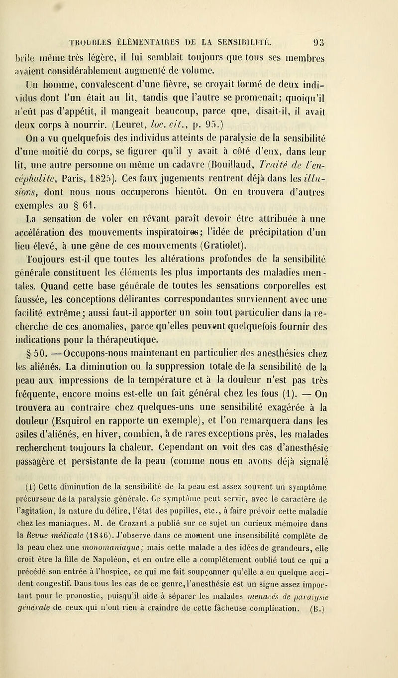 biilc même très légère, il lui semblait toujours que tous ses membres avaient considérablement augnaenté de volume. Un homme, convalescent d'une fièvre, se croyait formé de deux indi- \Jilusdont l'un était au lit, tandis que l'autre se promenait; quoiqu'il il eût pas d'appétit, il mangeait beaucoup, parce que, disait-il, il avait deux corps h nourrir. (Leurel, loc. cit., p. 95.) On a vu quelquefois des individus atteints de paralysie de la sensibilité d'une moitié du corps, se figurer qu'il y avait à côté d'eux, dans leur lit, une autre personne ou même un cadavre (Bouillaud, Imité de Ven- céphalite, Paris, 182f)). Ces faux jugements rentrent déjà dans les illu- sions, dont nous nous occuperons bientôt. On en trouvera d'autres exemples au § 61. La sensation de voler en rêvant paraît devoir être attribuée à une accélération des mouvements inspiratoires; l'idée de précipitation d'un lieu élevé, à une gène de ces mouvements (Gratiolet). Toujours est-il que toutes les altérations profondes de la sensibilité générale constituent les éléments les plus importants des maladies men- tales. Quand cette base générale de toutes les sensations corporelles est faussée, les conceptions délirantes corresirondantes surviennent avec une facilité extrême; aussi faut-il apporter un soin tout particulier dans la re- cherche de ces anomalies, parce qu'elles peuvent quelquefois fournir des indications pour la thérapeutique. § 50. —Occupons-nous maintenant en particulier des anesthésies chez les aliénés. La diminution ou la suppression totale de la sensibilité de la peau aux impressions de la température et à la douleur n'est pas très fréquente, encore moins est-elle un fait général chez les fous (1). — On trouvera au contraire chez quelques-uns une sensibilité exagérée à la douleur (Esquirol en rapporte un exemple), et l'on remarquera dans les asiles d'aliénés, en hiver, combien, à de rares exceptions près, les malades recherchent toujours la chaleur. Cependant on voit des cas d'anesthésie passagère et persistante de la peau (comme nous en avons déjà signalé (1) Cette diminution de la sensibilité de la peau est assez souvent un symptôme précurseur de la paralysie générale. Ce symptôme peut servir, avec le caractère de l'agitation, la nature du délire, l'état des pupilles, etc., à faire prévoir cette maladie chez les maniaques. M. de Crozant a publié sur ce sujet un curieux mémoire dans la Revue médicale (1846). J'observe dans ce moment une insensibilité complète de la peau chez une monomaniaque ; mais cette malade a des idées de grandeurs, elle croit être la fille de Napoléon, et en outre elle a complètement oublié tout ce qui a précédé son entrée à l'hospice, ce qui me fait soupçonner qu'elle a eu quelque acci- dent congestif. Dans tous les cas de ce genre,l'anesthésie est un signe assez impor- tant pour le pronostic, puisqu'il aide à séparer les malades menacés de paraiybie générale de ceux qui n'ont rieu à craindre de cette factieuse complication. (B.)