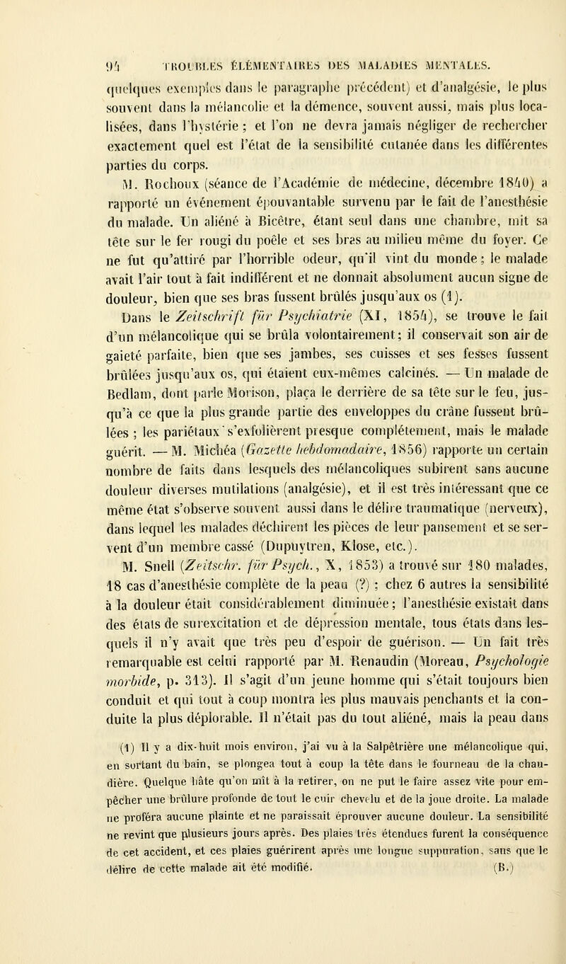 (liielqiK's exeinpu's dans le paragraphe précédent) et d'analgésie, le plus souvent dans la méiancolie et la démence, souvent aussi, mais plus loca- lisées, dans l'hystérie; et l'on ne devra jamais négliger de rechercher exactement quel est l'état de la sensibilité cutanée dans les différentes parties du corps. M. Rochoux (séance de l'Académie de médecine, décembre 18^0) a rapporté un événement éj)ouvantable survenu par le fait de l'anesthésie du malade. Un aliéné à Bicêire, étant seul dans une cbaîiibre, mit sa tête sur le fer rougi du poêle et ses bras au milieu même du foyer. Ce ne fut qu'attiré par l'horrible odeur, qu'il vint du monde; le malade avait l'air tout à fait indilîérent et ne donnait absolument aucun signe de douleur, bien que ses bras fussent brûlés jusqu'aux os (i). Dans le Zeitschrift fur Psychiatrie (XI, 185û), se trouve le fait d'un mélancolique qui se brûla volontairement; il conservait son air de gaieté parfaite, bien que ses jambes, ses cuisses et ses fesses fussent brûlées jusqu'aux os, qui étaient eux-mêmes calcinés. — Un malade de Bedlam, dont parle Morison, plaça le derrière de sa tête sur le feu, jus- qu'à ce que la plus grande partie des enveloppes du crâne fussent brû- lées ; les pariétaux s'exfolièrent presque complètement, mais le malade guérit. —M. Michéa [Gazette hebdomadaire, 1856) rapporte un certain nombre de faits dans lesquels des mélancoliques subirent sans aucune douleur diverses mutilations (analgésie), et il est très inîéressant que ce même état s'observe souvent aussi dans le délire traumatique (nerveux), dans lequel les malades déchirent les pièces de leur pansement et se ser- vent d'un membre cassé (Dupuytren, Klose, etc.). M. Snell [Zeitschr. fiirPsych., X, 1853) a trouvé sur 180 malades, 18 cas d'anesthésie complète de la peau (?) ; chez 6 autres la sensibilité à la douleur était considérablement diminuée ; l'anesthésie existait dans des états de surexcitation et de dépression mentale, tous états dans les- quels il n'y avait que très peu d'espoir de guérison. — Un fait très remarquable est celui rapporté par M. Renaudin (Moreau, Psychologie morbide, p. 313). Il s'agit d'un jeune homme qui s'était toujours bien conduit et qui tout à coup montra les plus mauvais penchants et la con- duite la plus déplorable. Il n'était pas du tout aliéné, mais la peau dans (1) Il y a dix-tiuit mois environ, j'ai vu à la Salpêtrière une mélancolique qui, en sortant (lu bain, se plongea tout à coup la tête dans le fourneau de la chau- dière. Quelque liâte qu'on mît à la retirer, on ne put le faire assez vite pour em- pêcher une brûlure profonde de tout le cuir chevc4u et de la joue droite. La malade ne proféra aucune plainte et ne paraissait éprouver aucune douleur. La sensibilité ne revint que pilusieurs jours après. Des plaies très étendues furent la conséquence de cet accident, et ces plaies guérirent après une longue suppuration, sans que le délire de cette malade ait été modifié. (B.j