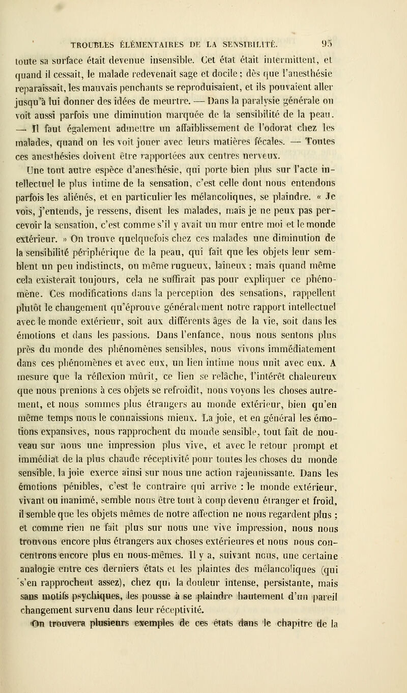 toute sa surface était devenue insensible. Cet état était intermittent, et quand il cessait, le malade redevenait sage et docile ; dès que l'anesthésie reparaissait, les mauvais penchants se reproduisaient, et ils pouvaient aller jusqu'à lui donner des idées de meurtre. — Dans la paralysie générale on voit aussi parfois une diminution marquée de la sensibilité de la peau. — Il faut également admettre un affaiblissement de l'odorat chez les malades, quand on les voit jouer avec leurs matières fécales. — Toutes ces auesthésies doivent être rapportées aux centres nerveux. Une tout autre espèce d'anesihésie, qui porte bien plus sur l'acte in- tellectuel le plus intime de la sensation, c'est celle dont nous entendons parfois les aliénés, et en particulier les mélancoliques, se plaindre. « Je vois, j'entends, je ressens, disent les malades, mais je ne peux pas per- cevoir la sensation, c'est comme s'il y avait un mur entre moi et le monde extérieur. » On trouve quelquefois chez ces malades une diminution de la sensibilité périphérique de la peau, qui fait que les objets leur sem- blent un peu indistincts, ou même rugueux, laineux ; mais quand même cela existerait toujours, cela ne suffirait pas pour expliquer ce phéno- mène. Ces modifications dans la perception des sensations, rappellent plutôt le changement qu'épi'ouve généraUment notre rapport intellectuel avec le monde extérieur, soit aux différents âges de la vie, soit dans les émotions et dans les passions. Dans l'enfance, nous nous sentons plus près du monde des phénomènes sensibles, nous vivons immédiatement dans ces phénomènes et avec eux, un lien intime nous unit avec eux. A mesure que la réflexion mûrit, ce lien se relâche, l'intérêt chaleureux que nous prenions à ces objets se refroidit, nous voyons les choses autre- ment, et nous sommes plus étrangers au monde extérieur, bien qu'en même temps nous le connaissions mieux. La joie, et en général les émo- tions expansives, nous rapprochent du monde sensible, tout fait de nou- veau sur nous une impression plus vive, et avec le retour prompt et immédiat de la plus chaude réceptivité pour toutes les choses du monde sensible, la joie exerce ainsi sur nous une action rajeunissante. Dans les émotions pénibles, c'est le contraire qui arrive : le monde extérieur, vivant ou inanimé, semble nous être tout à coup devenu étranger et froid, il semble que les objets mêmes de notre affection ne nous regardent plus ; et comme rien ne fait plus sur nous une vive impression, nous nous trouvons encore plus étrangers aux choses extérieures et nous nous con- centrons encore plus en nous-mêmes. Il y a, suivant nous, une certaine analogie entre ces derniers états et les plaintes des mélancoliques (qui s'en rapprochent assez), chez qui la douleur intense, persistante, mais sans motifs psychiques, les pousse à se plaindre hautement d'un pareil changement survenu dans leur réceptivité. On trouvera plusieurs eîeemples de ces états dans le chapitre de la