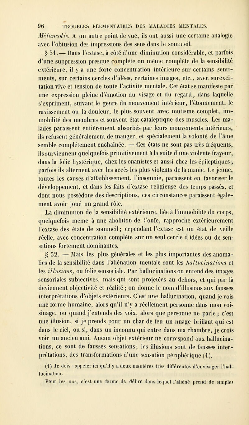 Mélancolie. A un «lutre point de vue, ils ont aussi une certaine analogie avec l'oblusion des impressions des sens dans le sommeil. § 51.— Dans l'extase, à côté d'une diminution considérable, et parfois d'une suppression presque complète ou même complète de la sensibilité extérieure, il y a une forte concentration intérieure sur certains senti- ments, sur certains cercles d'idées, certaines images, etc., avec surexci- tation vive et tension de toute l'activité mentale. Cet état se manifeste par une expression pleine d'émotion du visage et du regard, dans laquelle s'expriment, suivant le genre du mouvement intérieur, l'étonnement, le ravissement ou la douleur, le plus souvent avec mutisme complet, im- mobilité des membres et souvent état cataleptique des muscles. Les ma- lades paraissent entièrement absorbés par leurs mouvements intérieurs, ils refusent généralement de manger, et spécialement la volonté de l'âme semble complètement enchaînée. — Ces états ne sont pas très fréquents, ils surviennent quelquefois primitivement à la suite d'une violente frayeur, dans la folie hystérique, chez les onanistes et aussi chez les épileptiques ; parfois ils alternent avec les accès les plus violents delà manie. Le jeune, toutes les causes d'aiïaiblissement, l'insomnie, paraissent en favoriser le développement, et dans les faits d'extase religieuse des temps passés, et dont nous possédons des descriptions, ces circonstances paraissent égale- ment avoir joué un grand rôle. La diminution de la sensibilité extérieure, liée à l'immobilité du corps, quelquefois même à une abolition de l'ouïe, rapproche extérieurement l'extase des états de sommeil; cependant l'extase est un état de veille réelle, avec concentration complète sur un seul cercle d'idées ou de sen- sations fortement dominantes. § 52. — Mais les plus générales et les plus importantes des anoma- lies de la sensibilité dans l'aliénation mentale sont les hallucinations et les illusions, ou folie sensoriale. Par hallucinations on entend des images sensoriales subjectives, mais qui sont projetées au dehors, et qui par là deviennent objectivité et réalité ; on donne le nom d'illusions aux fausses interprétations d'objets extérieurs. C'est une hallucination, quand je vois une forme humaine, alors qu'il n'y a réellement personne dans mon voi- sinage, ou quand j'entends des voix, alors que personne ne parle; c'est une illusion, si je prends pour un char de feu un nuage brillant qui est dans le ciel, ou si, dans un inconnu qui entre dans ma chambre, je crois voir un ancien ami. Aucun objet extérieur ne correspond aux hallucina- tions, ce sont de fausses sensations; les illusions sont de fausses inter- prétations, des transformations d'une sensation périphérique (1). (1 ) Je dois rapiieler ici qu'il y a deux manières très différentes d'envisager l'hal- lucination. Pour les uns, c'est une forme de délire dans lequel l'aliéné prend de simples