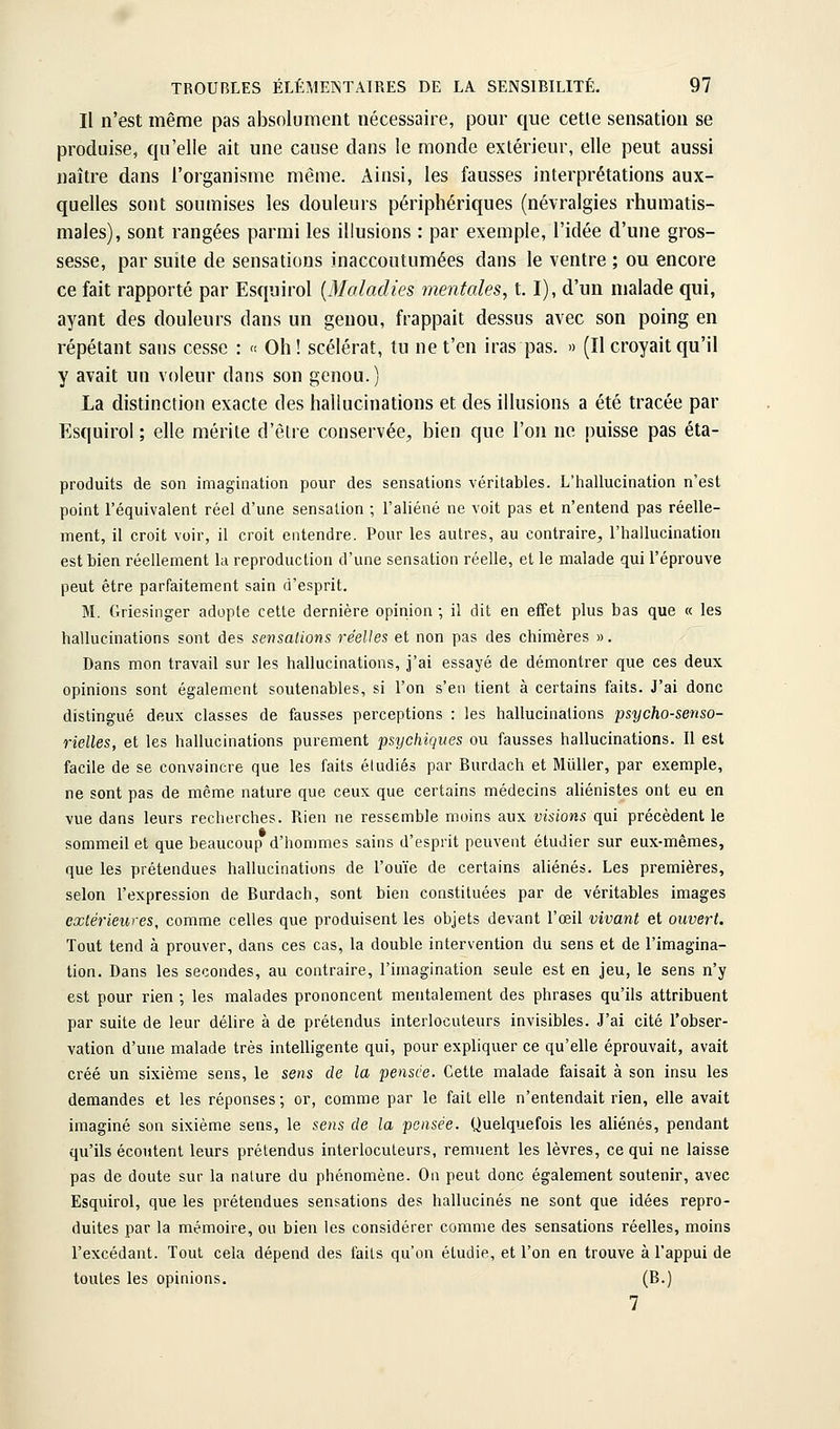 Il n'est même pas absolument nécessaire, pour que celle sensation se produise, qu'elle ail une cause dans le monde extérieur, elle peut aussi naître dans l'organisme même. Ainsi, les fausses interprétations aux- quelles sont soumises les douleurs périphériques (névralgies rhumatis- males), sont rangées parmi les illusions : par exemple, l'idée d'une gros- sesse, par suite de sensations inaccoutumées dans le ventre ; ou encore ce fait rapporté par Esquirol {Maladies mentales, 1.1), d'un malade qui, ayant des douleurs dans un genou, frappait dessus avec son poing en répétant sans cesse : « Oh! scélérat, lu ne t'en iras pas. » (Il croyait qu'il y avait un voleur dans son genou.) La distinction exacte des hallucinations et des illusions a été tracée par Esquirol ; elle mérite d'être conservée, bien que l'on ne puisse pas éta- produits de son imagination pour des sensations véritables. L'hallucination n'est point l'équivalent réel d'une sensation ; l'aliéné ne voit pas et n'entend pas réelle- ment, il croit voir, il croit entendre. Pour les autres, au contraire, l'hallucination est bien réellement la reproduction d'une sensation réelle, et le malade qui l'éprouve peut être parfaitement sain d'esprit. M. Griesinger adopte cette dernière opinion ; il dit en effet plus bas que « les hallucinations sont des sensations réelles et non pas des chimères ». Dans mon travail sur les hallucinations, j'ai essayé de démontrer que ces deux opinions sont également soutenables, si l'on s'en tient à certains faits. J'ai donc distingué deux classes de fausses perceptions : les hallucinations psycho-senso- rielles, et les hallucinations purement psychiques ou fausses hallucinations. Il est facile de se convaincre que les faits éludiés par Burdach et MuUer, par exemple, ne sont pas de même nature que ceux que certains médecins aliénistes ont eu en vue dans leurs recherches. Rien ne ressemble moins aux visions qui précèdent le sommeil et que beaucoup d'hommes sains d'esprit peuvent étudier sur eux-mêmes, que les prétendues hallucinations de l'ouïe de certains aliénés. Les premières, selon l'expression de Burdach, sont bien constituées par de véritables images extérieures, comme celles que produisent les objets devant l'œil vivant et ouvert. Tout tend à prouver, dans ces cas, la double intervention du sens et de l'imagina- tion. Dans les secondes, au contraire, l'imagination seule est en jeu, le sens n'y est pour rien ; les malades prononcent mentalement des phrases qu'ils attribuent par suite de leur délire à de prétendus interlocuteurs invisibles. J'ai cité l'obser- vation d'une malade très intelligente qui, pour expliquer ce qu'elle éprouvait, avait créé un sixième sens, le sens de la pensée. Cette malade faisait à son insu les demandes et les réponses ; or, comme par le fait elle n'entendait rien, elle avait imaginé son sixième sens, le sens de la pensée. Quelquefois les aliénés, pendant qu'ils écoutent leurs prétendus interlocuteurs, remuent les lèvres, ce qui ne laisse pas de doute sur la nature du phénomène. On peut donc également soutenir, avec Esquirol, que les prétendues sensations des hallucinés ne sont que idées repro- duites par la mémoire, ou bien les considérer comme des sensations réelles, moins l'excédant. Tout cela dépend des faits qu'on étudie, et l'on en trouve à l'appui de toutes les opinions. (B.) 7
