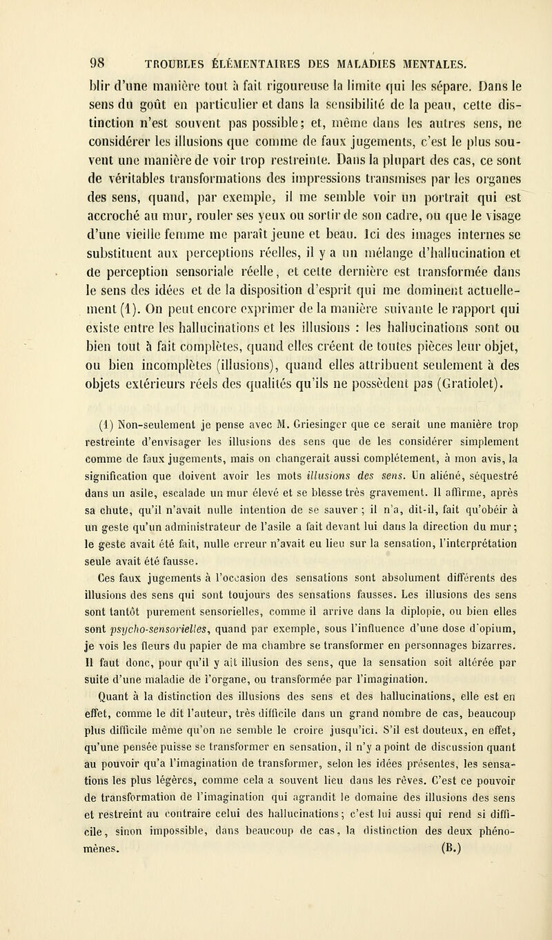 blir d'une manière tout à fait rigoureuse la limite qui les sépare. Dans le sens du goût en particulier et dans la sensibilité de la peau, cette dis- tinction n'est souvent pas possible; et, même dans les autres sens, ne considérer les illusions que comme de faux jugements, c'est le plus sou- vent une manière de voir trop restreinte. Dans la plupart des cas, ce sont de véritables transformations des impressions transmises par les organes des sens, quand, par exemple, il me semble voir un portrait qui est accroché au mur, rouler ses yeux ou sortir de son cadre, ou que le visage d'une vieille femme me paraît jeune et beau. Ici des images internes se substituent aux perceptions réelles, il y a un mélange d'hallucination et de perception sensoriale réelle, et cette dernière est transformée dans le sens des idées et de la disposition d'esprit qui me dominer.t actuelle- ment (1). On peut encore exprimer de la manière suivante le rapport qui existe entre les hallucinations et les illusions : les hallucinations sont ou bien tout h fait complètes, quand elles créent de toutes pièces leur objet, ou bien incomplètes (illusions), quand elles attribuent seulement à des objets extérieurs réels des qualités qu'ils ne possèdent pas (Gratiolet). (1) Non-seulement je pense avec M. Griesinger que ce serait une manière trop restreinte d'envisager les illusions des sens que de les considérer simplement comme de faux jugements, mais on changerait aussi complètement, à mon avis, la signification que doivent avoir les mots illusions des sens. Un aliéné, séquestré dans un asile, escalade un mur élevé et se blesse très gravement. Il affirme, après sa chute, qu'il n'avait nulle intention de se sauver ; il n'a, dit-il, fait qu'obéir à un geste qu'un administrateur de l'asile a fait devant lui dans la direction du mur ; le geste avait été fait, nulle erreur n'avait eu lieu sur la sensation, l'interprétation seule avait été fausse. Ces faux jugements à l'occasion des sensations sont absolument différents des illusions des sens qui sont toujours des sensations fausses. Les illusions des sens sont tantôt purement sensorielles, comme il arrive dans la diplopie, ou bien elles sont psycho-sensorielles, quand par exemple, sous l'influence d'une dose d'opium, je vois les fleurs du papier de ma chambre se transformer en personnages bizarres. Il faut donc, pour qu'il y ait illusion des sens, que la sensation soit altérée par suite d'une maladie de l'organe, ou transformée par l'imagination. Quant à la distinction des illusions des sens et des hallucinations, elle est en effet, comme le dit l'auteur, très difficile dans un grand nombre de cas, beaucoup plus difficile même qu'on ne semble le croire jusqu'ici. S'il est douteux, en effet, qu'une pensée puisse se transformer en sensation, il n'y a point de discussion quant au pouvoir qu'a l'imagination de transformer, selon les idées présentes, les sensa- tions les plus légères, comme cela a souvent lieu dans les rêves. C'est ce pouvoir de transformation de l'imagination qui agrandit le domaine des illusions des sens et restreint au contraire celui des hallucinations ; c'est lui aussi qui rend si diffi- cile, sinon impossible, dans beaucoup de cas, la distinction des deux phéno- (B.)