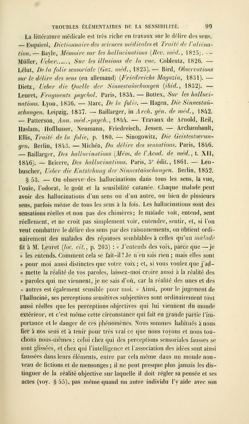 La litlérature médicale est très riche en travaux sur le délire des sens. — Esquirol, Dictionnaire des sciences médicales ei 2 rai té de l'aliéna- tion.— Bayle, Mémoire sur les hallucinations [Rev. méd., 'I8'25]. — Millier, Ucber , Sur les illusions de la vue. Coblentz, 1826. — Lélut, De la folie sensoriale {Gaz. méd., 1823). — Bird, Observations sur le délire des sens (en allemand) {Friedreichs Magazin, 1831). — Dietz, Ueber die Quelle der Sinnestaûschungen {ibid., 1832). — Leuret, Fragments psycJwl. Paris, 1834. — Boltex, Sur les halluci- nations. Lyon, 1836. — ftlarc. De la folie. — Hagen, Die Sinnestaû- schungen. Leipzig, 1837. — Baillarger, in Arch, gén. de méd., 1842. — Patterson, Ann. méd.-psych., 1844. — Travaux de Arnold, Reil, Haslam, Hoiïbauer, Neumann, Friedreisch, Jessen. — Archambault, Ellis, Traité de la folie, p. 180. — Sinogowitz, Die Geistestoerun- gen. Berlin, 1843. — Michéa, Du délire des sensations. Paris, 1846. — Baillarger, Des hallucinations [Mém. de l'Acad. de méd., t. Xlf, 1846). — Brierre, Des hallucinations. Paris, 3^ édit., 1861. — Leu- buscher, Ueber die Entstehung der Sinnestaûschungen. Berlin, 1852. § 53. — On observe des hallucinations dans tous les sens, la vue, l'ouïe, l'odorat, le goût et la sensibilité cutanée. Chaque mahide peut avoir des hallucinations d'un sens ou d'un autre, ou bien de plusieurs sens, parfois même de tous les sens à la fois. Les hallucinations sont des sensations réelles et non pas des chimères; le malade voit, entend, sent réellement, et ne croit pas simplement voir, entendre, sentir, et, si l'on veut combattre le délire des sens par des raisonnements, on obtient ordi- nairement des malades des réponses semblables à celles qu'un malade fit à M. Leuret {loc. cit., p. 203) : « J'entends des vois, parce que—je » les entends. Comment cela se fait-il? Je n'en sais rien; mais elles sont 0 pour moi aussi distinctes que votre voix ; et, si vous voulez que j'ad- » mette la réalité de vos paroles, laissez-moi croire aussi à la réalité des » paroles qui me viennent, je ne sais d'où, car la réalité des unes et des » autres est également sensible pour moi. » Ainsi^ pour le jugement de l'halluciné, ses perceptions sensitives subjectives sont ordinairement tout aussi réelles cjue les perceptions objectives qui lui viennent du monde extérieur, et c'est même cette circonstance qui fait en grande partie l'im- portance et le danger de ces phénomènes. Nous sommes habitués à nous fier à nos sens et h tenir pour très vrai ce que nous voyons et nous tou- chons nous-mêmes ; celui chez qui des perceptions sensoriales fausses se sont glissées, et chez qui l'intelligence et l'association des idées sont ainsi faussées dans leurs éléments, entre par cela même dans un monde nou- veau de fictions et de mensonges ; il ne peut presque plus jamais les dis- tinguer de la réalité objective sur laquelle il doit régler sa pensée et ses actes (voy. § 55), pas même quand un autre individu l'y aide avec son