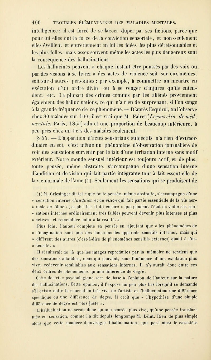 intelligence ; il est forcé de se laisser duper par ses fictions, parce que pour lui elles ont la foi ce de la conviction sensoriale, et non-seulement elles éveillent et entretiennent en lui les idées les plus déraisonnables et les plus folles, mais assez souvent même les actes les plus dangereux sont la conséquence des hallucinations. Les hallucinés peuvent à chaque instant être poussés par des voix ou par des visions h se livrer à des actes de violence soit sur eux-mêmes, soit sur d'autres personnes : par exemple, à commettre un meurtre en exécution d'un ordre divin, ou à se venger d'injures qu'ils enten- dent, etc. La plupart des crimes commis par les ahénés proviennent également des hallucinations, ce qui n'a rien de surprenant, si l'on songe à la grande fréquence de ce phénomène.— D'après Esquirol, on l'observe chez 80 malades sur 100; il est vrai que M. Falret [Leçons clin, de méd. mentale, Paris, 185/i) admet une proportion de beaucoup inférieure, à peu près chez un tiers des malades seulement. § 5li. —L'apparition d'actes sensoriaux subjectifs n'a rien d'extraor- dinaire en soi, c'est niême un phénomène d'observation journalière de voir des sensations survenir par le fait d'une irritation interne sans motif extérieur. Notre monde sensuel intérieur est toujours actif, et de plus, toute pensée, même abstraite, s'accompagne d'une sensation interne d'audition et de vision qui fait partie intégrante tout à fait essentielle de la vie normale de l'àine (1). Seulement les sensations qui se produisent de (1) M. Griesinger dit ici « que toute pensée, même abstraite, s'accompagne d'une » sensation interne d'audition et de vision qui fait partie essentielle de la vie nor- » maie de l'âme » ; et plus bas il dit encore « que pendant l'état de veille ces sen- » salions internes ordinairement très faibles peuvent devenir plus intenses et plus » actives, et ressembler enfin à la réalité. » Plus loin, l'auteur complète sa pensée en ajoutant que « les phénomènes de » l'imagination sont une des fonctions des appareils sensitifs internes, mais qui M diffèrent des autres (c'est-à-dire de pliénomènes sensitifs externes) quant à l'in- » tensité. » Il résulterait de là que les images reproduites par la mémoire ne seraient que des sensations affaiblies, mais qui peuvent, sous l'influence d'une excitation plus vive, redevenir semblables aux sensations internes. Il n'y aurait donc entre ces deux ordres de phénomènes qu'une différence de degré. Cette doctrine psychologique sert de base à l'opinion de l'auteur sur la nature des hallucinations. Cette opinion, il l'expose un peu plus bas lorsqu'il se demande s'il existe entre la conception très vive de l'artiste et l'hallucination une différence spécifique ou une différence de degré. Il croit que « l'hypothèse d'une simple différence de degré est plus juste ». L'hallucination ne serait donc qu'une pensée plus vive, qu'une pensée transfor- mée en sensation, comme l'a dit depuis longtemps M. Lélut. Rien de plus simple alors que cette manière d'envisager l'hallucination, qui perd ainsi le caractère