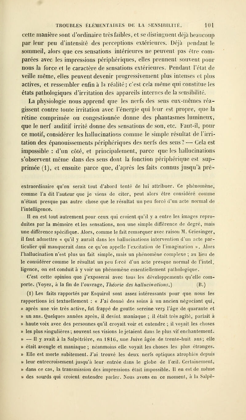 cette manière sont d'ordinaire très faibles^ et se distingueni déjà beaucoup par leur peu d'intensité des perceptions ext-érieures. Déjà pondant le sommeil, alors que ces sensations intérieures ne peuvent pas être com- parées avec les impressions périphériques, elles prennent souvent pour nous la force et le caractère de sensations extérieures. Pendant l'état de veille même, elles peuvent devenir progressivement plus intenses et plus actives, et ressembler enfin à la réalité; c'est cela même qui constitue les états pathologiques d'irritation des appareils internes de la sensibilité. La physiologie nous apprend que les nerfs des sens eux-mêmes réa- gissent contre toute irritation avec l'énergie qui leur est propre, que la rétine comprimée ou congestionnée donne des phantasmes lumineux, que le nerf auditif irrité donne des sensations de son, etc. Faut-il, pour ce motif, considérer les hallucinations comme le simple résultat de Tirri- tation des épanouissements périphériques des nerfs des sens? — Cela est impossible : d'un côté, et principalement, parce que les hallucinations s'observent même dans des sens dont la fonction périphérique est sup- primée (1), et ensuite parce que, d'après les faits connus jusqu'à pré- extraordinaire qu'on serait tout d'abord tenté de lui attribuer. Ce phénomène, comme l'a dit l'auteur que je viens de citer, peut alors être considéré comme n'étant presque pas autre chose que le résultat un peu forcé d'un acte normal de l'intelligence. 11 en est tout autrement pour ceux qui croient qu'il y a entre les images repro- duites par la mémoire et les sensations, non une simple différence de degré, mais une différence spécifique. Alors, comme le fait remarquer avec raison M. Griesinger, il faut admettre « qu'il y aurait dans les hallucinations intervention d'un acte par- ticulier qui manquerait dans ce qu'on appelle l'excitation de l'imagination ». Alors l'iiallucination n'est plus un fait simple, mais un phénomène complexe ; au lieu de le considérer comme le résultat un peu forcé d'un acte presque normal de l'intel. ligence, on est conduit à y voir un phénomène essentiellement pathologique. C'est cette opinion que j'exposerai avec tous les développements qu'elle com- porte. (Voyez, à la fin de l'ouvrage. Théorie des hallucinations.) (B.) (1) Les faits rapportés par Esquirol sont assez intéressants pour que nous les rapportions ici textuellement : « J'ai donné des soins à un ancien négociant qui, » après une vie très active, fut frappé de goutte sereine vers l'âge de quarante et » un ans. Quelques années après, il devint maniaque ; il était très agité, pariait à » haute voix avec des personnes qu'il croyait voir et entendre ; il voyait les choses » les plus singulières; souvent ses visions le jetaient dans le plus vif enchantement. » — 11 y avait à la Salpêtrière, en 1816, une Juive âgée de trente-huit ans; elle » était aveugle et maniaque ; néanmoins elle voyait les choses les plus étranges. » Elle est morte subitement. J'ai trouvé les deux nerfs optiques atrophiés depuis » leur entrecroisement jusqu'à leur entrée dans le globe de l'œil. Certainement, » dans ce cas, la transmission des impressions était impossible. Il en est de même » des sourds qui croient entendre parler. Nous avons en ce moment, à la Salpê-