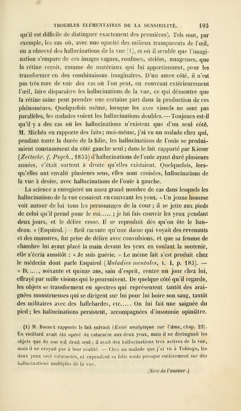 qu'il est difficile de distingaer exactement des premières). Tels sont, par exemple, les cas où, avec une opacité des milieux transparents de l'œil, on a observé des hallucinations de la vue (1), et où il semble que l'imagi- nation s'empare de ces images vagues, confuses, striées, nuageuses, que la rétine reçoit, comme de matériaux qui lui appartiennent, pour les transformer en des combinaisons imaginaires. D'un autre côté, il n'est pas très rare de voir des cas où l'on peut, en couvrant extérieurement l'œil, faire disparaître les hallucinations de la vue, ce qui démontre que la rétine saine peut prendre une certaine part dans la production de ces phénomènes. Quelquefois même, lorsque les axes visuels ne sont pas parallèles, les malades voient les hallucinations doubles. — Toujours est-il qu'il y a des cas où les hallucinations n'existent que d'un seul côté. M. Michéa en rapporte des faits; moi-même, j'ai vu un malade chez qui, pendant toute la durée de la folie, les hallucinations de l'ouïe se produi- saient constamment du côté gauche seul ; dans le fait rapporté par Kieser [Zeitschr. f. Psych., 1853) d'hallucinations de l'ouïe ayant duré plusieurs années, c'était surtout à droite qu'elles existaient. Quelquefois, lors- qu'elles ont envahi plusieurs sens, elles sont croisées, hallucinations de la vue à droite, avec hallucinations de l'ouïe à gauche. La science a enregistré un assez grand nombre de cas dans lesquels les hallucinations de la vue cessaient en couvrant les yeux. « Un jeune homme voit autour de lui tous les personnages de la cour ; il se jette aux pieds de celui qu'il prend pour le roi ; je lui fais couvrir les yeux pendant deux jours, et le délire cesse. Il se reproduit dès qu'on ôte le ban- deau. » (Esquirol. ) — Reil raconte qu'une dame qui voyait des revenants et des monstres, fut prise de délire avec convulsions, et que sa femme de chambre lui ayant placé la main devant les yeux en voulant la soutenir, elle s'écria aussitôt : « Je suis guérie. » Le môme fait s'est produit chez le médecin dont parle Esquirol {Maladies mentales, t. I, p. 183). — « D , soixante et quinze ans, sain d'esprit, rentre un jour chez lui, effrayé par mille visions qui le poursuivent. De quelque côté qu'il regarde, les objets se transforment en spectres qui représentent tantôt des arai- gnées monstrueuses qui se dirigent sur lui pour lui boire son sang, tantôt des militaires avec des hallebardes, etc On lui fait une saignée du pied; les hallucinations persistent, accompagnées d'insomnie opiniâtre. (1) M. Bonnet rapporte le fait suivant [EssoA analytique sur l'âme, chap. 23). Un vieillard avait été opéré de cataracte aux deux yeux, mais il ne distinguait les objets que de son œil droit seul ; il avait des hallucinations très actives de la vue, mais il ne croyait pas à leur réalité, — Chez un malade que j'ai vu à Tubinge, les deux yeux sont cataractes, et cependant sa folie roule presque entièrement sur des hallucinations multiples de la vuç. {Noie de l'auteur.)