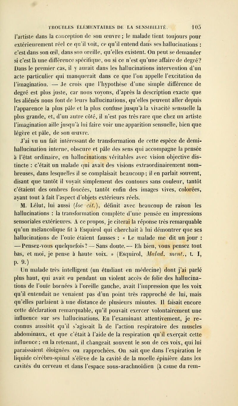 l'artiste dans la conception de son œuvre ; le malade tient toujours pour extérieurement réel ce qu'il voit, ce qu'il entend dans ses hallucinations : c'est dans son œil, dans son oreille, qu'elles existent. On peut se demander si c'est là une différence spécifique, ou si ce n'est qu'une affaire de degré? Dans le premier cas, il y aurait dans les hallucinations intervention d'un acte particulier qui manquerait dans ce que l'on appelle l'excitation de l'imagination. — Je crois que l'hypothèse d'une simple différence de degré est plus juste, car nous voyons, d'après la description exacte que les aliénés nous font de leurs hallucinations, qu'elles peuvent aller depuis l'apparence la plus pâle et la plus confuse jusqu'à la vivacité sensuelle la plus grande, et, d'un autre côté, il n'est pas très rare que chez un artiste l'imagination aille jusqu'à lui faire voir une apparition sensuelle, bien que légère et pâle, de son œuvre. J'ai vu un fait intéressant de transformation de cette espèce de demi- hallucination interne, obscure et pâle des sens qui accompagne la pensée à l'état ordinaire, en hallucinations véritables avec vision objective dis- tincte : c'était un malade qui avait des visions extraordinairement nom- breuses, dans lesquelles il se complaisait beaucoup; il en parlait souvent, disant que tantôt il voyait simplement des contours sans couleur, tantôt c'étaient des ombres foncées, tantôt enfin des images vives, colorées, ayant tout à fait l'aspect d'objets extérieurs réels. M. Lélut, lui aussi [loc cit.), définit avec beaucoup de raison les hallucinations : la transformation complète d'une pensée en impressions sensoriales extérieures. A ce propos, je citerai la réponse très remarquable qu'un mélancolique fit à Esquirol qui cherchait à lui démontrer que ses hallucinations de l'ouïe étaient fausses : « Le malade me dit un jour : — Pensez-vous quelquefois? — Sans doute.— Eh bien, vous pensez tout bas, et moi, je pense à haute voix. » (Esquirol, Malad. ment., t. I, p. 9.) Un malade très inteUigent (un étudiant en médecine) dont j'ai parlé plus haut, qui avait eu pendant un violent accès de folie des hallucina- tions de l'ouïe bornées à l'oreille gauche, avait l'iiupression que les voix qu'il entendait ne venaient pas d'un point très rapproché de lui, mais qu'elles parlaient à une distance de plusieurs minutes. Il faisait encore cette déclaration remarquable, qu'il pouvait exercer volontairement une influence sur ses hallucinations. En l'examinant attentivement, je re- connus aussitôt qu'il s'agissait là de l'action respiratoire des muscles abdominaux, et que c'était à l'aide de la respiration qu'il exerçait cette influence ; en la retenant, il changeait souvent le son de ces voix, qui lui paraissaient éloignées ou rapprochées. On sait que dans l'expiration le liquide cérébro-spinal s'élève de la cavité de la moelle épinière dans les cavités du cerveau et dans l'espace sous-arachnoïdien (à cause du rem-