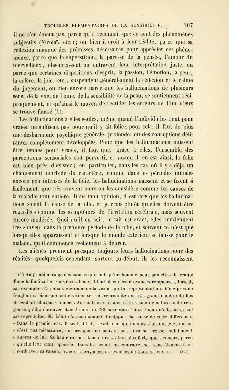 il ne s'en émeut pas, parce qu'il reconnaît que ce sont des phénomènes subjectifs (Nicolaï, etc.); ou bien il croit à leur réalité, parce que sa réflexion manque des prémisses nécessaires pour apprécier ces phéno- mènes, parce que la superstition, la paresse de la pensée, l'amour du merveilleux, obscurcissent ou entravent leur interprétation juste, ou parce que certaines dispositions d'esprit, la passion, l'émotion, la peur, la colère, la joie, etc., suspendent généralement la réflexion et le calme du jugement, ou bien encore parce que les hallucinations de plusieurs sens, de la vue, de l'ouïe, de la sensibilité de la peau, se soutiennent réci- proquement, et qu'ainsi le moyen de rectifier les erreurs de l'un d'eux se trouve faussé (1). Les hallucinations à elles seules, même quand l'individu les tient pour vraies, ne suffisent pas pour qu'il y ait folie; pour cela, il faut de plus une désharmonie psychique générale, profonde, ou des conceptions déli- rantes complètement développées. Pour que les hallucinations puissent être tenues pour vraies, il faut que, grâce à elles, l'ensemble des perceptions sensoriales soit perverti, et quand il en est ainsi, la folie est bien près d'exister ; en particulier, dans les cas où il y a déjà un changement morbide du caractère, comme dans les périodes initiales encore peu intenses de la folie, les hallucinations naissent et se fixent si facilement, que très souvent alors on les considère comme les causes de la maladie tout entière. Dans mon opinion, il est rare que les hallucina- tions soient la cause de la folie, et je crois plutôt qu'elles doivent être regardées comme les symptômes de l'irritaiion cérébrale, mais souvent encore modérée. Quoi qu'il en soit, le fait est exact, elles surviennent très souvent dans la première période de la folie, et souvent ce n'est que lorsqu'elles apparaissent et lorsque le monde extérieur se fausse pour le malade, qu'il commence réellement à déhrer. Les aliénés prennent presque toujours leurs hallucinations pour des réalités; quelquefois cependant, surtout au début, ils les reconnaissent (1) Au premier rang des causes qui font qu'un homme peut admettre la réalité d'une hallucination sans être aliéné, il faut placer les croyances religieuses. Pascal, par exemple, n'a jamais été dupe de la vision qui lui représentait un abîme près de l'engloutir, bien que cette vision se soit reproduite un très grand nombre de fois et pendant plusieurs années. Au contraire, il a cru à la vision de nature toute reli- gieuse qu'il a éprouvée dans la nuit du 23 novembre 1654, bien qu'elle ne se soit pas reproduite. M. Lélut n'a pas manqué d'indiquer la cause de cette dilTérence. « Dans le premier cas, Pascal, dit-il, savait bien qu'à moins d'un miracle, qui ici » n'est pas nécessaii-e, un précipice ne pouvait pas ainsi se creuser subitement » auprès de lui. Sa haute raison, dans ce cas, était plus forte que ses sens, parce » qu'elle leur était opposée. Dans le second, au contraire, ses sens étaient d'ac- )} cord' avec sa raison, avec ses croyances et les idées de toute sa vie. » (B.)