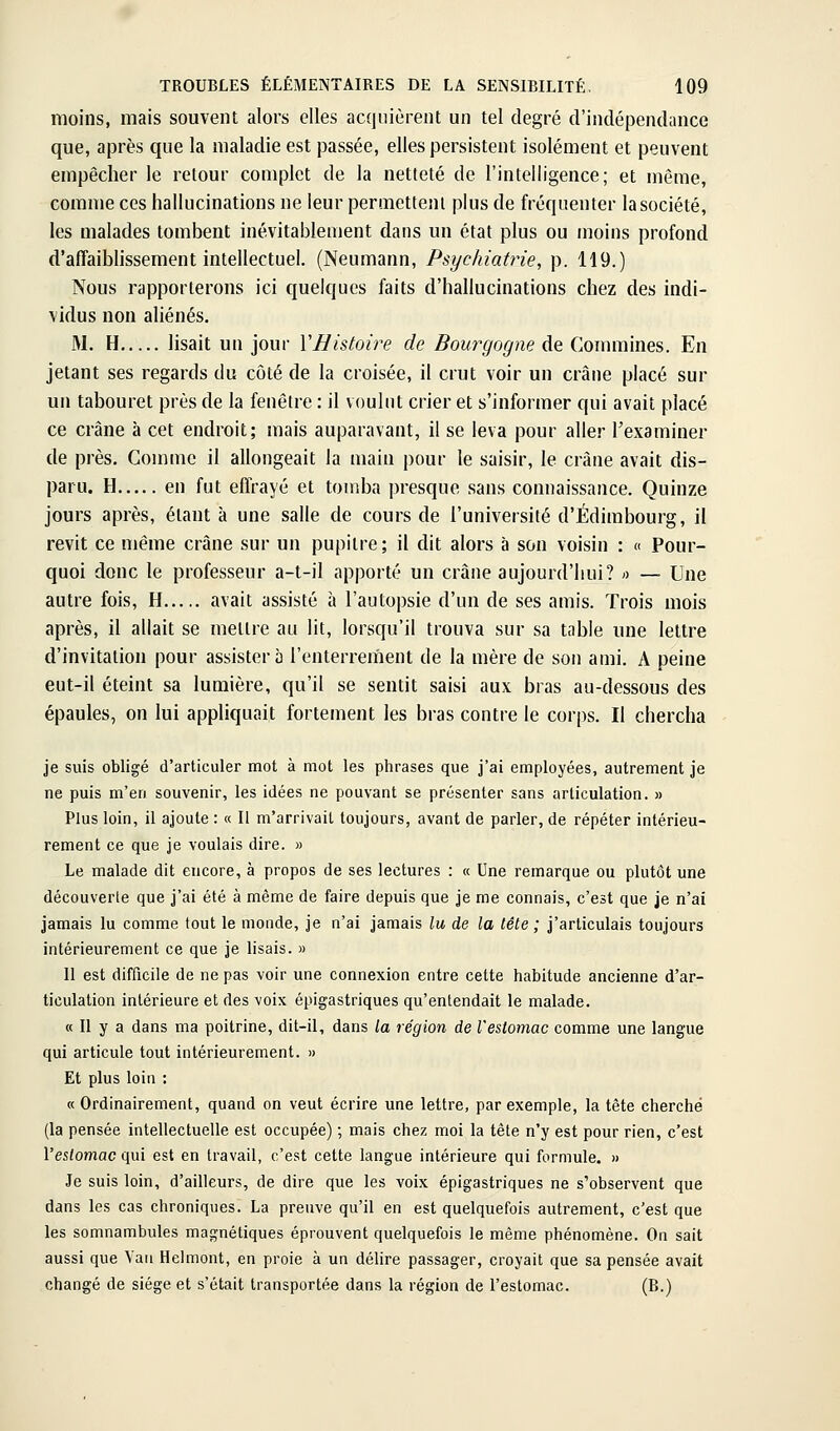 moins, mais souvent alors elles acquièrent un tel degré d'indépendance que, après que la maladie est passée, elles persistent isolément et peuvent empêcher le retour complet de la netteté de l'intelligence; et même, comme ces hallucinations ne leur permettent plus de fréquenter la société, les malades tombent inévitablement dans un état plus ou moins profond d'affaiblissement intellectuel. (Neumann, Psychiatrie, p. 119.) Nous rapporterons ici quelques faits d'hallucinations chez des indi- vidus non aliénés. M. H lisait un jour VHistoire de Bourgogne de Commines. En jetant ses regards du côté de la croisée, il crut voir un crâne placé sur un tabouret près de la fenêtre : il voulut crier et s'informer qui avait placé ce crâne à cet endroit; mais auparavant, il se leva pour aller l'examiner de près. Comme il allongeait la main pour le saisir, le crâne avait dis- paru. H en fut effrayé et tomba presque sans connaissance. Quinze jours après, étant à une salle de cours de l'université d'Edimbourg, il revit ce même crâne sur un pupitre; il dit alors à son voisin ; « Pour- quoi donc le professeur a-t-il apporté un crâne aujourd'hui? « — Une autre fois, H avait assisté à l'autopsie d'un de ses amis. Trois mois après, il allait se mettre au lit, lorsqu'il trouva sur sa table une lettre d'invitation pour assistera l'enterrement de la mère de son ami. A peine eut-il éteint sa lumière, qu'il se sentit saisi aux bras au-dessous des épaules, on lui appliquait fortement les bras contre le corps. Il chercha je suis obligé d'articuler mot à mot les phrases que j'ai employées, autrement je ne puis m'en souvenir, les idées ne pouvant se présenter sans articulation. » Plus loin, il ajoute : « Il m'arrivait toujours, avant de parler, de répéter intérieu- rement ce que je voulais dire. » Le malade dit encore, à propos de ses lectures : « Une remarque ou plutôt une découverte que j'ai été à même de faire depuis que je me connais, c'est que je n'ai jamais lu comme tout le monde, je n'ai jamais lu de la tête ; j'articulais toujours intérieurement ce que je lisais. » Il est difficile de ne pas voir une connexion entre cette habitude ancienne d'ar- ticulation intérieure et des voix épigastriques qu'entendait le malade. « Il y a dans ma poitrine, dit-il, dans la région de l'estomac comme une langue qui articule tout intérieurement. » Et plus loin : « Ordinairement, quand on veut écrire une lettre, par exemple, la tête cherché (la pensée intellectuelle est occupée) ; mais chez moi la tête n'y est pour rien, c'est l'estomac qui est en travail, c'est cette langue intérieure qui formule. » Je suis loin, d'ailleurs, de dire que les voix épigastriques ne s'observent que dans les cas chroniques. La preuve qu'il en est quelquefois autrement, c'est que les somnambules magnétiques éprouvent quelquefois le même phénomène. On sait aussi que Yaii Helmont, en proie à un délire passager, croyait que sa pensée avait changé de siège et s'était transportée dans la région de l'estomac. (B.)