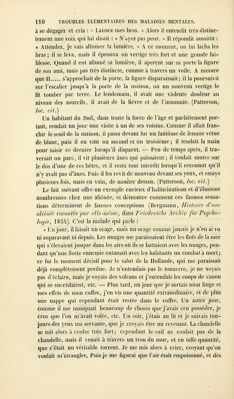 à se dégager et cria : « Laissez mes bras. » Alors il entendit très distinc- tement une voix qui lui disait : « JN'ayez pas peur. » Il répondit aussitôt : « Attendez, je vais allumer la lumière. » A ce moment, on lui lâcha les bras; il se leva, mais il éprouva un vertige très fort et une grande fai- blesse. Quand il eut allumé sa lumière, il aperçut sur sa porte la figure de son ami, mais pas très distincte, comme à travers un voile. A mesure que H s'approchait de la porte, la figure disparaissait; il la poursuivit sur l'escaUer jusqu'à la porte de la maison, où un nouveau vertige le fit tomber par terre. Le lendemain, il avait une violente douleur au niveau des sourcils, il avait de la fièvre et de l'insomnie. (Patterson, loc. cit.) Un habitant du Sud, dans toute la force de l'âge et parfaitement por- tant, rendait un jour une visite à un de ses voisins. Comme il allait fran- chir le seuil de la maison, il passa devant lui un fantôme de femme vêtue de blanc, puis il en vint un second et un troisième ; il tendait la main pour saisir ce dernier lorsqu'il disparut. — Peu de temps après, il tra- versait un parc, il vit plusieurs ânes qui paissaient; il voulait sauter sur le dos d'une de ces bêtes, et il resta tout interdit lorsqu'il reconnut qu'il n'y avait pas d'ânes. Puis il les revit de nouveau devant ses yeux, et essaya plusieurs fois, mais en vain, de monter dessus. (Patterson, loc. cit.) Le fait suivant offre un exemple curieux d'hallucinations et d'illusions nombreuses chez une aliénée, et démontre comment ces fausses sensa- tions déterminent de fausses conceptions (Bergmann, Histoire d'une aliénée racontée par elle-même, dans Friedreiclts Archiv fur Psycho- logie, 183i). C'est la malade qui parle : « Un jour, il faisait un orage, mais un orage comme jamais je n'en ai vu ni auparavant ni depuis. Les nuages me paraissaient être les flots de la mer qui s'élevaient jusque dans les airs où ils se battaient avec les nuages, pen- dant qu'une floite ennemie entamait avec les habitants un combat à mort; ce fut le moment décisif pour le salut de la Hollande, qui me paraissait déjà complètement perdue. Je n'entendais pas le tonnerre, je ne voyais pas d'éclairs, mais je voyais des volcans et j'entendais les coups de canon tjui se succédaient, etc. — Plus fard, un jour que je sortais mon linge et mes effets de mon coffre, j'en vis une quantité extraordinaire, et de plus une nappe qui cependant était restée dans le coffre. Un autre jour, comme il me manquait beaucoup de choses que j'avais cru posséder, je crus que l'on m'avait volée, etc. Un soir, j'étais au lit et je suivais tou- jours des yeux ma servante, que je croyais être un revenant. La chandelle se mit alors à couler très fort; cependant le suif ne coulait pas de la chandelle, mais il venait à travers un trou du mur, et en telle quantité, que c'était un véritable torrent. Je me mis alors à crier, croyant qu'on voulait m'étrangler. Puis je me figurai que l'air était empoisonné, et dès