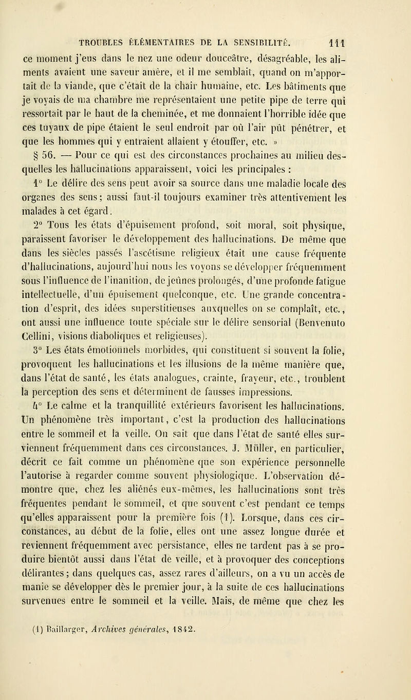 ce moment j'eus dans le nez une odeur douceâtre, désagréable, les ali- ments avaient une saveur amère, et il me semblait, quand on m'appor- tait de la viande, que c'était de la chair humaine, etc. Les bâtiments que je voyais de ma chambre me représentaient une petite pipe de terre qui ressortait par le haut de la cheminée, et me donnaient l'horrible idée que ces tuyaux de pipe étaient le seul endroit par où l'air pût pénétrer, et que les hommes qui y entraient allaient y étouffer, etc. » § 56. — Pour ce qui est des circonstances prochaines au milieu des- quelles les hallucinations apparaissent, voici les principales : 1 Le délire des sens peut avoir sa source dans une maladie locale des orgEiies des sens ; aussi faut-il toujours examiner très attentivement les malades à cet égard. 2° Tous les états d'épuisement profond, soit moral, soit physique, paraissent favoriser le développement des hallucinations. De même que dans les siècles passés l'ascétisme religieux était une cause fréquente d'hallucinations, aujourd'hui nous les voyons se développer fréquemment sous l'influence de l'inanition, de jeimes prolongés, d'une profonde fatigue intellectuelle, d'un épuisement quelconque, etc. Une grande concentra- tion d'esprit, des idées superstitieuses auxquelles on se complaît, etc., ont aussi une influence toute spéciale sur le délire sensorial (Benvenuto Cellini, visions diaboliques et religieuses). 3° Les états émotionnels morbides, qui constituent si souvent la folie, provoquent les hallucinations et les illusions de la même manière que, dans l'état de santé, les états analogues, crainte, frayeur, etc., troublent la perception des sens et déterminent de fausses impressions. h° Le calme et la tranquillité extérieurs favorisent les hallucinations. Un phénomène très important, c'est la production des hallucinations entre le sommeil et la veille. On sait que dans l'état de santé elles sur- viennent fréquemment dans ces circonstances. J. Miiller, en particulier, décrit ce fait comme un phénomène que son expérience personnelle l'autorise à regarder comme souvent physiologique. L'observation dé- montre que, chez les aliénés eux-mêmes, les hallucinations sont très fréquentes pendant le sommeil, et que souvent c'est pendant ce temps qu'elles apparaissent pour la première fois (1). Lorsque, dans ces cir- constances, au début de la folie, elles ont une assez longue durée et reviennent fréquemment avec persistance, elles ne tardent pas à se pro- duire bientôt aussi dans l'état de veille, et à provoquer des conceptions délirantes; dans quelques cas, assez rares d'ailleurs, on a vu un accès de manie se développer dès le premier jour, à la suite de ces hallucinations survenues entre le sommeil et la veille. Mais, de même que chez les (1) Baillarajer, Archives générales^ 184.2.