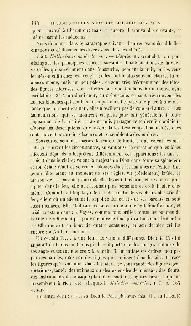 quont^ envoyé à CbarciUon; mais là encore il Irouva tics croyaiils, et même parmi les médecins ! Nous donnons, dans le paragraphe suivant, d'antres exemples d'hallu- cinations et d'illusions des divers sens chez les aliénés. § 58. Hallucinations de la vue. — D'après M. Gratioict, on peut distinguer les principales espèces suivantes d'hallucinations de la vue : 1° Celles qui surviennent dans l'obscurité, pendant la nuit, ou les yeux fermés ou enfin chez les aveugles ; elles sont le plus souvent claires, lumi- neuses même, mais un peu pâles ; ce sont très fréquemment des tètes, des figures hideuses, etc., et elles ont une tendance à un mouvement oscillatoire. 2'' A un demi-jour, au crépuscule, ce sont très souvent des formes blanches qui semblent occuper dans l'espace une place h une dis- tance que l'on peut évaluer; elles n'oscillent pas de côté et d'autre. Z Les hallucinations qui se montrent en plein jour ont généralement toute l'apparence de la réalité. — Je ne puis partager cette dernière opinion; d'après les descriptions que m'ont faites beaucoup d'hallucinés, elles sont souvent encore ici obscures et ressemblent h des ombres. Souvent ce sont des masses de feu ou de lumière que voient les ma- lades, et suivant les circonstances, suivant aussi la direction que les idées affectent déjà, ils interprètent différemment ces apparitions: les uns se croient dans le ciel et voient la majesté de Dieu dans toute sa splendeur et son éclat; d'autres se croient plongés dans les flammes de l'enfer. Une jeune fille, étant au moment de ses règles, vit (réellement) brûler la maison de ses parents; aussitôt elle devient furieuse, elle veut se pré- cipiter dans le feu, elle ne reconnaît plus personne et croit brûler elle- même. Conduite à l'hôpital, elle le fait retentir de ses effroyables cris de feu, elle croit qu'elle subit le supplice du feu et que ses parents en sont aussi menacés. Elle était sans cesse en proie à une agitation furieuse, et criait constamment : « Voyez, comme tout brûle ; toutes les pompes de la ville ne suffiraient pas pour éteindre le feu qui va tous nous brûler ! » — Elle mourut au bout de quatre semaines, et son dernier cri fut encore : « Au feu ! au feu ! » Un certain P a une foule de visions différentes. Dieu le Fils lui apparaît de temps en temps; il le voit porté sur des nuages, entouré de ses anges et tenant une croix à la main. Il lui intime ses ordres, non pas par des paroles, mais par des signes qui paraissent dans les airs. Il trace les figures f[u'il voit ainsi dans les airs; Ce sont tantôt des figures géo- métriques, tantôt des animaux ou des ustensiles de ménage, des fleurs, des instruments de musique ; tantôt ce sont des figures bizarres qui ne ressemblent à rien, etc. (Esquirol, Maladies mentales, t. I, p. 167 et suiv. ) Un autre écrit : c J'ai vu Dieu le Père plusieurs fois, il a eu la bonté