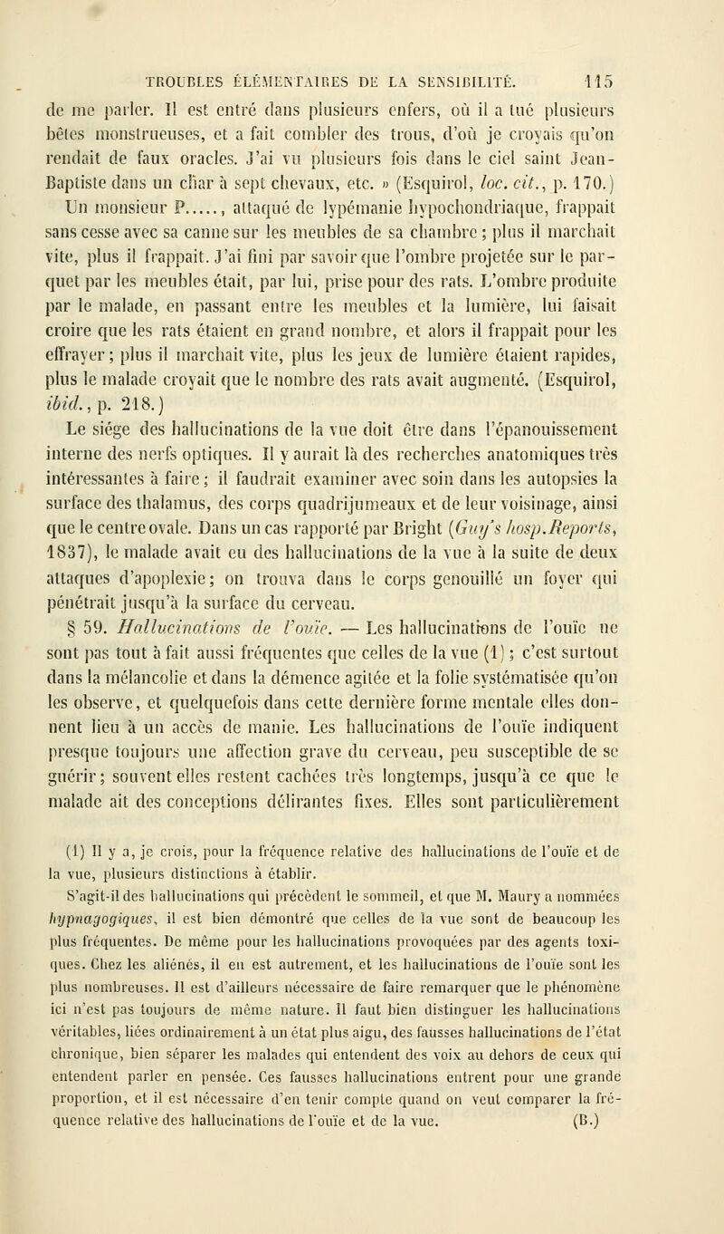 de me parler. Il est entré dans plusieurs enfers, où il a tué plusieurs bêles monstrueuses, et a fait combler des trous, d'où je croyais qu'on rendait de faux oracles. J'ai vu plusieurs fois dans le ciel saint Jeau- Baptiste dans un cliar h sept chevaux, etc. » (Esquirol, loc. cit., p. 170.) Un monsieur P , attaqué de lypémanie hypochondriaque, frappait sans cesse avec sa canne sur les meubles de sa chambre ; plus il marchait vite, plus il frappait. J'ai fini par savoir que l'ombre projetée sur le par- quet par les meubles était, par lui, prise pour des rats. J^'ombrc produite par le malade, en passant entre les meubles et la lumière, lui faisait croire que les rats étaient en grand nombre, et alors il frappait pour les effrayer; plus il marchait vite, plus les jeux de lumière étaient rapides, plus le malade croyait que le nombre des rats avait augmenté. (Esquirol, ibid.,p. 218.) Le siège des hallucinations de la vue doit être dans l'épanouissement interne des nerfs optiques. Il y aurait là des recherches anatomiques très intéressantes à faire ; il faudrait examiner avec soin dans les autopsies la surface des thalamus, des corps quadrijunieaux et de leur voisinage, ainsi que le centre ovale. Dans un cas rapporté par Bright [Guy's hosp.Reports, 1837), le malade avait eu des hallucinations de la vue h la suite de deux attaques d'apoplexie; on trouva dans le corps genouilié un foyer qui pénétrait jusqu'à la surface du cerveau. § 59. Jfallucinattoiis de l'ouïe. — Les hallucinations de l'ouïe ne sont pas tout à fait aussi fréc|uentes que celles de la vue (1) ; c'est surtout dans la mélancolie et dans la démence agitée et la folie systématisée qu'on les observe, et quelquefois dans cette dernière forme mentale elles don- nent lieu à un accès de manie. Les hallucinations de l'ouïe indiquent presque toujours une affection grave du cerveau, peu susceptible de se guérir; souvent elles restent cachées très longtemps, jusqu'à ce que le malade ait des conceptions délirantes fixes. Elles sont particulièrement (1) Il y a, je crois, pour la fréquence relative des hallucinations de l'ouïe et de la vue, plusieurs distinctions à établir. S'agit-il des hallucinations qui précèdent le sommeil, et que M. Maury a nommées hypjiagogiques, il est bien démontré que celles de la vue sont de beaucoup les plus fréquentes. De même pour les hallucinations provoquées par des agents toxi- ques. Chez les aliénés, il eu est autrement, et les hallucinations de l'ouïe senties plus nombreuses. Il est d'ailleurs nécessaire de faire remarquer que le phénomène ici n'est pas toujours de même nature. II faut bien distinguer les hallucinations véritables, liées ordinairement à un état plus aigu, des fausses hallucinations de l'état chronique, bien séparer les malades qui entendent des voix a\i dehors de ceux qui entendent parler en pensée. Ces fausses hallucinations entrent pour une grande proportion, et il est nécessaire d'en tenir compte quand on veut comparer la fré- quence relative des hallucinations de l'ouïe et de la vue. (B.)