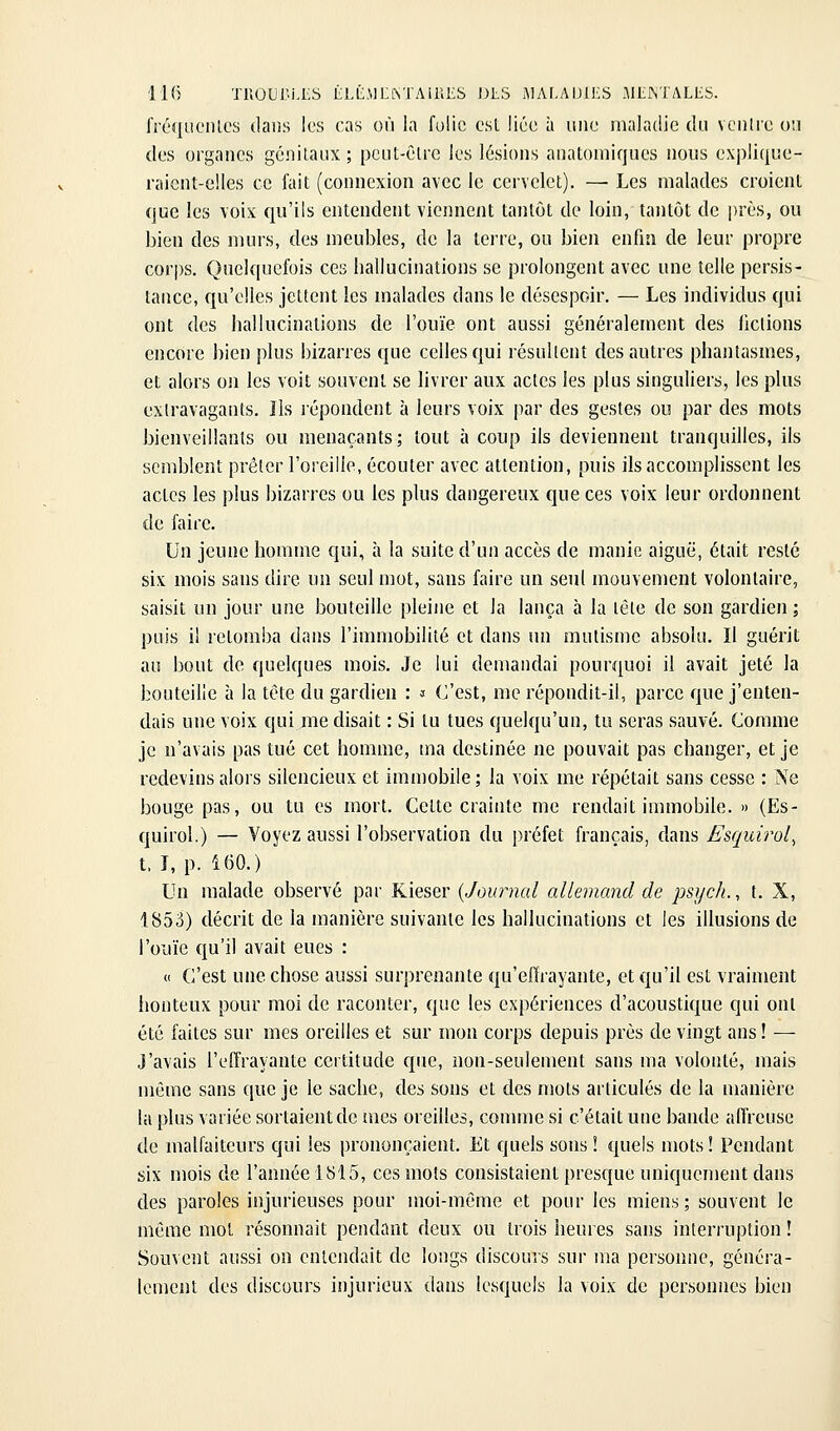 froquciUcs dans les cas où la fulic est liée à una maladie du vciilre on des organes génilaiix ; pcut-êlre les lésions anatomiques nous explique- raient-elles ce fait (connexion avec le cervelet). —• Les malades croient que les voix qu'ils entendent viennent tantôt de loin, tantôt de près, ou bien des murs, des meubles, de la terre, ou bien enfm de leur propre corps. Quelquefois ces hallucinations se prolongent avec une telle persis- tance, qu'elles jettent les malades dans le désespoir. — Les individus qui ont des hallucinations de l'ouïe ont aussi généralement des fictions encore bien plus bizarres que celles qui résultent des autres phantasmes, et alors on les voit souvent se livrer aux actes les plus singuliers, les plus extravagants. Ils répondent à leurs voix par des gestes ou par des mots bienveillants ou menaçants; tout à coup ils deviennent tranquilles, ils semblent prêter l'oreille, écouter avec attention, puis ils accomplissent les actes les plus bizarres ou les plus dangereux que ces voix leur ordonnent de faire. JJn jeune homme qui, à la suite d'un accès de manie aiguë, était resté six mois sans dire un seul mot, sans faire un seul mouvement volontaire, saisit un jour une bouteille pleine et la lança à la tête de son gardien ; puis il retomba dans l'immobilité et dans un mutisme absolu. Il guérit au bout de quelques mois. Je lui demandai pourquoi il avait jeté la bouteille à la tête du gardien : » C'est, me répondit-il, parce que j'enten- dais une voix qui me disait : Si tu tues quelqu'un, tu seras sauvé. Comme je n'avais pas tué cet homme, ina destinée ne pouvait pas changer, et je redevins alors silencieux et imn)obile; la voix me répétait sans cesse : Ne bouge pas, ou tu es mort. Cette crainte me rendait immobile. » (Es- quirol.) — Voyez aussi l'observation du préfet français, dans Esquirol^ t. I, p. 160.) Un malade observé par Kieser {Journal allemand de psych., t. X, 1853) décrit de la manière suivante les hallucinations et les illusions de l'ouïe qu'il avait eues : « C'est une chose aussi surprenante qu'effrayante, et qu'il est vraiment honteux pour moi de raconter, que les expériences d'acoustique qui ont été faites sur mes oreilles et sur mon corps depuis près de vingt ans ! — J'avais l'effrayante certitude que, non-seulement sans ma volonté, mais même sans que je le sache, des sons et des mots articulés de la manière la plus variée sortaient de mes oreilles, comme si c'était une bande affreuse de malfaiteurs qui les prononçaient. Et quels sons ! quels mots! Pendant six mois de l'année 1815, ces mots consistaient presque uniquement dans des paroles injurieuses pour moi-même et pour les miens; souvent le même mol résonnait pendant deux ou trois heures sans interruption ! Souvent aussi on entendait de longs discours sur ma personne, généra- lement des discours injurieux dans lesquels la voix de personnes bien