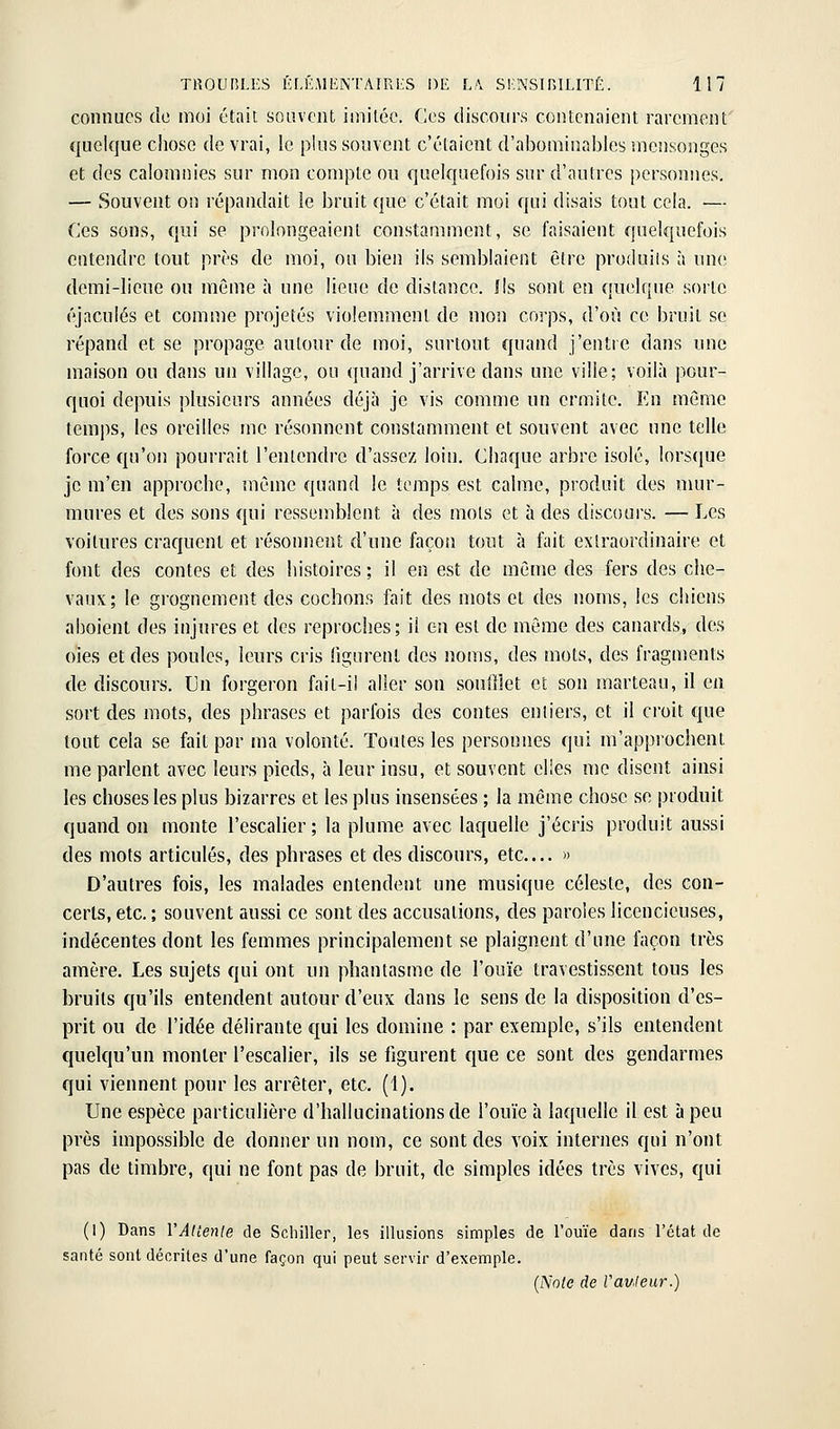 connues de moi était souvent imiLéc. Ces discours contenaient rarement quelque chose de vrai, le plus souvent c'étaient d'abominables mensonges et des calomnies sur mon compte ou quelquefois sur d'autres personnes. — Souvent on répandait le bruit que c'était moi qui disais tout cela. — Ces sons, qui se prolongeaient constamment, se faisaient quelquefois entendre tout près de moi, ou bien ils semblaient être produiis à une demi-lieue ou même à une lieue de dislance. Ils sont en quelque sorte éjaculés et comme projetés violemment de mon corps, d'où ce bruit se répand et se propage autour de moi, surtout quand j'entre dans une maison ou dans un village, ou quand j'arrive dans une ville; voilà pour- quoi depuis plusieurs années déjà je vis comme un ermite. En même temps, les oreilles me résonnent constamment et souvent avec une telle force qu'on pourrait l'entendre d'assez loin. Chaque arbre isolé, lorsque je m'en approche, même quand le temps est calme, produit des mur- mures et des sons qui ressemblent à des mots et à des discours. — Les voilures craquent et résonnent d'une façon tout à fait extraordinaire et font des contes et des histoires ; il en est de même des fers des che- vaux; le grognement des cochons fait des mots et des noms, les chiens aboient des injures et des reproches; il en est de môme des canards, des oies et des poules, leurs cris figurent des noms, des mots, des fragments de discours. Un forgeron fait-il aller son soufilet et son marteau, il en sort des mots, des phrases et parfois des contes entiers, et il croit que tout cela se fait par ma volonté. Toutes les personnes qui m'approchent me parlent avec leurs pieds, à leur insu, et souvent elles me disent ainsi les choses les plus bizarres et les plus insensées ; la même chose se produit quand on monte l'escalier ; la plume avec laquelle j'écris produit aussi des mots articulés, des phrases et des discours, etc.... » D'autres fois, les malades entendent une musique céleste, des con- certs, etc. ; souvent aussi ce sont des accusations, des paroles licencieuses, indécentes dont les femmes principalement se plaignent d'une façon très amère. Les sujets qui ont un phantasme de l'ouïe travestissent tous les bruits qu'ils entendent autour d'eux dans le sens de la disposition d'es- prit ou de l'idée délirante €[ui les domine : par exemple, s'ils entendent quelqu'un monter l'escalier, ils se figurent que ce sont des gendarmes qui viennent pour les arrêter, etc. (1). Une espèce particulière d'hallucinations de l'ouïe à laquelle il est à peu près impossible de donner un nom, ce sont des voix internes qui n'ont pas de timbre, qui ne font pas de bruit, de simples idées très vives, qui (1) Dans VAUenle de Schiller, les illusions simples de l'ouïe dans l'état de santé sont décrites d'une façon qui peut servir d'exemple. (Note de Vauleur.)