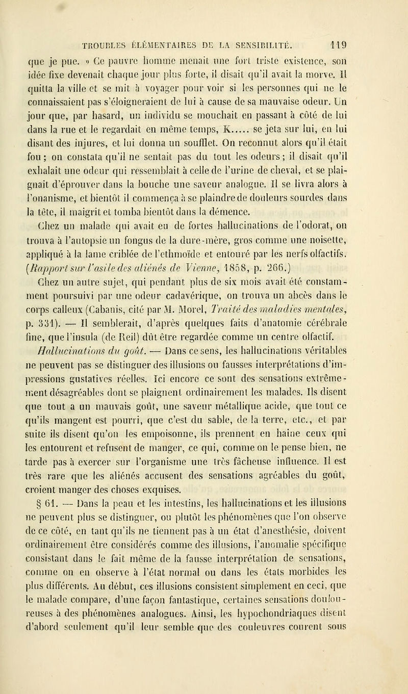 que je pue. » Ce pauvre homme menait nue fort triste existence, son idée fixe devenait chaque jour plus forte, il disait qu'il avait la morve. Il quitta la ville et se mit à voyager pour voir si les personnes qui ne le connaissaient pas s'éloigneraient de lui à cause de sa mauvaise odeur. Un jour que, par hasard, un individu se mouchait en passant à côté de lui dans la rue et le regardait en même temps, K se jeta sur lui, en lui disant des injures, et lui donna un soufflet. On reconnut alors qu'il était fou; on constata qu'il ne sentait pas du tout les odeurs; il disait qu'il exhalait une odeur qui ressemblait à celle de l'urine de cheval, et se plai- gnait d'éprouver dans la bouche une saveur analogue. Il se livra alors à l'onanisme, et bientôt il commença à se plaindre de douleurs sourdes dans la tête, il maigrit et tomba bientôt dans la démence. Chez un malade qui avait eu de fortes hallucinations de l'odorat, on trouva à l'autopsie un fongus de la dure-mère, gros comme une noisette, appliqué à la lame criblée de l'ethnioïdc et entouré par les nerfs olfactifs. [Rapport mr l'asile des aliénés de Vienne, 1858, p. 'iô6.) Chez un autre sujet, qui pendant plus de six mois avait été constam- ment poursuivi par une odeur cadavérique, on trouva un abcès dans le corps calleux (Cabanis, cité par M. ftlorel, Traité des maladies mentales, p. 331). — Il semblerait, d'après quelques faits d'anatomie cérébrale fine, quel'insula (de Ileil) dût être regardée comme un centre olfactif. Hallucinations du goût. — Dans ce sens, les hallucinations véritables ne peuvent pas se distinguer des illusions ou fausses interprétations d'im- pressions gustatives réelles. Ici encore ce sont des sensations extrême- ment désagréables dont se plaignent ordinairement les malades. Ils disent que tout a un mauvais goût, une saveur métallicjue acide, que tout ce qu'ils mangent est pourri, que c'est du sable, de la terre, etc., et par suite ils disent qu'on les empoisonne, ils prennent en haiiie ceux qui les entourent et refusent de manger, ce qui, comme on le pense bien, ne tarde pas h exercer sur l'organisme une très fâcheuse influence. Il est très rare que les aliénés accusent des sensations agréables du goût, croient manger des choses exquises. § 61. — Dans la peau et les intestins, les hallucinations et les illusions ne peuvent plus se distinguer, ou plutôt les phénomènes que l'on observe de ce côté, en tant qu'ils ne tiennent pas à un état d'anesthésie, doivent ordinairement être considérés comme des illusions, l'anomalie spécifique consistant dans le fait même de la fausse interprétation de sensations, conmie on en observe à l'état normal ou dans les étals morbides les plus différents. Au début, ces illusions consistent simplement en ceci, que le malade compare, d'une façon fantastique, cei'taincs sensations doulou- reuses à des phénomènes analogues. Ainsi, les hypochondriaques disent d'abord seulement qu'il leur semble que des couleuvres courent sous