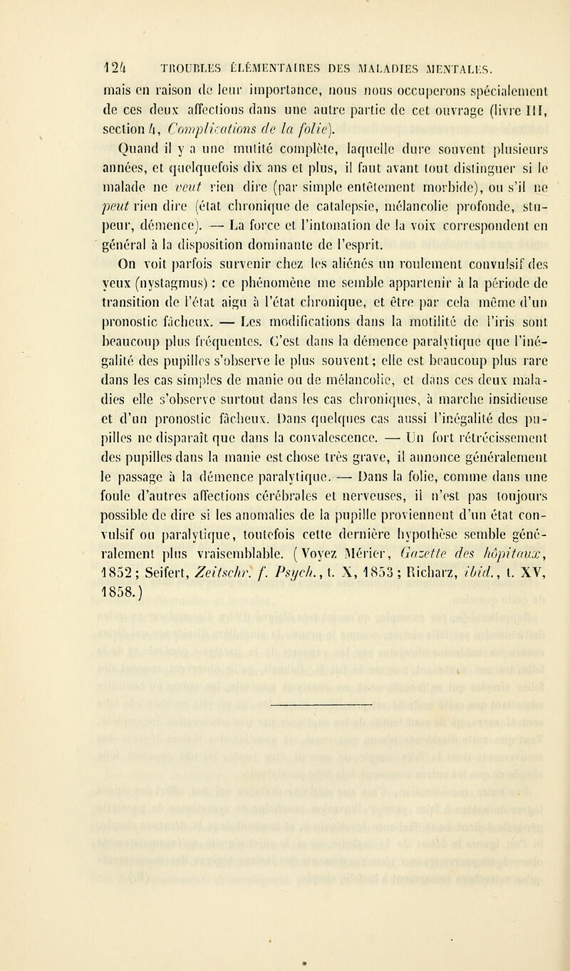 12^1 TROUBLES tLÉMENTALP.ES DES AIAEADIES AIENTALES. mais en raison de icni- importance, nous nous occuperons spécialcmcnl de ces deux affeclions dans une autre partie de cet ouvrage (livre IIï, section Zj, Complications de la folie). Quand il y a une miilité complète, laquelle dure souvent plusieurs années, et quelquefois dix ans et plus, il faut avant tout distinguer si le malade ne veut rien dire (par simple entêtement morbide), ou s'il ne peut rien dire (état chronique de catalepsie, mélancolie profonde, stu- peur, démence). — La force et l'intonation de la voix correspondent en général à la disposition dominante de l'esprit. On voit parfois survenir chez les aliénés un roulement convulsif des yeux (nystagmus) : ce phénomène me semble appartenir à la période de transition de l'état aigu à l'état cin-onique, et être par cela même d'un pronostic fâcheux. — Les modifications dans la motilitc de l'iris sout beaucoup plus fréquentes. C'est dans la démence paralytique que l'iné- galité des pupilles s'observe le plus souvent ; elle est beaucoup plus rare dans les cas simples de manie ou de mélancolie, et dans ces deux mala- dies elle s'observe surtout dans les cas chroniques, à marche insidieuse et d'un pronostic fâcheux. Dans quelques cas aussi l'inégalité des pu- pilles ne disparaît que dans la convalescence. — Un fort rétrécissement des pupilles dans la manie est chose très grave, il annonce généralement le passage à la démence paralytique. — Dans la folie, comme dans une foule d'autres affections cérébrales et nerveuses, il n'est pas toujours possible de dire si les anomalies de la pupille proviennent d'un état con- vulsif on paralytique, toutefois cette dernière hypothèse semble géné- ralement plus vi-aisemblable. (Voyez IMérier, Gazette des hôpitaux, 1852; Seifert, Zeitschr. f. Psych.,L X, 1853 ; Richarz, ibid., l. XV, 1858.)