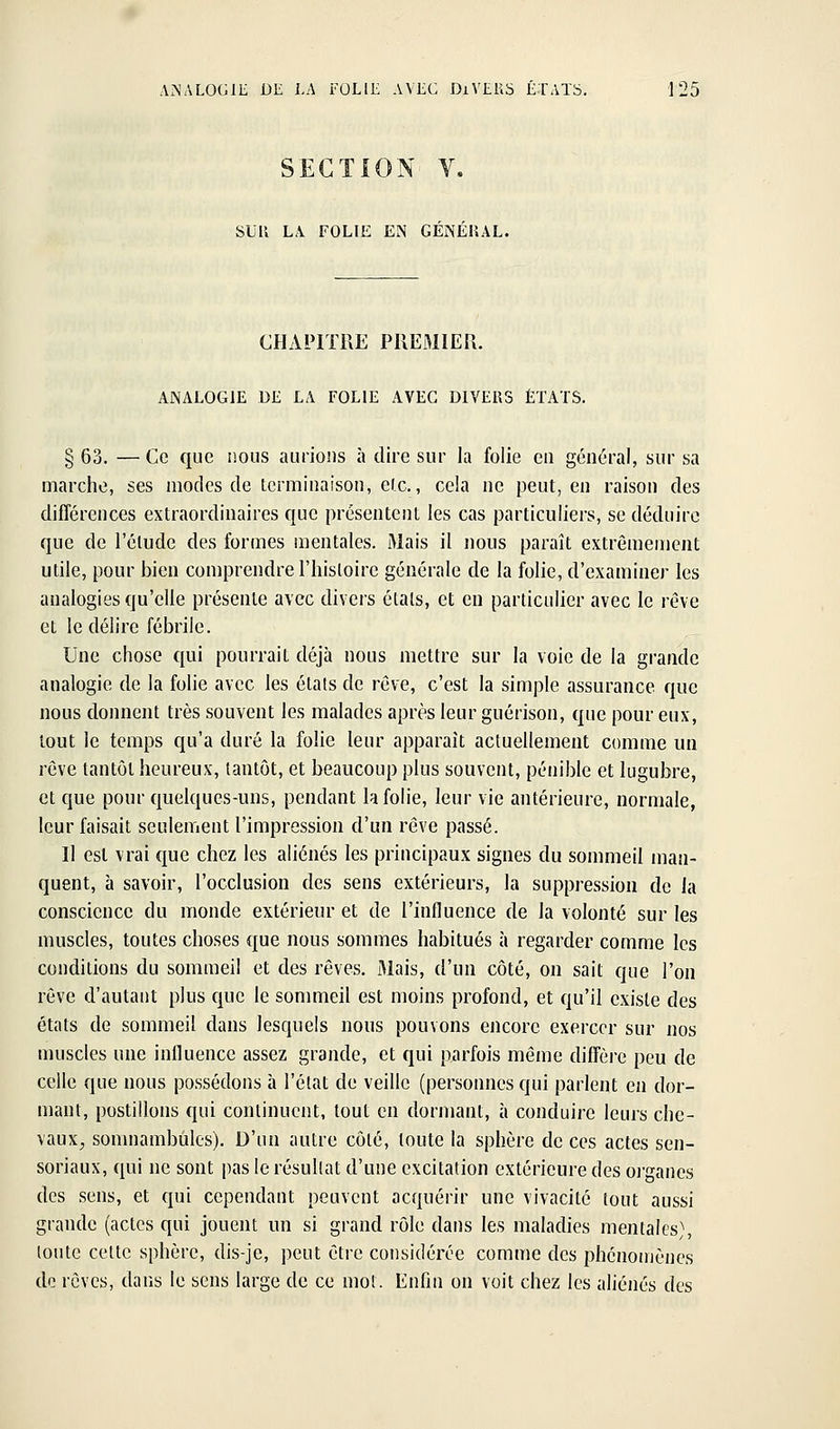 SECTION V, SUU LA FOLIE EN GENERAL. CHAPITRE PREMIEU. ANALOGIE DE LA FOLIE AVEC DIVERS ÉTATS. § 63. — Ce que nous aurions à dire sur la folie eu géïK-ral, sur sa marche, ses modes de terminaison, etc., cela ne peut, en raison des différences extraordinaires que présentent les cas particuliers, se déduire que de l'élude des formes mentales. Mais il nous paraît extrêmement utile, pour bien comprendre l'histoire générale de la folie, d'examiner les analogies qu'elle présente avec divers états, et en particulier avec le rêve et le délire fébrile. Une chose qui pourrait déjà nous mettre sur la voie de la grande analogie de la folie avec les états de rêve, c'est la simple assurance que nous donnent très souvent les malades après leur guérison, que pour eux, tout le temps qu'a duré la folie leur apparaît actuellement comme un rêve tantôt heureux, tantôt, et beaucoup plus souvent, pénible et lugubre, et que pour quelques-uns, pendant h folie, leur vie antérieure, normale, leur faisait seulement l'impression d'un rêve passé. Il est vrai que chez les aliénés les principaux signes du sommeil maii- quent, à savoir, l'occlusion des sens extérieurs, la suppression de la conscience du monde extérieur et de l'influence de la volonté sur les muscles, toutes choses que nous sommes habitués à regarder comme les conditions du sommeil et des rêves. Mais, d'un côté, on sait que l'on rêve d'autant plus que le sommeil est moins profond, et qu'il existe des états de sommeil dans lesquels nous pouvons encore exercer sur nos muscles une influence assez grande, et qui parfois même diffère peu de celle que nous possédons à l'état de veille (personnes qui parlent en dor- mant, postillons qui continuent, tout en dormant, à conduire leurs che- vaux^ sonmambùles). D'un autre côté, toute la sphère de ces actes sen- soriaux, qui ne sont pas le résultat d'une excitation extérieure des oi-ganes des sens, et qui cependant peuvent acquérir une vivacité tout aussi grande (actes qui jouent un si grand rôle dans les maladies mentales), toute cette sphère, dis-je, peut être considérée comme des phénomènes de rêves, dans le sens large de ce mot. Enfin on voit chez les aliénés des
