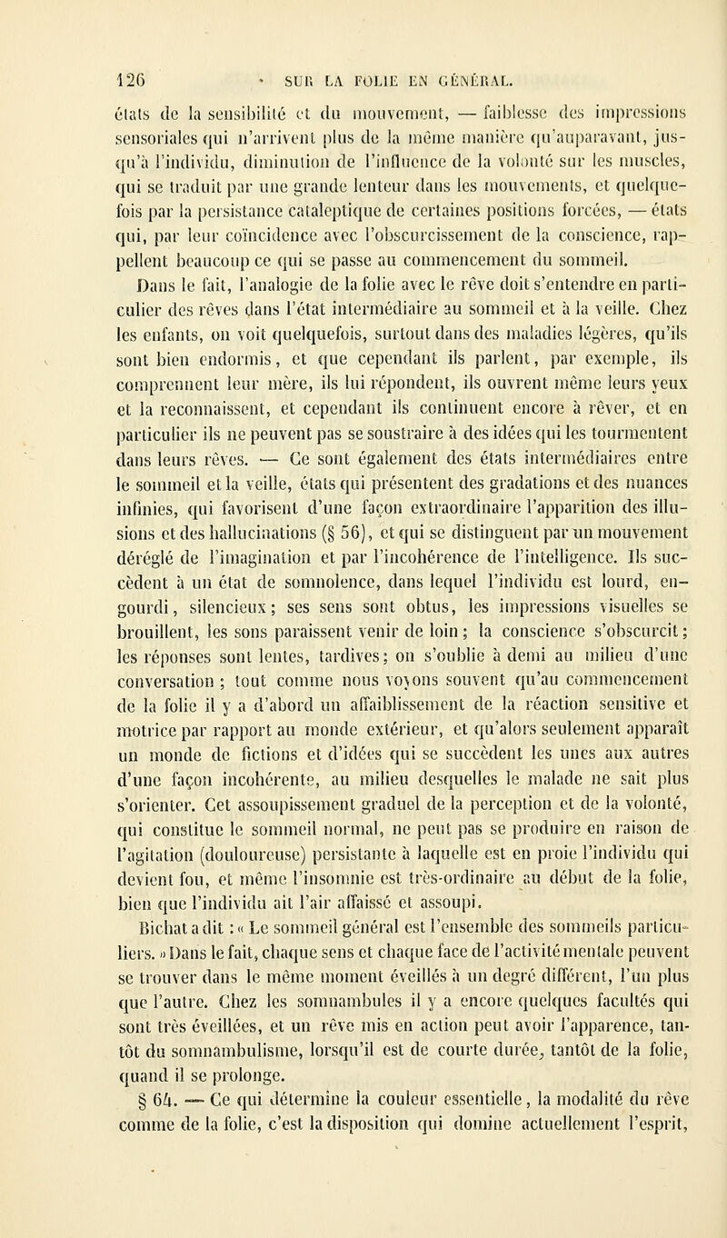 états de la sensibilité et du niouvcniciil, — faiblesse des impressions sensoriales qui n'arrivent plus de la même manière qu'auparavant, jus- qu'à l'individu, diminution de l'influence de la volonté sur les muscles, qui se traduit par une grande lenteur dans les mouvements, et quelque- fois par la persistance cataleptique de certaines positions forcées, — états qui, par leur coïncidence avec l'obscurcissement de la conscience, rap- pellent beaucoup ce qui se passe au commencement du sommeil. Dans le ftiit, l'analogie de la folie avec le rêve doit s'entendre en parti- culier des rêves dans l'état intermédiaire au sommeil et à la veille. Chez les enfants, on voit quekjuefois, surtout dans des maladies légères, qu'ils sont bien endormis, et que cependant ils parlent, par exemple, ils comprennent leur mère, ils lui répondent, ils ouvrent môme leurs yeux et la reconnaissent, et cependant ils continuent encore à rêver, et en particulier ils ne peuvent pas se soustraire à des idées qui les tourmentent dans leurs rêves. •— Ce sont également des états intermédiaires entre le sommeil et la veille, états qui présentent des gradations et des nuances infinies, qui favorisent d'une façon extraordinaire l'apparition des illu- sions et des hallucinations (§ 56), et qui se distinguent par un mouvement déréglé de l'imagination et par l'incohérence de l'intelligence. Ils suc- cèdent à un état de somnolence, dans lequel l'individu est lourd, en- gourdi, silencieux; ses sens sont obtus, les impressions visuelles se brouillent, les sons paraissent venir de loin ; la conscience s'obscurcit ; les réponses sont lentes, tardives; on s'oublie à demi au milieu d'une conversation ; tout comme nous voyons souvent qu'au commencement de la folie il y a d'abord un affaiblissement de la réaction sensitive et motrice par rapport au monde extérieur, et qu'alors seulement apparaît un monde de fictions et d'idées qui se succèdent les unes aux autres d'une façon incohérente, au milieu desquelles le malade ne sait plus s'orienter. Cet assoupissement graduel de la perception et de la volonté, qui constitue le sommeil normal, ne peut pas se produire en raison de l'agitation (douloureuse) persistante à laquelle est en proie l'individu qui devient fou, et même l'insomnie est très-ordinaire au début de la folie, bien que l'individu ait l'air aifaissé et assoupi, Bichat a dit : « Le sommeil général est l'ensemble des sommeils particu- liers. ') Dans le fait, chaque sens et chaque face de l'activité mentale peuvent se trouver dans le môme moment éveillés à un degré différent, l'un plus que l'autre. Chez les somnambules il y a encore quelques facultés qui sont très éveillées, et un rêve mis en action peut avoir l'apparence, tan- tôt du somnambulisme, lorsqu'il est de courte durée^ tantôt de la folie, quand il se prolonge. § 64. — Ce qui détermine la couleur essentielle, la modalité du rêve comme de la folie, c'est la disposition qui domine actuellement l'esprit,
