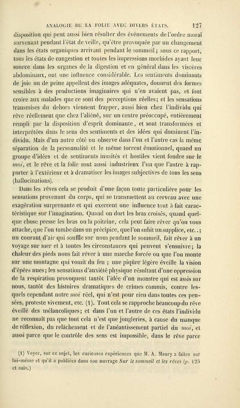 disposition qui peut aussi bien r(5suller des événcraenls de l'ordre iiîoral survenant pendant l'étal de veille, qu'être provoquée par un changement dans les états organiques arrivant pendant le sommeil; sous ce rapport, tons les états de congestion et toutes les impressions morbides ayant leur source dans les organes de la digestion et en général dans les viscères abdominaux, ont une inlîuence considérable. Les sentiments dominants de joie ou de peine appellent des images adéquates, donnent des formes sensibles à des productions imaginaires qui n'en avaient pas, et font croire aux malades que ce sont des perceptions réelles; et les sensations transmises du dehors viennent frapper, aussi bien chez l'individu qui rêve réellement que chez l'aliéné, sur un centre préoccupé, entièrement rempli par la disposition d'esprit dominante, et sont transformées et interprétées dans le sens des sentiments et des idées qui dominent l'in- dividu. Mais d'un autre côté on observe dans l'un et l'autre cas la même séparation de la personnalité et le même torrent émotionnel, quand un groupe d'idées et de sentiments inusités et hostiles vient fondre sur le ??2o/, et le rêve et la folie sont aussi industrieux l'un que l'autre à rap- porter à l'extérieur et à dramatiser les images subjectives de tous les sens (hallucinations). Dans les rêves cela se produit d'une façon toute particulière pour les sensations provenant du corps, qui se transmettent au cerveau avec une exagération surprenante et qui exercent une influence tout à fait carac- téristique snr l'imagination. Quand on dort les bras croisés, quand quel- que chose presse les bras ou la poitrine, cela peut faire rêver qu'on vous attache, que l'on tombe dans un précipice, que l'on subit un supplice, etc.. ; un courant d'air qui souffle sur nous pendant le sommeil, fait rêver à un voyage sur mer et à toutes les circonstances qui peuvent s'ensuivre; la chaleur des pieds nous fait rêver à une marche forcée ou que l'on monte sur une montagne qui vomit du feu ; une piqûreiégère éveille la vision d'épécs nues; les sensations d'anxiété physique résultant d'une oppression de la respiration provoquent tantôt l'idée d'un monstre qui est assis sur nous, tantôt des histoires dramatiques de crimes commis, contre les- quels cependant notre moi réel, qui n'est pour rien dans toutes ces pen- sées, proteste vivement, etc. (1). Tout cela se rapproche beaucoup du rêve éveillé des mélancoliques; et dans l'un et l'autre de ces états l'individu ne reconnaît pas que tout cela n'est que jongleries, à cause du manque de réflexion, du relâchement et de l'anéantissement partiel du moi, et aussi parce que le contrôle des sens est impossible, dans le rêve parce (1) Voyez, sur ce sujet, les curieuses expériences que M. A. Maury a faites sur lui-même et qu'il a publiées dans son ouvrage Sur le sommeil et les rêves (p. 125 et suiv.)