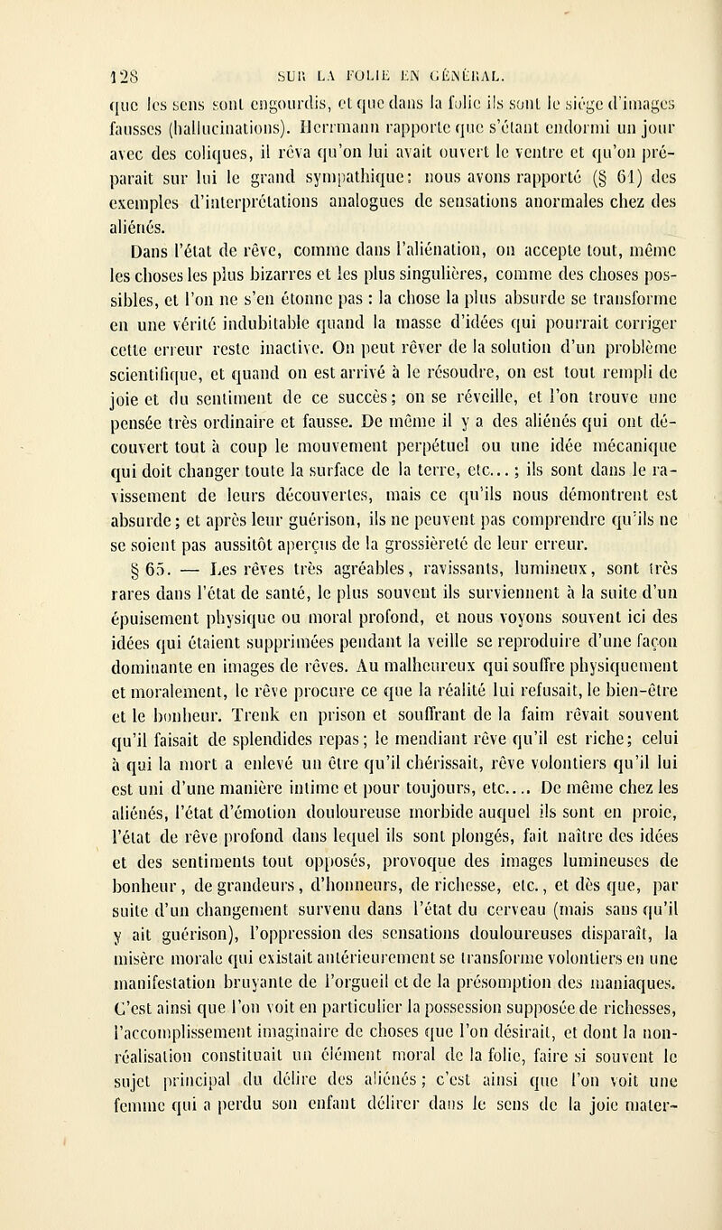 que les yens soiil engourdis, et que dans la fulie ils sont le sic'gc d'images fausses (hallucinations). Hcnmann rapporte que s'élant endormi un jour avec des coliques, il rêva qu'on lui avait ouvert le ventre et qu'on pré- parait sur lui le grand sympathique: nous avons rapporté (§ 61) des exemples d'interprétations analogues de sensations anormales chez des aliénés. Dans l'état de rêve, comme dans l'aliénation, on accepte tout, même les choses les plus bizarres et les plus singulières, comme des choses pos- sibles, et l'on ne s'en étonne pas : la chose la plus absurde se transforme en une vérité indubitable quand la masse d'idées qui pourrait corriger cette erreur reste inactive. On peut rêver de la solution d'un problème scientifique, et quand on est arrivé à le résoudre, on est tout rempli de joie et du sentiment de ce succès; on se réveille, et l'on trouve une pensée très ordinaire et fausse. De même il y a des aliénés qui ont dé- couvert tout à coup le mouvement perpétuel ou une idée mécanique qui doit changer toute la surface de la terre, etc... ; ils sont dans le ra- vissement de leurs découvertes, mais ce qu'ils nous démontrent Cbt absurde ; et après leur guérison, ils ne peuvent pas comprendre qu'ils ne se soient pas aussitôt aperçus de la grossièreté de leur erreur. §65. — Les rêves très agréables, ravissants, lumineux, sont très rares dans l'état de santé, le plus souvent ils surviennent à la suite d'un épuisement physique ou moral profond, et nous voyons souvent ici des idées qui étaient supprimées pendant la veille se reproduire d'une façon dominante en images de rêves. Au malheureux qui souffre physiquement et moralement, le rêve procure ce que la réalité lui refusait, le bien-être et le bonheur. ïrenk en prison et souffrant de la faim rêvait souvent qu'il faisait de splendides repas; le mendiant rêve qu'il est riche; celui à qui la mort a enlevé un être qu'il chérissait, rêve volontiers qu'il lui est uni d'une manière intime et pour toujours, etc.... De même chez les aliénés, l'état d'émotion douloureuse morbide auquel ils sont en proie, l'état de rêve profond dans lequel ils sont plongés, fait naître des idées et des sentiments tout opposés, provoque des images lumineuses de bonheur, de grandeurs, d'honneurs, de richesse, etc., et dès que, par suite d'un changement survenu dans l'état du cerveau (mais sans qu'il y ait guérison), l'oppression des sensations douloureuses disparaît, la misère morale qui existait antérieurement se transforme volontiers en une manifestation bruyante de l'orgueil et de la présomption des maniaques. C'est ainsi que l'on voit en particulier la possession supposée de richesses, l'accomplissement imaginaire de choses que l'on désirait, et dont la non- réalisation constituait un élément moral de la folie, faire si souvent le sujet principal du délire des aliénés ; c'est ainsi que l'on voit une femme qui a perdu son enfant délirer dans le sens de la joie mater-