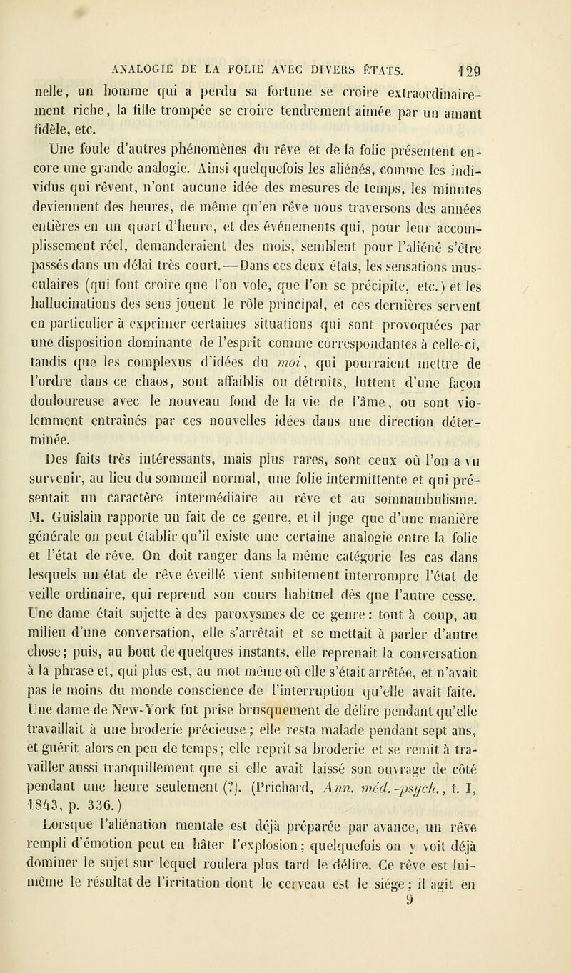 nelle, un homme qui a perdu sa fortune se croire extraordinaire- ment riche, la fdie trompée se croire tendrement aimée par un amant fidèle, etc. Une foule d'autres phénomènes du rêve et de la folie présentent en- core une grande analogie. Ainsi quelquefois les aliénés, comme les indi- vidus qui rêvent, n'ont aucune idée des mesures de temps, les minutes deviennent des heures, de même qu'en rêve nous traversons des années entières en un quart d'heure, et des événements qui, pour leur accom- plissement réel, demanderaient des mois, semblent pour l'aliéné s'être passés dans un délai très court.—Dans ces deux étals, les sensations mus- culaires (qui font croire que l'on vole, que l'on se précipite, etc.) et les hallucinations des sens jouent le rôle principal, et ces dernières servent en particulier à exprimer certaines situations qui sont provoquées par une disposition dominante de l'esprit comme correspondantes à celle-ci, tandis que les complexus d'idées du moi, qui pourraient mettre de l'ordre dans ce chaos, sont affaiblis ou détruits, luttent d'une façon douloureuse avec le nouveau fond de la vie de l'âme, ou sont vio- lemment entraînés par ces nouvelles idées dans une direction déter- minée. Des faits très intéressants, mais plus rares, sont ceux où l'on a vu survenir, au lieu du sommeil normal, une folie intermittente et qui pré- sentait un caractère intermédiaire au rêve et au somnambulisme. M. Guislain rapporte un fait de ce genre, et il juge que d'une manière générale on peut établir qu'il existe une certaine analogie entre la folie et l'état de rêve. On doit ranger dans la même catégorie les cas dans lesquels un état de rêve éveillé vient subitement interrompre l'état de veille ordinaire, qui reprend son cours habituel dès que l'autre cesse. Une dame était sujette à des paroxysmes de ce genre : tout à coup, au miheu d'une conversation, elle s'arrêtait et se mettait à parler d'autre chose; puis, au bout de quelques instants, elle reprenait la conversation à la phrase et, qui plus est, au mot même où elle s'était arrêtée, et n'avait pas le moins du monde conscience de l'interruption qu'elle avait faite. Une dame de New-York fut prise brusquement de délire pendant qu'elle travaillait à une broderie précieuse ; elle resta malade pendant sept ans, et guérit alors en peu de temps; elle reprit sa broderie et se remit à tra- vailler aussi tranquillement que si elle avait laissé son ouvrage de côté pendant une heure seulement (?). (Prichard, Ann. méd.'-psych., t. I, 1843, p. 3;56.) Lorsque l'aliénation mentale est déjà préparée par avance, un rêve rempli d'émotion peut eu hâter l'explosion; quelquefois on y voit déjà dominer le sujet sur lequel roulera plus tard le délire. Ce rêve est lui- même le résultat de l'irritation dont le cerveau est le siège; il agit en i)