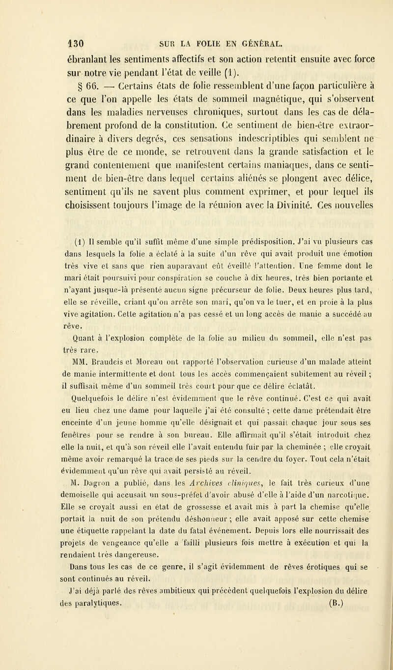 ébranlant les sentiments affectifs et son action retentit ensuite avec force sur notre vie pendant l'état de veille (1). § 66. —■ Certains états de folie ressemblent d'une façon particulière à ce que l'on appelle les états de sommeil magnétique, qui s'observent dans les maladies nerveuses chroniques, surtout dans les cas de déla- brement profond de la constitution. Ce sentiment de bien-être extraor- dinaire à divers degrés, ces sensations indescriptibles qui semblent ne plus être de ce monde, se retrouvent dans la grande satisfaction et le grand contentement que manifestent certains maniaques, dans ce senti- ment de bien-être dans lequel certains aliénés se plongent avec délice, sentiment qu'ils ne savent plus comment exprimer, et pour lequel ils choisissent toujours l'image de la réunion avec la Divinité. Ces nouvelles (1) Il semble qu'il suffit même d'une simple prédisposition. J'ai vu plusieurs cas dans lesquels la folie a éclaté à la suite d'un rêve qui avait produit une émotion très vive et sans que rien auparavant eijt éveillé rattention. Une femme dont le mari était poursuivi pour conspiration se couche à dix heures, très bien portante et n'ayant jusque-là présenté aucun signe précurseur de folie. Deux heures plus tard, elle se réveille, criant qu'on arrête son mari, qu'on va le tuer, et en proie à la plus vive agitation. Cette agitation n'a pas cessé et un long accès de manie a succédé au rêve. Quant à l'explosion complète de la folie au milieu du sommeil, elle n'est pas très rare. MM. Braudeis et Moreau ont rapporté l'observation curieuse d'un malade atteint de manie intermittente et dont tous les accès commençaient subitement au réveil ; il suffisait même d'un sommeil très court pour que ce délire éclatât. Quelquefois le délire n'est évidemment que le rêve continué. C'est ce qui avait eu lieu chez une dame pour laquelle j'ai été consulté ; cette dame prétendait être enceinte d'un jeune homme qu'elle désignait et qui passait chaque jour sous ses fenêtres pour se rendre à son bureau. Elle affirmait qu'il s'était introduit chez elle la nuit, et qu'à son réveil elle l'avait entendu fuir par la cheminée ; elle croyait même avoir remarqué la trace de ses pieds sur la cendre du foyer. Tout cela n'était évidemment qu'un rêve qui avait persisté au réveil. M. Dagron a publié, dans les Archives cliniques, le fait très curieux d'une demoiselle qui accusait un sous-préfet d'avoir abusé d'elle à l'aide d'un narcoticjue. Elle se croyait aussi en état de grossesse et avait mis à part la chemise qu'elle portait la nuit de son prétendu déshonneur ; elle avait apposé sur cette chemise une étiquette rappelant la date du fatal événement. Depuis lors elle nourrissait des projets de vengeance qu'elle a failli plusieurs fois mettre à exécution et qui la rendaient très dangereuse. Dans tous les cas de ce genre, il s'agit évidemment de rêves erotiques qui se sont continués au réveil. J'ai déjà parlé des rêves ambitieux qui précèdent quelquefois l'explosion du délire des paralytiques. (B.)