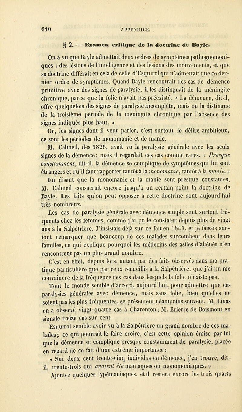 CIO § 2. — Examen critique do la doctrine de Bayle. On a vu que Bayle admettait deux ordres de symptômes pathognomoni- ques : des lésions de l'intelligence et des lésions des mouvements, et que sa doctrine différait en cela de celle d'Esquirol qui n'admettait que ce der- nier ordre de symptômes. Quand Bayle rencontrait des cas de démence primitive avec des signes de paralysie, il les distinguait de la méningite chronique, parce que la folie n'avait pas préexisté. « La démence, dit-il, offre quelquefois des signes de paralysie incomplète, mais on la distingue de la troisième période de la méningite chronique par l'absence des signes indiqués plus haut. » Or, les signes dont il veut parler, c'est surtout le délire ambitieux, ce sont les périodes de monomanie et de manie. M. Calmeil, dès 1826, avait vu la paralysie générale avec les seuls signes de la démence ; mais il regardait ces cas comme rares. « Presque constamment, dit-il, la démence se complique de symptômes qui lui sont étrangers et qu'il faut rapporter tantôt à la monomanie, tantôt à la manie. » En disant que la monomanie et la manie sont presque constantes, M. Calmeil consacrait encore jusqu'à un certain point la doctrine de Bayle. Les faits qu'on peut opposer à cette doctrine sont aujourd'hui très-nombreux. Les cas de paralysie générale avec démence simple sont surtout fré- quents chez les femmes, comme j'ai pu le constater depuis plus de vingt ans à la Salpêtrière. J'insistais déjà sur ce fait en 18^47, et je faisais sur- tout remarquer que beaucoup de ces malades succombent dans leurs familles, ce qui explique pourquoi les médecins des asiles d'aliénés n'en rencontrent pas un plus grand nombre. C'est en effet, depuis lors, autant par des faits observés dans ma pra- tique particulière que par ceux recueillis à la Salpêtrière, que j'ai pu me convaincre delà fréquence des cas dans lesquels la folie n'existe pas. Tout le monde semble d'accord, aujourd'hui, pour admettre que ces paralysies générales avec démence, mais sans folie, bien qu'elles ne soient pas les plus fréquentes, se présentent néanmoins souvent. M. Linas en a observé vingt-quatre cas à Charenton; M. Brierre de Boismont en signale treize cas sur cent. Esquirol semble avoir vu à la Salpêtrière un grand nombre de ces ma- lades; ce qui pourrait le faire croire, c'est cette opinion émise par lui que la démence se comphque presque constamment de paralysie, placée en regard de ce fait d'une extrême importance : « Sur deux cent trente-cinq individus en démence, j'en trouve, dit- il, trente-trois qui avaient été maniaques ou monoraoniaques. » Ajoutez quelques lypémaniaques, et il restera encore les trois quarts