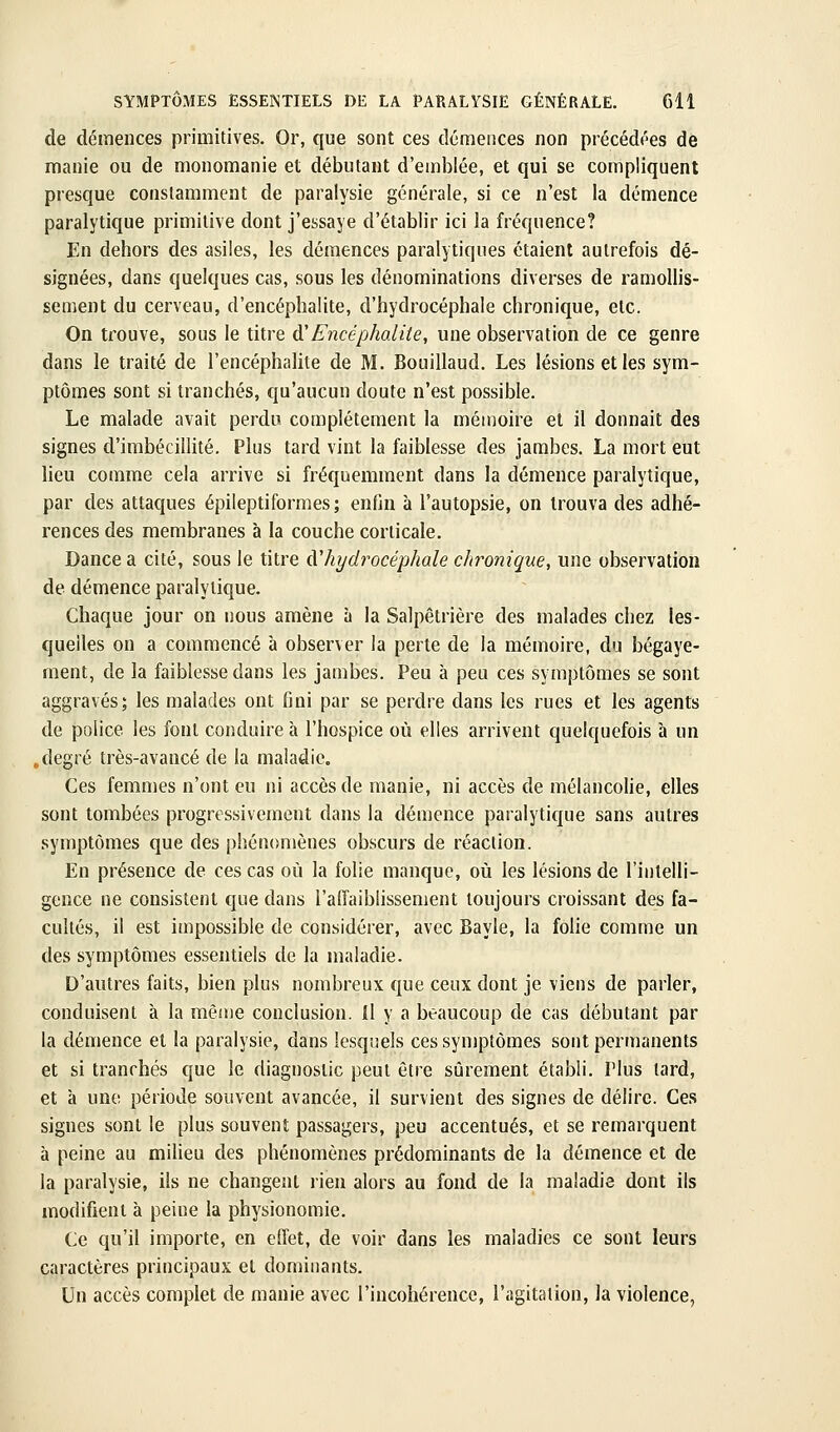 de démences primitives. Or, que sont ces démences non précédées de manie ou de monomanie et débutant d'emblée, et qui se compliquent presque constamment de paralysie générale, si ce n'est la démence paralytique primitive dont j'essaye d'établir ici la fréquence? En dehors des asiles, les démences paralytiques étaient autrefois dé- signées, dans quelques cas, sous les dénominations diverses de ramollis- sement du cerveau, d'encéphalite, d'hydrocéphale chronique, etc. On trouve, sous le titre ù!Encéphalite, une observation de ce genre dans le traité de l'encéphalite de M. Bouillaud. Les lésions et les sym- ptômes sont si tranchés, qu'aucun doute n'est possible. Le malade avait perdu complètement la mémoire et il donnait des signes d'imbécillité. Plus tard vint la faiblesse des jambes. La mort eut lieu comme cela arrive si fréquemment dans la démence paralytique, par des attaques épileptiformes; enfin à l'autopsie, on trouva des adhé- rences des membranes à la couche corticale. Dance a cité, sous le titre à'hydrocéphale chronique, une observation de démence paralytique. Chaque jour on nous amène à la Salpêtrière des malades chez les- quelles on a commencé à observer la perte de la mémoire, du bégaye- ment, de la faiblesse dans les jambes. Peu à peu ces symptômes se sont aggravés; les malades ont fini par se perdre dans les rues et les agents de police les font conduire à l'hospice où elles arrivent quelquefois à un .degré très-avancé de la maladie. Ces femmes n'ont eu ni accès de manie, ni accès de mélancolie, elles sont tombées progressivement dans la démence paralytique sans autres symptômes que des phénomènes obscurs de réaction. En présence de ces cas où la folie manque, où les lésions de l'intelli- gence ne consistent que dans l'affaiblissement toujours croissant des fa- cultés, il est impossible de considérer, avec Bayle, la folie comme un des symptômes essentiels de la maladie. D'autres faits, bien plus nombreux que ceux dont je viens de parler, conduisent à la même conclusion. Il y a beaucoup de cas débutant par la démence et la paralysie, dans lesquels ces symptômes sont permanents et si tranchés que le diagnostic peut être sûrement établi. Plus tard, et à une période souvent avancée, il survient des signes de délire. Ces signes sont le plus souvent passagers, peu accentués, et se remarquent à peine au milieu des phénomènes prédominants de la démence et de la paralysie, ils ne changent rien alors au fond de la maladie dont ils modifient à peine la physionomie. Ce qu'il importe, en effet, de voir dans les maladies ce sont leurs caractères principaux et dominants. Un accès complet de manie avec l'incohérence, l'agitation, la violence,