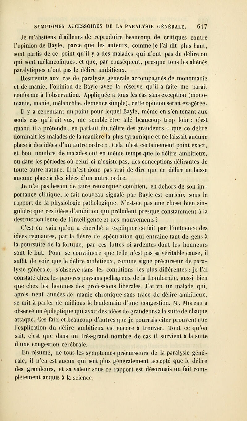 Je m'abstiens d'ailleurs de reproduire beaucoup de critiques contre l'opinion de Bayle, parce que les auteurs, comme je l'ai dit plus haut, sont partis de ce point qu'il y a des malades qui n'ont pas de délire ou qui sont mélancoliques, et que, par conséquent, presque tous les aliénés paralytiques n'ont pas le délire ambitieux. Restreinte aux cas de paralysie générale accompagnés de monomanie et de manie, l'opinion de Bayle avec la réserve qu'il a faite me paraît conforme à l'observation. Appliquée à tous les cas sans exception (mono- manie, manie, mélancolie, démence simple), cette opinion serait exagérée. Il y a cependant un point pour lequel Bayle, même en s'en tenant aux seuls cas qu'il ait vus, me semble être allé beaucoup trop loin : c'est quand il a prétendu, en parlant du délire des grandeurs « que ce délire dominait les malades de la manière la plus tyrannique et ne laissait aucune place à des idées d'un autre ordre ». Gela n'est certainement point exact, et bon nombre de malades ont en même temps que le délire ambitieux, ou dans les périodes où celui-ci n'existe pas, des conceptions délirantes de toute autre nature. Il n'est donc pas vrai de dire que ce délire ne laisse aucune place à des idées d'un autre ordre. Je n'ai pas besoin de faire remarquer combien, en dehors de son im- portance clinique, le fait nouveau signalé par Bayle est curieux sous le rapport de la physiologie pathologique. N'est-ce pas une chose bien sin- gulière que ces idées d'ambition qui préludent presque constamment à la destruction lente de l'intelligence et des mouvemenls? C'est en vain qu'on a cherché à expliquer ce fait par l'influence des idées régnantes, par la fièvre de spéculation qui entraîne tant de gens à la poursuite de la fortune, par ces luttes si ardentes dont les honneurs sont le but. Pour se convaincre que telle n'est pas sa véritable cause, il suffit de voir que le délire ambitieux, comme signe précurseur de para- lysie générale, s'observe dans les conditions les plus différentes ; je l'ai constaté chez les pauvres paysans pellagreux de la Lombardie, aussi bien que chez les hommes des professions libérales. J'ai vu un malade qui, après neuf années de manie chronique sans trace de délire ambitieux, se mit à parler de raillions le lendemain d'une congestion. IM. Moreau a observé un épileptique qui avait des idées de grandeurs à la suite de chaque attaque. Ces faits et beaucoup d'autres que je pourrais citer prouvent que l'explication du délire ambitieux est encore à trouver. Tout ce qu'on sait, c'est que dans un très-grand nombre de cas il survient à la suite d'une congestion cérébrale. En résumé, de tous les symptômes précurseurs de la paralysie géné- rale, il n'en est aucun qui soit plus généralement accepté que le délire des grandeurs, et sa valeur sous ce rapport est désormais un fait com- plètement acquis à la science.