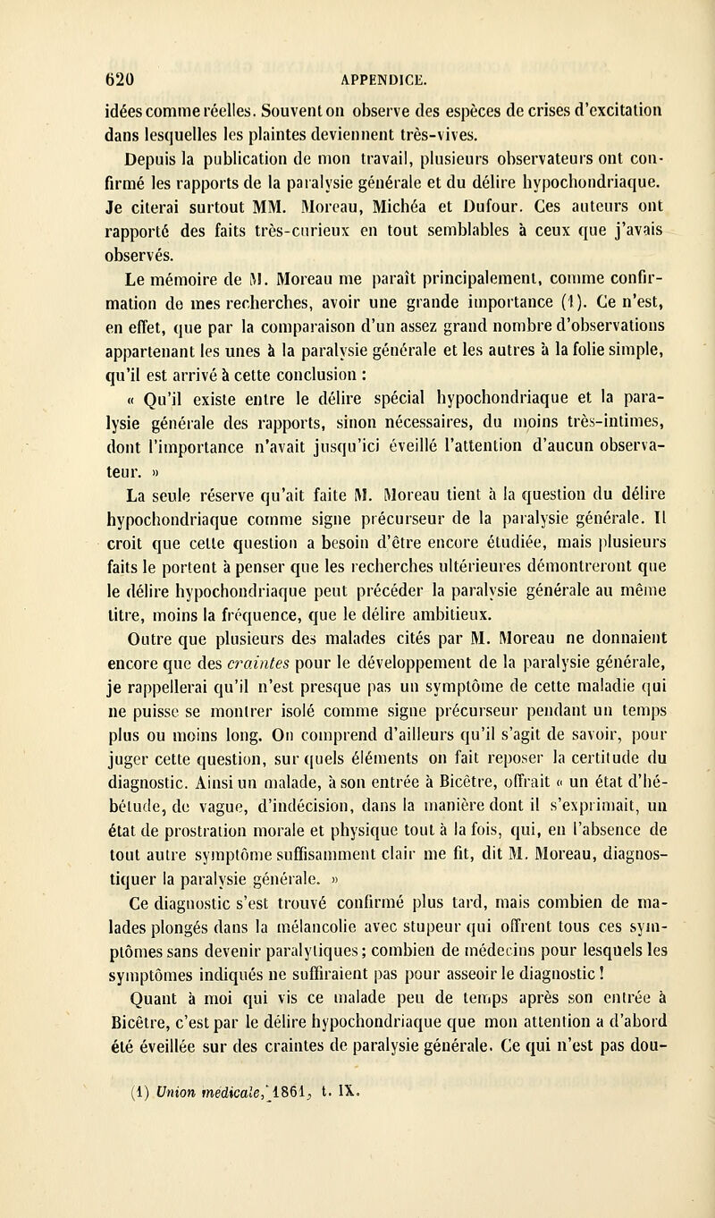 idées comme réelles. Souvent on observe des espèces de crises d'excitation dans lesquelles les plaintes deviennent très-vives. Depuis la publication de mon travail, plusieurs observateurs ont con- firmé les rapports de la paialysie générale et du délire hypochondriaque. Je citerai surtout MM. Morcau, Michéa et Dufour. Ces auteurs ont rapporté des faits très-curieux en tout semblables à ceux que j'avais observés. Le mémoire de i^!. Moreau me paraît principalement, comme confir- mation de mes recherches, avoir une grande importance (1). Ce n'est, en effet, que par la comparaison d'un assez grand nombre d'observations appartenant les unes à la paralysie générale et les autres à la folie simple, qu'il est arrivé à cette conclusion : « Qu'il existe entre le délire spécial hypochondriaque et la para- lysie générale des rapports, sinon nécessaires, du moins très-intimes, dont l'importance n'avait jusqu'ici éveillé l'attention d'aucun observa- teui\ » La seule réserve qu'ait faite M. Moreau tient à la question du délire hypochondriaque comme signe précurseur de la paralysie générale. Il croit que cette question a besoin d'être encore étudiée, mais plusieurs faits le portent h penser que les recherches ultérieures démontreront que le délire hypochondriaque peut précéder la paralysie générale au même litre, moins la fréquence, que le délire ambitieux. Outre que plusieurs des malades cités par M. Moreau ne donnaient encore que des craintes pour le développement de la paralysie générale, je rappellerai qu'il n'est presque pas un symptôme de cette maladie qui ne puisse se montrer isolé comme signe précurseur pendant un temps plus ou moins long. On comprend d'ailleurs qu'il s'agit de savoir, pour juger cette question, sur quels éléments on fait reposer la certitude du diagnostic. Ainsi un malade, à son entrée à Bicêtre, offrait c un état d'hé- bélude, de vague, d'indécision, dans la manière dont il s'exprimait, un état de prostration morale et physique tout à la fois, qui, en l'absence de tout autre symptôme suffisanunent clair me fit, dit M. Moreau, diagnos- tiquer la paralysie générale. » Ce diagnostic s'est trouvé confirmé plus tard, mais combien de ma- lades plongés dans la mélancolie avec stupeur qui offrent tous ces sym- ptômes sans devenir paralytiques; combien de médecins pour lesquels les symptômes indiqués ne suffiraient pas pour asseoir le diagnostic! Quant à moi qui vis ce malade peu de temps après son entrée à Bicêtre, c'est par le délire hypochondriaque que mon attention a d'abord été éveillée sur des craintes de paralysie générale. Ce qui n'est pas dou- (1) Union médicale,' i^&i, t. IX.