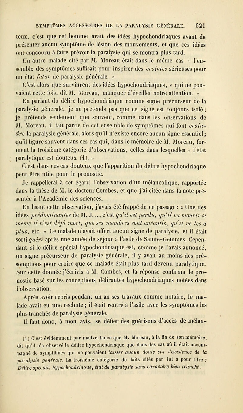 teux, c'est que cet homme avait des idées hypochondriaques avant de présenter aucun symptôme de lésion des mouvements, et que ces idées ontconcoiiru à faire prévoir la paralysie qui se montra plus tard. Un autre malade cité par M. Moreau était dans le même cas « l'en- semble des symptômes suffisait pour inspirer des craintes sérieuses pour un état futm^ de paralysie générale. » C'est alors que survinrent des idées hypochondriaques, « qui ne pou- vaient cette fois, dit M. iMoreau, manquer d'éveiller notre attention. » En parlant du délire hypochondriaque comme signe précurseur de la paralysie générale, je ne prétends pas que ce signe est toujours isolé ; je prétends seulement que souvent, comme dans les observations de M. Moreau, il fait partie de cet ensemble de symptômes qui font crain- dre la paralysie générale, alors qu'il n'existe encore aucun signe essentiel; qu'il figure souvent dans ces cas qui, dans le mémoire de M. iWoreau, for- ment la troisième catégorie d'observations, celles dans lesquelles « l'état paralytique est douteux (1). » C'est dans ces cas douteux que Tapparition du délire hypochondriaque peut être utile pour le pronostic. Je rappellerai à cet égard l'observation d'un mélancolique, rapportée dans la thèse de M. le docteur Combes, et que j'ai citée dans la note pré- sentée à l'Académie des sciences. En hsant cette observation, j'avais été frappé de ce passage: « Une des idées prédominantes de IVJ. J..., c'est qu'il est perdu, qu'il va mourir si même il n'est déjà mort, que ses membres sont anéantis, qu'il ne les a plus, etc. » Le malade n'avait offert aucun signe de paralysie, et il était sorti guéri après une année de séjour à l'asile de Sainte-Gemmes. Cepen- dant si le délire spécial hypochondriaque est, comme je l'avais annoncé, un signe précurseur de paralysie générale, il y avait au moins des pré- somptions pour croire que ce malade était plus tard devenu paralytique. Sur cette donnée j'écrivis à M. Combes, et la réponse confirma le pro- nostic basé sur les conceptions délirantes hypochondriaques notées dans l'observation. Après avoir repris pendant un an ses travaux comme notaire, le ma- lade avait eu une rechute ; il était rentré à l'asile avec les symptômes les plus tranchés de paralysie générale. Il faut donc, à mon avis, se défier des guérisons d'accès de mélan- (1) C'est évidemment par inadvertance que M. Moreau, à la fin de son mémoire, dit qu'il n'a observé le délire hypochondriaque que dans des cas où il était accom- pagné de symptômes qui ne pouvaient laisser aucun doute sur l'existence de la paralysie générale. La troisième catégorie de faits cités par lui a pour titre ; Délire spécial, hypochondriaque, état de paralysie sans caractère bien tranché.