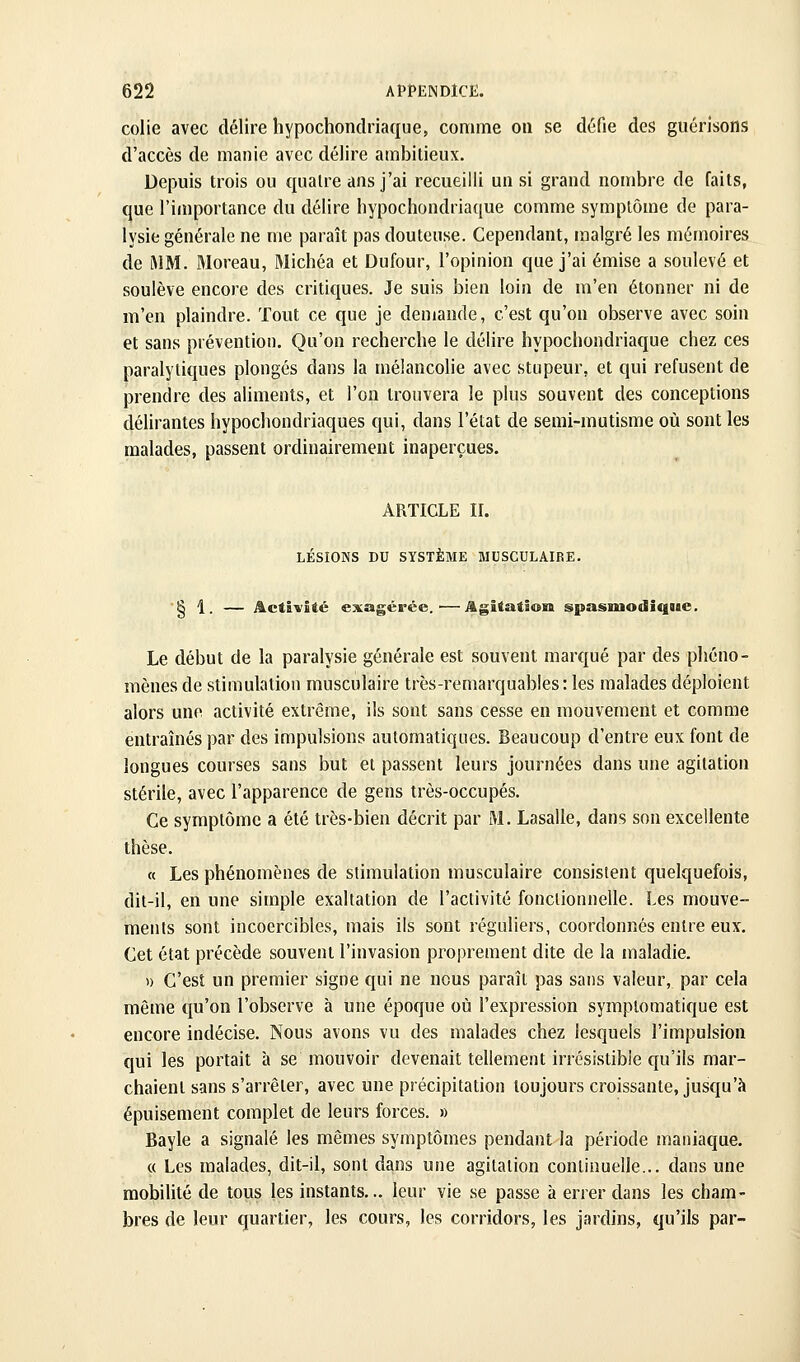 colie avec délire hypochondriaque, comme ou se dcfie des gucrisons d'accès de manie avec délire ambitieux. Depuis trois ou {[uatre ans j'ai recueilli un si grand nombre de faits, que l'importance du délire hypochondriaque comme symptôme de para- lysie générale ne me paraît pas douteuse. Cependant, malgré les mémoires de iMM. Moreau, Michéa et Dufour, l'opinion que j'ai émise a soulevé et soulève encore des critiques. Je suis bien loin de m'en étonner ni de m'en plaindre. Tout ce que je demande, c'est qu'on observe avec soin et sans prévention. Qu'on recherche le délire hypochondriaque chez ces paralytiques plongés dans la mélancolie avec stupeur, et qui refusent de prendre des aliments, et l'on trouvera le plus souvent des conceptions délirantes hypochondriaques qui, dans l'état de semi-mutisme où sont les malades, passent ordinairement inaperçues. ARTICLE II. LÉSIONS DU SYSTÈME MUSCULAIRE. § 1. — Activité exagérée.'—Agitation spasmodiqiie. Le début de la paralysie générale est souvent marqué par des pliéno- mènes de stimulation musculaire très-remarquables: les malades déploient alors une activité extrême, ils sont sans cesse en mouvement et comme entraînés par des impulsions automatiques. Beaucoup d'entre eux font de longues courses sans but et passent leurs journées dans une agitation stérile, avec l'apparence de gens très-occupés. Ce symptôme a été très-bien décrit par M. Lasalle, dans son excellente thèse. « Les phénomènes de stimulation musculaire consistent quelquefois, dit-il, en une simple exaltation de l'activité fonctionnelle. Les mouve- ments sont incoercibles, mais ils sont réguliers, coordonnés entre eux. Cet état précède souvent l'invasion proprement dite de la maladie. » C'est un premier signe qui ne nous paraît pas sans valeur, par cela même qu'on l'observe à une époque où l'expression sympiomatique est encore indécise. Nous avons vu des malades chez lesquels l'impulsion qui les portait à se mouvoir devenait tellement irrésistible qu'ils mar- chaient sans s'arrêter, avec une précipitation toujours croissante, jusqu'à épuisement complet de leurs forces. » Bayle a signalé les mêmes symptômes pendant la période maniaque. « Les malades, dit-il, sont dans une agitation continuelle... dans une mobilité de tous les instants... leur vie se passe à errer dans les cham- bres de leur quartier, les cours, les corridors, les jardins, qu'ils par-